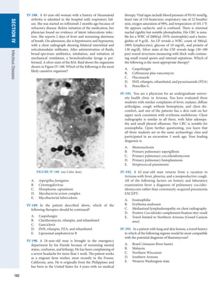 182
SECTION
IV
Infectious
Diseases
IV-188.  A 43-year-old woman with a history of rheumatoid
arthritis is admitted to the hospital with respiratory fail-
ure. She was started on infliximab 2 months ago because of
refractory disease. Before initiation of the medication, her
physician found no evidence of latent tuberculosis infec-
tion. She reports 2 days of fever and worsening shortness
of breath. On admission, she is hypotensive and hypoxemic
with a chest radiograph showing bilateral interstitial and
reticulonodular infiltrates. After administration of fluids,
broad-spectrum antibiotics, intubation, and initiation of
mechanical ventilation, a bronchoalveolar lavage is per-
formed. A silver stain of the BAL fluid shows the organisms
shown in Figure IV-188. Which of the following is the most
likely causative organism?
A.	 Aspergillus fumigatus
B.	 Cytomegalovirus
C.	 Histoplasma capsulatum
D.	 Mycobacteria avium complex
E.	 Mycobacterial tuberculosis
IV-189.  In the patient described above, which of the
­
following therapies should be continued?
A.	 Caspofungin
B.	 Clarithromycin, rifampin, and ethambutol
C.	 Ganciclovir
D.	 INH, rifampin, PZA, and ethambutol
E.	 Liposomal amphotericin B
IV-190.  A 24-year-old man is brought to the emergency
department by his friends because of worsening mental
­
status, confusion, and lethargy. He has been complaining of
a severe headache for more than 1 week. The patient works
as a migrant farm worker, most recently in the Fresno,
California, area. He is originally from the ­
Philippines and
has been in the United States for 4 years with no ­
medical
therapy. Vital signs include blood pressure of 95/45 mmHg,
heart rate of 110 beats/min, respiratory rate of 22 breaths/
min, oxygen saturation of 98%, and temperature of 101.1°F.
He appears cachectic and is confused. There is minimal
nuchal rigidity but notable photophobia. His CBC is nota-
ble for a WBC of 2000/μL (95% neutrophils) and a hemo-
globin of 9 g/dL. An LP reveals a WBC count of 300/μL
(90% lymphocytes), glucose of 10 mg/dL, and protein of
130 mg/dL. Silver stain of the CSF reveals large (30–100
μm) round structures measuring with thick walls contain-
ing small round spores and internal septations. Which of
the following is the most appropriate therapy?
A.	 Caspofungin
B.	 Ceftriaxone plus vancomycin
C.	 Fluconazole
D.	 INH, rifampin, ethambutol, and pyrazinamide (PZA)
E.	 Penicillin G
IV-191.  You are a physician for an undergraduate univer-
sity health clinic in Arizona. You have evaluated three
students with similar complaints of fever, malaise, diffuse
arthralgias, cough without hemoptysis, and chest dis-
comfort, and one of the patients has a skin rash on her
upper neck consistent with erythema multiforme. Chest
radiography is similar in all three, with hilar adenopa-
thy and small pleural effusions. Her CBC is notable for
eosinophilia. Upon further questioning, you learn that
all three students are in the same archaeology class and
participated in an excavation 1  week ago. Your leading
diagnosis is:
A.	 Mononucleosis
B.	 Primary pulmonary aspergillosis
C.	 Primary pulmonary coccidioidomycosis
D.	 Primary pulmonary histoplasmosis
E.	 Streptococcal pneumonia
IV-192.  A 62-year-old man returns from a vacation to
­
Arizona with fever, pleurisy, and a nonproductive cough.
All of the following factors on history and laboratory
examination favor a diagnosis of pulmonary coccidio­
idomycosis rather than community-acquired pneumonia
EXCEPT:
A.	 Eosinophilia
B.	 Erythema nodosum
C.	 Mediastinal lymphadenopathy on chest radiography
D.	 Positive Coccidioides complement fixation titer result
E.	 Travel limited to Northern Arizona (Grand Canyon
area)
IV-193.  In a patient with lung and skin lesions, a travel history
to which of the following regions would be most compatible
with the potential diagnosis of blastomycosis?
A.	 Brazil (Amazon River basin)
B.	 Malaysia
C.	 Northern Wisconsin
D.	 Southern Arizona
E.	 Western Washington state
FIGURE IV-188  (see Color Atas)
 