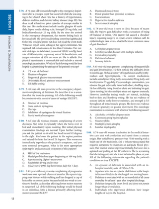 12
SECTION
I
SECTION
I
Introduction
to
Clinical
Medicine
I-78.  A 76-year-old woman is brought to the emergency depart-
ment after a syncopal event that occurred while she was sing-
ing in her church choir. She has a history of hypertension,
diabetes mellitus, and chronic kidney disease (stage III). She
does recall at least two prior episodes of syncope similar to
this one. Her medications include insulin glargine 40 units
daily, lispro insulin sliding scale, lisinopril 20 mg daily, and
hydrochlorothiazide 25 mg daily. By the time she arrived
in the emergency department, she reports feeling back to
her usual self. She does recall feeling somewhat lightheaded
before the syncopal events but does not recall the event itself.
Witnesses report some jerking of her upper extremities. She
regained full consciousness in less than 2 minutes. Her cur-
rentvitalsignsincludebloodpressureof110/62mmHg,heart
rate of 84 beats/min, respiratory rate of 16 breaths/min, and
oxygen saturation of 95% on room air. She is afebrile. Her
physical examination is unremarkable and includes a normal
neurologicexamination.Whichofthefollowingwouldbeleast
helpful in determining the etiology of the patient’s syncope?
A.	 CT scan of the head
B.	 Electrocardiogram
C.	 Fingerstick glucose measurement
D.	 Orthostatic blood pressure measurement
E.	 Tilt table testing
I-79.  A 48-year-old man presents to the emergency depart-
ment complaining of dizziness. He describes it as a sensa-
tion that the room is spinning. All of the following would
be consistent with a central cause of vertigo EXCEPT:
A.	 Absence of tinnitus
B.	 Gaze-evoked nystagmus
C.	 Hiccups
D.	 Inhibition of nystagmus by visual fixation
E.	 Purely vertical nystagmus
I-80.  A 62-year-old woman presents complaining of severe
dizziness. She notes it especially when she turns over in
bed and immediately upon standing. Her initial physical
examination findings are normal. Upon further testing,
you ask the patient to sit with her head turned 45 degrees
to the right. You lower the patient to the supine position
and extend the head backward 20 degrees. This maneuver
immediately reproduces the patient’s symptoms, and you
note torsional nystagmus. What is the most appropriate
next step in evaluation and treatment of this patient?
A.	 MRI of the brainstem
B.	 Methylprednisolone taper beginning at 100 mg daily
C.	 Repositioning (Epley) maneuvers
D.	 Rizatriptan 10 mg orally once
E.	 Valacyclovir 1000 mg three times daily for 7 days
I-81.  A 42-year-old man presents complaining of progressive
weakness over a period of several months. He reports trip-
ping over his toes while walking and has dropped a cup of
hot coffee on one occasion because he felt too weak to con-
tinue to hold it. A disorder affecting lower motor neurons
is suspected. All of the following findings would be found
in an individual with a disease primarily affecting lower
motor neurons EXCEPT:
A.	 Decreased muscle tone
B.	 Distal greater than proximal weakness
C.	 Fasciculations
D.	 Hyperactive tendon reflexes
E.	 Severe muscle atrophy
I-82.  A 78-year-old man is seen in clinic because of recent
falls. He reports gait difficulties with a sensation of being
off balance at times. One recent fall caused a shoulder
injury requiring surgery to repair a torn rotation cuff. In
epidemiologic case series, what is the most common cause
of gait disorders?
A.	 Cerebellar degeneration
B.	 Cerebrovascular disease with multiple infarcts
C.	 Cervical myelopathy
D.	 Parkinson’s disease
E.	 Sensory deficits
I-83.  A 65-year-old man presents complaining of frequent falls
and gait abnormalities. He first noticed the difficulty about
6 months ago. He has a history of hypertension and hypothy-
roidism and hyperlipidemia. His current medications
include amlodipine 10 mg daily, simvastatin 20 mg daily, and
levothyroxine 75 μg daily. On neurologic examination, you
observe his gait to be wide based with short, shuffling steps.
He has difficulty rising from his chair and initiating his gait.
Upon turning, he takes multiple steps and appears unsteady.
However, cerebellar testing results are normal, including
heel-to-shin and Romberg testing. He has no evidence of
sensory deficits in the lower extremities, and strength is 5/5
throughout all tested muscle groups. He shows no evidence
of muscle spasticity on passive movement. His neurologic
examinationisconsistentwithwhichofthefollowingcauses?
A.	 Alcoholic cerebellar degeneration
B.	 Communicating hydrocephalus
C.	 Neurosyphilis
D.	 Multiple system atrophy
E.	 Lumbar myelopathy
I-84.  A 74-year-old woman is admitted to the medical inten-
sive care unit with confusion and sepsis from a urinary
origin. Her initial blood pressure was 70/40 mmHg with a
heart rate of 130 beats/min. She is volume resuscitated but
requires dopamine to maintain an adequate blood pres-
sure. Her mental status improved initially, but now she is
agitated and pulling at her IV catheters. She is screaming
that she is trapped, and she is not oriented to place or year.
All of the following statements regarding the patient’s
condition are true EXCEPT:
A.	 An episode of delirium is associated with an in-
hospital mortality rate of 25% to 33%.
B.	 A patient who has an episode of delirium in the hospi-
tal is more likely to be discharged to a nursing home.
C.	 Deliriumisassociatedwithanincreasedriskofall-cause
mortality for at least 1 year after hospital discharge.
D.	 Delirium is typically short-lived and does not persist
longer than several days.
E.	 Individuals who experience delirium have longer
lengths of stay in the hospital.
 