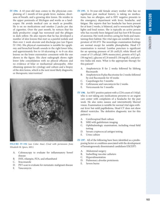 183
SECTION
IV
QUESTIONS
IV-194.  A 43-year-old man comes to the physician com-
plaining of 1 month of low-grade fever, malaise, short-
ness of breath, and a growing skin lesion. He resides in
the upper peninsula of Michigan and works as a land-
scaper. He avoids medical care as much as possible.
He is on no medications and smokes 2 packs per day
of cigarettes. Over the past month, he notices that his
daily productive cough has worsened and the phlegm
in dark yellow. He also reports that he has developed a
number of skin lesions that start as a painful nodule and
then over 1 week ulcerate and discharge pus (see Figure
IV-194). His physical examination is notable for egoph-
ony and bronchial breath sounds in the right lower lobe,
and approximately five to 10 ulcerating 4- to 8-cm skin
lesions on the lower extremities consistent with the one
shown in the figure. His chest radiograph shows right
lower lobe consolidation with no pleural effusion and
no evidence of hilar or mediastinal adenopathy. After
obtaining sputum for cytology and culture and a biopsy
of the skin lesion, which is the next most likely diagnostic
or therapeutic intervention?
A.	 Colonoscopy to evaluate for inflammatory bowel
­
disease
B.	 INH, rifampin, PZA, and ethambutol
C.	 Itraconazole
D.	 PET scan to evaluate for metastatic malignant disease
E.	 Vancomycin
IV-195.  A 34-year-old female aviary worker who has no
­
significant past medical history, is taking no medica-
tions, has no allergies, and is HIV negative presents to
the emergency department with fever, headache, and
fatigue. She reports that her headache has been present
for at least 2 weeks, is bilateral, and is worsened by bright
lights and loud noises. She is typically an active person
who has recently been fatigued and has lost 8 lb because
of ­
anorexia. Her work involves caring for birds and main-
taining their habitat. Her vital signs are notable for a tem-
perature of 101.8°F. The neurologic examination findings
are normal except for notable photophobia. Head CT
examination is normal. Lumbar puncture is significant
for an opening pressure of 20 cmH2O, white blood cell
count of 15 cells/μL (90% monocytes), protein of 0.5 g/L
(50 mg/mL), glucose of 2.8 mmol/L (50 mg/dL), and posi-
tive India ink stain. What is the appropriate therapy for
this patient?
A.	 Amphotericin B for 2 weeks followed by lifelong
­
fluconazole
B.	 Amphotericin B plus flucytosine for 2 weeks followed
by oral fluconazole for 10 weeks
C.	 Caspofungin for 3 months
D.	 Ceftriaxone and vancomycin for 2 weeks
E.	 Voriconazole for 3 months
IV-196.  An HIV-positive patient with a CD4 count of 110/μL
who is not taking any medications presents to an urgent
care center with complaints of a headache for the past
week. He also notes nausea and intermittently blurred
vision. Examination is notable for normal vital signs with-
out fever but mild papilledema. Head CT does not show
dilated ventricles. The definitive diagnostic test for this
patient is:
A.	 Cerebrospinal fluid culture
B.	 MRI with gadolinium imaging
C.	 Ophthalmologic examination, including visual field
testing
D.	 Serum cryptococcal antigen testing
E.	 Urine culture
IV-197.  All of the following have been identified as a predis-
posing factor or condition associated with the development
of hematogenously disseminated candidiasis EXCEPT:
A.	 Abdominal surgery
B.	 Indwelling vascular catheters
C.	 Hyperalimentation
D.	 Pulmonary alveolar proteinosis
E.	 Severe burns
FIGURE IV-194  (see Color Atas) (Used with permission from
Elizabeth M. Spiers, MD.)
 