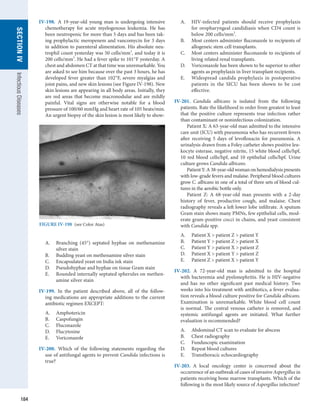 184
SECTION
IV
Infectious
Diseases
IV-198.  A 19-year-old young man is undergoing ­
intensive
chemotherapy for acute myelogenous leukemia. He has
been neutropenic for more than 5 days and has been tak-
ing ­
prophylactic meropenem and vancomycin for 3 days
in addition to parenteral alimentation. His absolute neu-
trophil count yesterday was 50 cells/mm3
, and today it is
200 cells/mm3
. He had a fever spike to 101°F yesterday. A
chest and abdomen CT at that time was unremarkable. You
are asked to see him because over the past 3 hours, he has
developed fever greater than 102°F, severe myalgias and
joint pains, and new skin lesions (see Figure IV-198). New
skin lesions are appearing in all body areas. Initially, they
are red areas that become macronodular and are mildly
painful. Vital signs are otherwise notable for a blood
pressure of 100/60 mmHg and heart rate of 105 beats/min.
An urgent biopsy of the skin lesion is most likely to show:
A.	 Branching (45°) septated hyphae on methenamine
silver stain
B.	 Budding yeast on methenamine silver stain
C.	 Encapsulated yeast on India ink stain
D.	 Pseudohyphae and hyphae on tissue Gram stain
E.	 Rounded internally septated spherules on methen-
amine silver stain
IV-199.  In the patient described above, all of the follow-
ing medications are appropriate additions to the current
­
antibiotic regimen EXCEPT:
A.	 Amphotericin
B.	 Caspofungin
C.	 Fluconazole
D.	 Flucytosine
E.	 Voriconazole
IV-200.  Which of the following statements regarding the
use of antifungal agents to prevent Candida infections is
true?
A.	 HIV-infected patients should receive prophylaxis
for oropharyngeal candidiasis when CD4 count is
below 200 cells/mm3
.
B.	 Most centers administer fluconazole to recipients of
allogeneic stem cell transplants.
C.	 Most centers administer fluconazole to recipients of
living related renal transplants.
D.	 Voriconazole has been shown to be superior to other
agents as prophylaxis in liver transplant recipients.
E.	 Widespread candida prophylaxis in postoperative
patients in the SICU has been shown to be cost
effective.
IV-201.  Candida albicans is isolated from the following
patients. Rate the likelihood in order from greatest to least
that the positive culture represents true infection rather
than contaminant or noninfectious colonization.
Patient X: A 63-year-old man admitted to the intensive
care unit (ICU) with pneumonia who has recurrent fevers
after receiving 5 days of levofloxacin for pneumonia. A
urinalysis drawn from a Foley catheter shows positive leu-
kocyte esterase, negative nitrite, 15 white blood cells/hpf,
10 red blood cells/hpf, and 10 epithelial cells/hpf. Urine
culture grows Candida albicans.
Patient Y: A 38-year-old woman on hemodialysis presents
with low-grade fevers and malaise. Peripheral blood cultures
grow C. albicans in one of a total of three sets of blood cul-
tures in the aerobic bottle only.
Patient Z: A 68-year-old man presents with a 2-day
history of fever, productive cough, and malaise. Chest
radiography reveals a left lower lobe infiltrate. A sputum
Gram stain shows many PMNs, few epithelial cells, mod-
erate gram-positive cocci in chains, and yeast consistent
with Candida spp.
A.	 Patient X  patient Z  patient Y
B.	 Patient Y  patient Z  patient X
C.	 Patient Y  patient X  patient Z
D.	 Patient X  patient Y  patient Z
E.	 Patient Z  patient X  patient Y
IV-202.  A 72-year-old man is admitted to the hospital
with bacteremia and pyelonephritis. He is HIV-negative
and has no other significant past medical history. Two
weeks into his treatment with antibiotics, a fever evalua-
tion reveals a blood culture positive for Candida albicans.
Examination is unremarkable. White blood cell count
is normal. The central venous catheter is removed, and
­
systemic antifungal agents are initiated. What further
evaluation is recommended?
A.	 Abdominal CT scan to evaluate for abscess
B.	 Chest radiography
C.	 Funduscopic examination
D.	 Repeat blood cultures
E.	 Transthoracic echocardiography
IV-203.  A local oncology center is concerned about the
occurrence of an outbreak of cases of invasive Aspergillus in
patients receiving bone marrow transplants. Which of the
following is the most likely source of Aspergillus infection?
FIGURE IV-198  (see Color Atas)
 