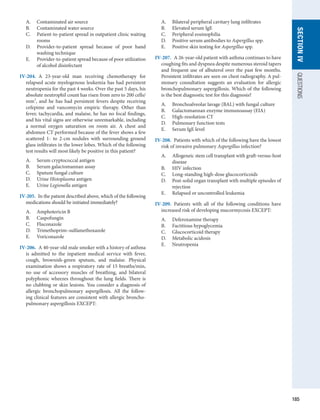 185
SECTION
IV
QUESTIONS
A.	 Contaminated air source
B.	 Contaminated water source
C.	 Patient-to-patient spread in outpatient clinic waiting
rooms
D.	 Provider-to-patient spread because of poor hand
washing technique
E.	 Provider-to-patient spread because of poor utilization
of alcohol disinfectant
IV-204.  A 23-year-old man receiving chemotherapy for
relapsed acute myelogenous leukemia has had persistent
neutropenia for the past 4 weeks. Over the past 5 days, his
absolute neutrophil count has risen from zero to 200 cells/
mm3
, and he has had persistent fevers despite receiving
cefepime and vancomycin empiric therapy. Other than
fever, tachycardia, and malaise, he has no focal findings,
and his vital signs are otherwise unremarkable, including
a normal oxygen saturation on room air. A chest and
abdomen CT performed because of the fever shows a few
scattered 1- to 2-cm nodules with surrounding ground
glass infiltrates in the lower lobes. Which of the following
test results will most likely be positive in this patient?
A.	 Serum cryptococcal antigen
B.	 Serum galactomannan assay
C.	 Sputum fungal culture
D.	 Urine Histoplasma antigen
E.	 Urine Legionella antigen
IV-205.  In the patient described above, which of the following
medications should be initiated immediately?
A.	 Amphotericin B
B.	 Caspofungin
C.	 Fluconazole
D.	 Trimethoprim–sulfamethoxazole
E.	 Voriconazole
IV-206.  A 40-year-old male smoker with a history of asthma
is admitted to the inpatient medical service with fever,
cough, brownish-green sputum, and malaise. Physical
examination shows a respiratory rate of 15 breaths/min,
no use of accessory muscles of breathing, and bilateral
polyphonic wheezes throughout the lung fields. There is
no clubbing or skin lesions. You consider a diagnosis of
allergic bronchopulmonary aspergillosis. All the follow-
ing clinical features are consistent with allergic broncho­
pulmonary aspergillosis EXCEPT:
A.	 Bilateral peripheral cavitary lung infiltrates
B.	 Elevated serum IgE
C.	 Peripheral eosinophilia
D.	 Positive serum antibodies to Aspergillus spp.
E.	 Positive skin testing for Aspergillus spp.
IV-207.  A 26-year-old patient with asthma continues to have
coughing fits and dyspnea despite numerous steroid tapers
and frequent use of albuterol over the past few months.
Persistent infiltrates are seen on chest radiography. A pul-
monary consultation suggests an evaluation for allergic
bronchopulmonary aspergillosis. Which of the following
is the best diagnostic test for this diagnosis?
A.	 Bronchoalveolar lavage (BAL) with fungal culture
B.	 Galactomannan enzyme immunoassay (EIA)
C.	 High-resolution CT
D.	 Pulmonary function tests
E.	 Serum IgE level
IV-208.  Patients with which of the following have the lowest
risk of invasive pulmonary Aspergillus infection?
A.	 Allogeneic stem cell transplant with graft-versus-host
disease
B.	 HIV infection
C.	 Long-standing high-dose glucocorticoids
D.	 Post-solid organ transplant with multiple episodes of
rejection
E.	 Relapsed or uncontrolled leukemia
IV-209.  Patients with all of the following conditions have
increased risk of developing mucormycosis EXCEPT:
A.	 Deferoxamine therapy
B.	 Factitious hypoglycemia
C.	 Glucocorticoid therapy
D.	 Metabolic acidosis
E.	 Neutropenia
 