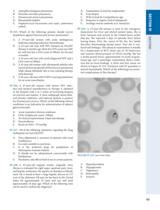 187
SECTION
IV
QUESTIONS
A.	 Aspergillus fumigatus pneumonia
B.	 Nocardia asteroides pneumonia
C.	 Pneumocystis jiroveci pneumonia
D.	 Rheumatoid nodules
E.	 Staphylococcal bacteremia and septic pulmonary
emboli
IV-215.  Which of the following patients should receive
prophylaxis against Pneumocystis jiroveci pneumonia?
A.	 A 19-year-old woman with acute myelogenous
­
leukemia initiating induction chemotherapy
B.	 A 24-year-old man with HIV initiated on HAART
therapy 9 months ago when his CD4 count was 100/
μL and now has a CD4 count of 500/μL for the past
4 months
C.	 A 36-year-old man with newly diagnosed HIV and a
CD4 count of 300/μL
D.	 A 42-year-old woman with rheumatoid arthritis who
recoveredfromanepisodeofPneumocystis­
pneumonia
while taking infliximab who is now initiating therapy
with abatacept
E.	 A 56-year-old man with COPD receiving prednisone
for an acute exacerbation
IV-216.  A 45-year-old woman with known HIV infec-
tion and medical nonadherence to therapy is admitted
to the hospital with 2 to 3 weeks of increasing dyspnea
on exertion and malaise. A chest radiograph shows bilat-
eral alveolar infiltrates, and induced sputum is positive
for Pneumocystis jiroveci. Which of the following clinical
conditions is an indication for administration of adjunct
glucocorticoids?
A.	 Acute respiratory distress syndrome
B.	 CD4+ lymphocyte count 100/μL
C.	 No clinical improvement 5 days into therapy
D.	 Pneumothorax
E.	 Room air PaO2 70 mmHg
IV-217.  All of the following statements regarding the drug
mefloquine are true EXCEPT:
A.	 Dose adjustment is necessary in patients with renal
insufficiency.
B.	 It is only available in oral form.
C.	 It is the preferred drug for prophylaxis of
­
chloroquine-resistant malaria.
D.	 It should not be administered concurrently with
halofantrine.
E.	 Psychiatric side effects limit it use in certain patients.
IV-218.  A 45-year-old migrant worker originally from
­
Mexico is evaluated for right upper quadrant pain, fever,
and hepatic tenderness. He reports no diarrhea or bloody
stool. He is found to have a large hepatic abscess on CT
scan of the abdomen. Of note, he has been in the United
States for approximately 10 years and was well until
approximately 10 days ago. Which of the following tests
can be used to confirm the diagnosis?
A.	 Examination of stool for trophozoites
B.	 Liver biopsy
C.	 PCR of stool for Campylobacter spp.
D.	 Response to empiric trial of iodoquinol
E.	 Serologic test for antibody to E. histolytica
IV-219.  A 23-year-old woman is seen in the emergency
department for fever and altered mental status. She is
from Tanzania and arrived in the United States earlier
that day. She reported 3 days of episodic fever before
leaving home. Over the course of the day, her family
describes deteriorating mental status. Now she is con-
fused and lethargic. Her physical examination is notable
for a temperature of 40°C, heart rate of 145 beats/min,
and systemic blood pressure of 105/62 mmHg. She has
a clearly gravid uterus, approximately 24 weeks of gesta-
tional age, and a neurologic examination shows confu-
sion but no focal findings. A thick and thin smear are
shown in Figure IV-219. Treatment with IV quinidine is
started immediately. Which of the followings are poten-
tial complications of this therapy?
A.	 Hyperthyroidism
B.	 Hypoglycemia
C.	 Nightmares
D.	 Retinopathy
E.	 Seizures
FIGURE IV-219  (see Color Atas)
 