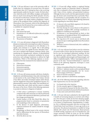 188
SECTION
IV
Infectious
Diseases
IV-220.  A 20-year-old man is seen in the university walk-in
health clinic for evaluation of recurrent fever. He reports
fever greater than 101°F lasting less than a day occurring
approximately weekly for the past 3 weeks. He feels other-
wise relatively poorly with diffuse myalgias and headache
that are much worse during the febrile episodes. Of note,
he returned recently from a mission trip to Central Amer-
ica and reports not taking malaria prophylaxis. Exami-
nation of the peripheral smear confirms the diagnosis of
Plasmodium vivax. If present, which of the following find-
ings indicates that the patient has severe malaria and is not
a candidate for outpatient therapy?
A.	 Fever 40°C
B.	 One seizure last week
C.	 Parasitemia of 5% affected erythrocytes on periph-
eral smear
D.	 Serum bilirubin level of 2 mg/dL
E.	 The presence of headache
IV-221.  A 51-year-old woman is diagnosed with Plasmodium
falciparummalariaafterreturningfromasafariin­
Tanzania.
Her parasitemia is 6%, hematocrit is 21%, bilirubin is 7.8
mg/dL, and creatinine is 2.7 mg/dL. She is still making
60 mL/hr of urine. She rapidly becomes obtunded. Inten-
sive care is initiated with frequent creatinine checks, close
monitoring for hypoglycemia, infusion of phenobarbital
for seizure prevention, mechanical ventilation for airway
protection, and exchange transfusion to address her high
parasitemia. Which of the following regimens is recom-
mended as first-line treatment for her malarial infection?
A.	 Chloroquine
B.	 Intravenous artesunate
C.	 Intravenous quinine
D.	 Intravenous quinidine
E.	 Mefloquine
IV-222.  A 28-year-old woman presents with fevers, headache,
diaphoresis, and abdominal pain 2 days after returning from
an aid mission to the coast of Papua New Guinea. Several
of her fellow aid workers developed malaria while abroad,
and she stopped her doxycycline prophylaxis because of a
photosensitivity reaction 5 days earlier. You send blood cul-
tures, routine labs, and a thick and thin smear to evaluate
the source of her fevers. Which of the following statements
is accurate in reference to diagnosis of malaria?
A.	 A thick smear is performed to increase sensitivity
­
comparedwithathinsmearbutcanonlybeperformed
in centers with experienced laboratory personnel and
has a longer processing time.
B.	 Careful analysis of the thin blood film allows for
prognostication based on estimation of parasitemia
and morphology of the erythrocytes.
C.	 In the absence of rapid diagnostic information,
empirical treatment for malaria should be strongly
considered.
D.	 Morphology on blood smear is the current criterion
used to differentiate the four species of Plasmodium
that infect humans.
E.	 All of the above are true.
IV-223.  A 19-year-old college student is employed during
the summer months on Nantucket Island in Massachu-
setts. She is evaluated in the local emergency department
with 5 days of fever, malaise, and generalized weakness.
Although she does recall a tick bite approximately 6 weeks
ago, she denies rash around that time or presently. Physi-
cal examination is unremarkable with the exception of a
temperature of 39.3°C. Which of the following statements
is true regarding her most likely illness?
A.	 B. duncani is the most likely organism to be found in
her peripheral blood smear.
B.	 First-line therapy for severe disease in this patient is
immediate complete RBC exchange transfusion in
addition to clindamycin and quinine.
C.	 If babesiosis is not demonstrated on thick or thin
preparations of peripheral blood, PCR amplification
of babesial 18S rRNA is recommended.
D.	 The ring form of B. microti seen in red blood cells
on microscopy is indistinguishable from Plasmodium
falciparum.
E.	 Without a current or historical rash, she is unlikely to
have babesiosis.
IV-224.  A 35-year-old man from India is seen for evaluation
of several weeks of fever that has decreased in intensity,
but he now has developed abdominal swelling. He has
no significant past medical history. Physical examina-
tion shows palpable splenomegaly and hepatomegaly and
diffuse lymphadenopathy. Diffuse hyperpigmentation is
present in his skin. Visceral leishmaniasis is suspected.
Which of the following diagnostic techniques is most
commonly used?
A.	 Culture of peripheral blood for Leishmania spp.
B.	 PCR for L. infantum nucleic acid in peripheral blood
C.	 Rapid immunochromatographic test for recom-
binant antigen rK39 from L. infantum
D.	 Smear of stool for amastigotes
E.	 Splenic aspiration to demonstrate amastigotes
IV-225.  All of the following statements regarding infection
with Trypanosoma cruzi are true EXCEPT:
A.	 It is found only in the Americas.
B.	 It is the causative agent of Chagas disease.
C.	 It is transmitted to humans by the bite of deer flies.
D.	 Itmaybetransmittedtohumansbyblood­
transfusion.
E.	 It may cause acute and chronic disease.
IV-226.  A 36-year-old man is admitted to the hospital with
3 months of worsening dyspnea on exertion and orthop-
nea. Over the past 2 weeks, he has been sleeping upright.
He denies any chest pain with exertion or syncope. There
is no history of hypertension, hyperlipidemia, or diabe-
tes. He is a lifelong nonsmoker and since arriving to the
United States from rural Mexico 16 years ago works as an
electrician. His physical examination is notable for being
afebrile with a heart rate 105 beats/min, blood pressure
of 100/80 mmHg, respiratory rate of 22 breaths/min, and
oxygen saturation of 88% on room air. He has notable
jugular venous distension upright with no Kussmaul sign,
 