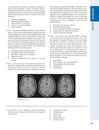189
SECTION
IV
QUESTIONS
3+ pitting edema to the knees, and bilateral crackles two-
thirds up the lung fields. Cardiac examination shows a
laterally displaced PMI, a 2/6 systolic murmur at the apex
and axilla, an S3, and no friction rub or pericardial knock.
Which of the following is likely to reveal the most likely
diagnosis?
A.	 Coronary angiography
B.	 Right heart catheterization
C.	 Serum PCR for T. cruzi DNA
D.	 Serum T. cruzi IgG antibodies
E.	 Serum troponin
IV-227.  A 36-year-old medical missionary recently returned
from a 2-week trip to rural Honduras. During the trip, she
lived in the jungle, where she received multiple bug bites and
developed open sores. One week after her return, she comes
to the clinic reporting 2 days of malaise, fever to 38.5°C, and
anorexia. There is an indurated swollen area of erythema on
her calf and femoral adenopathy. Because of her exposure
history, you obtain a thin and thick blood smear that dem-
onstrates organisms consistent with T. cruzi. Which of the
following is the best next intervention?
A.	 Immediate therapy with benznidazole
B.	 Immediate therapy with primaquine
C.	 Immediate therapy with voriconazole
D.	 Observation only
E.	 Serologic confirmation with specific T. cruzi IgG
­
testing
IV-228.  A 44-year-old man who recently returned from a
safari trip to Uganda seeks attention for a painful lesion on
the leg and new fevers. He was on a safari tour, where he
stayed in the animal park that was populated extensively
with antelope, lions, giraffes, and hippos. They often toured
savannah and jungle settings. He returned within the past
week and noticed a painful lesion on his neck at the site of
some bug bites. He reports fever over 38°C, and you find
palpable cervical lymphadenopathy. Review of systems is
notable for malaise and anorexia for 2 days. A thick and
thin smear of the blood reveals protozoa consistent with
trypanosomes. All of the following are true about his
­
disease EXCEPT:
A.	 Humans are the primary reservoir.
B.	 If untreated, death is likely.
C.	 It was transmitted by the bite of a tsetse fly.
D.	 Lumbar puncture should be performed.
E.	 Suramin is effective treatment.
IV-229.  A 36-year-old man with HIV/AIDS is brought
to the hospital after a grand mal seizure at home. He
has a history of ongoing IV drug use and is not taking
HAART. His last CD4 T-cell count was below 50/μL
more than 1 month ago. Further medical history is una-
vailable. Vital signs are normal. On examination, he is
barely arousable and disoriented. He is cachectic. There
is no nuchal rigidity or focal motor deficits. Serum cre-
atinine is normal. An urgent head MRI with gadolinium
is performed, and the results of the T1-gated images are
shown in Figure IV-229. Which of the following will be
the most effective therapy?
A.	 Caspofungin
B.	 INH, rifampin, PZA, and ethambutol
C.	 Pyrimethamine plus sulfadiazine
D.	 Streptokinase
E.	 Voriconazole
FIGURE IV-229
IV-230.  Which of the following intestinal protozoal
­
infections can be diagnosed with stool ova and parasite
examination?
A.	 Cryptosporidium spp.
B.	 Cyclospora spp.
C.	 Giardia spp.
D.	 Isospora spp.
E.	 Microsporidia spp.
F.	 All of the above
 