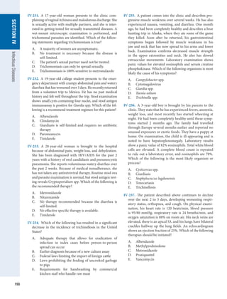 190
SECTION
IV
Infectious
Diseases
IV-231.  A 17-year-old woman presents to the clinic com-
plaining of vaginal itchiness and malodorous discharge. She
is sexually active with multiple partners, and she is inter-
ested in getting tested for sexually transmitted diseases. A
wet-mount microscopic examination is performed, and
­
trichomonal parasites are identified. Which of the follow-
ing statements regarding trichomoniasis is true?
A.	 A majority of women are asymptomatic.
B.	 No treatment is necessary because the disease is
self-limited.
C.	 The patient’s sexual partner need not be treated.
D.	 Trichomoniasis can only be spread sexually.
E.	 Trichomoniasis is 100% sensitive to metronidazole
IV-232.  A 19-year-old college student presents to the emer-
gency department with crampy abdominal pain and watery
diarrheathathasworsenedover3days.Herecentlyreturned
from a volunteer trip to Mexico. He has no past medical
­
history and felt well throughout the trip. Stool examination
shows small cysts containing four nuclei, and stool antigen
immunoassay is positive for Giardia spp. Which of the fol-
lowing is a recommend treatment regimen for this patient?
A.	 Albendazole
B.	 Clindamycin
C.	 Giardiasis is self-limited and requires no antibiotic
therapy
D.	 Paromomycin
E.	 Tinidazole
IV-233.  A 28-year-old woman is brought to the hospital
because of abdominal pain, weight loss, and dehydration.
She has been diagnosed with HIV/AIDS for the past 2
years with a history of oral candidiasis and pneumocystis
pneumonia. She reports voluminous watery diarrhea over
the past 2 weeks. Because of medical nonadherance, she
has not taken any antiretroviral therapy. Routine stool ova
and parasite examination is normal, but stool antigen test-
ing reveals Cryptosporidium spp. Which of the following is
the recommended therapy?
A.	 Metronidazole
B.	 Nitazoxanide
C.	 No therapy recommended because the diarrhea is
self-limited.
D.	 No effective specific therapy is available.
E.	 Tinidazole
IV-234.  Which of the following has resulted in a significant
decrease in the incidence of trichinellosis in the United
States?
A.	 Adequate therapy that allows for eradication of
­
infection in index cases before person-to-person
spread can occur
B.	 Earlier diagnosis because of a new culture assay
C.	 Federal laws limiting the import of foreign cattle
D.	 Laws prohibiting the feeding of uncooked garbage
to pigs
E.	 Requirements for handwashing by commercial
kitchen staff who handle raw meat
IV-235.  A patient comes into the clinic and describes pro-
gressive muscle weakness over several weeks. He has also
experienced nausea, vomiting, and diarrhea. One month
ago, he had been completely healthy and describes a bear
hunting trip in Alaska, where they ate some of the game
they killed. Soon after he returned, his gastrointestinal
symptoms began followed by muscle weakness in his
jaw and neck that has now spread to his arms and lower
back. Examination confirms decreased muscle strength
in the upper extremities and neck. He also has slowed
extraocular movements. Laboratory examination shows
panic values for elevated eosinophils and serum creatine
phosphokinase. Which of the following organisms is most
likely the cause of his symptoms?
A.	 Campylobacter spp.
B.	 Cytomegalovirus
C.	 Giardia spp.
D.	 Taenia solium
E.	 Trichinella spp.
IV-236.  A 3-year-old boy is brought by his parents to the
clinic. They state that he has experienced fevers, ­
anorexia,
weight loss, and most recently has started wheezing at
night. He had been completely healthy until these symp-
toms started 2 months ago. The family had travelled
through Europe several months earlier and reported no
unusual exposures or exotic foods. They have a puppy at
home. On examination, the child is ill-appearing and is
noted to have hepatosplenomegaly. Laboratory results
show a panic value of 82% eosinophils. Total white blood
cells are elevated. A complete blood count is repeated
to rule out a laboratory error, and eosinophils are 78%.
Which of the following is the most likely organism or
process?
A.	 Cysticercus spp.
B.	 Giardiasis
C.	 Staphylococcus lugdunensis
D.	 Toxocariasis
E.	 Trichinellosis
IV-237.  The patient described above continues to decline
over the next 2 to 3 days, developing worsening respir­
atory status, orthopnea, and cough. On physical exami-
nation, his heart rate is 120 beats/min, blood pressure
is 95/80 mmHg, respiratory rate is 24 breaths/min, and
oxygen saturation is 88% on room air. His neck veins are
elevated, there is an apical S3, and his lungs have bilateral
crackles halfway up the lung fields. An echocardiogram
shows an ejection fraction of 25%. Which of the following
therapies should be initiated?
A.	 Albendazole
B.	 Methylprednisolone
C.	 Metronidazole
D.	 Praziquantel
E.	 Vancomycin
 
