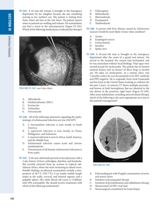 192
SECTION
IV
Infectious
Diseases
IV-245.  A 45-year-old woman is brought to the Emergency
department by her daughter because she saw something
moving in her mother’s eye. The patient is visiting from
Zaire, where she lives in the rain forest. The patient reports
some occasional eye swelling and redness. On examination,
you find a worm in the subconjunctiva (Figure IV-245).
Which of the following medications is indicated for therapy?
A.	 Albendazole
B.	 Diethylcarbazine (DEC)
C.	 Ivermectin
D.	 Terbinafine
E.	 Voriconazole
IV-246.  All of the following statements regarding the epide-
miology of schistosomal infection are true EXCEPT:
A.	 S. haematobium infection is seen mostly in South
America.
B.	 S. japonicum infection is seen mostly in China,
Philippines, and Indonesia.
C.	 S. mansoni infection is seen in Africa, South ­
America,
and the Middle East.
D.	 Schistosomal infection causes acute and chronic
manifestations.
E.	 Transmission of all human schistosomal infections is
from snails.
IV-247.  A 48-year-old female presents to her physician with a
2-day history of fever, arthralgias, diarrhea, and headache.
She recently returned from an ecotour in tropical sub-
Saharan Africa, where she went swimming in inland rivers.
Notable findings on physical examination include a tem-
perature of 38.7°C (101.7°F); 2-cm tender mobile lymph
nodes in the axilla, cervical, and femoral regions; and a
­
palpable spleen. Her white blood cell count is 15,000/μL
with 50% eosinophils. She should receive treatments with
which of the following medications?
A.	 Chloroquine
B.	 Mebendazole
C.	 Metronidazole
D.	 Praziquantel
E.	 Thiabendazole
IV-248.  A person with liver disease caused by Schistosoma
mansoni would be most likely to have what condition?
A.	 Ascites
B.	 Esophageal varices
C.	 Gynecomastia
D.	 Jaundice
E.	 Spider nevi
IV-249.  A 26-year-old man is brought to the emergency
department after the onset of a grand mal seizure. On
arrival to the hospital, the seizure had terminated, and
he was somnolent without focal findings. Vital signs were
normal except for tachycardia. The patient has no known
medical history and no history of illicit drug or alcohol
use. He takes no medications. At a routine clinic visit
3 months earlier, he was documented to be HIV antibody
and PPD negative. He is originally from rural Guatemala
and has been in the United States working as a laborer for
the past 3 years. A contrast CT shows multiple parenchy-
mal lesions in both hemispheres that are identical to the
one shown in the posterior right brain (Figure IV-249).
After acute stabilization, including anticonvulsant therapy,
which of the following is the most appropriate next step in
this patient’s management?
A.	 Echocardiogram with Doppler examination of aortic
and mitral valves
B.	 Initiation of praziquantel therapy
C.	 Initiation of pyrimethamine and sulfadiazine therapy
D.	 Measurement of HIV viral load
E.	 Neurosurgical consultation for brain biopsy
FIGURE IV-245  (see Color Atlas)
FIGURE IV-249
 