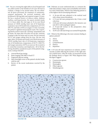 13
QUESTIONS
SECTION
I
I-85.  You are covering the night shift at a local hospital and
are called acutely to the bedside of a 62-year-old man to
evaluate a change in his mental status. He was admit-
ted 36 hours previously for treatment of community-­
acquired pneumonia. He received treatment with
levofloxacin 500 mg daily and required oxygen 2 L/min.
He has a medical history of tobacco abuse, diabetes
mellitus, and hypertension. He reports alcohol intake
of 2–4 beers daily. His vital signs at 10 pm were blood
pressure of 138/85 mmHg, heart rate of 92 beats/min,
respiratory rate of 20 breaths/min, temperature of 37.4°C
(99.3°F), and SaO2 of 92% on oxygen 2 L/min. Currently,
the patient is agitated and pacing his room. He is report-
ing that he needs to leave the “meeting” immediately and
go home. He states that if he does not do this, someone
is going to take his house and car away. He has removed
his IV and oxygen tubing from his nose. His last vital
signs taken 30 minutes previously were blood pressure of
156/92 mmHg, heart rate of 118 beats/min, respiratory
rate of 26 breaths/min, temperature of 38.3°C (100.9°F),
and oxygen saturation of 87% on room air. He is noted to
be somewhat tremulous and diaphoretic. All of the fol-
lowing should be considered as part of the patient’s diag-
nostic workup EXCEPT:
A.	 Arterial blood gas testing
B.	 Brain imaging with MRI or head CT
C.	 Fingerstick glucose testing
D.	 More thorough review of the patient’s alcohol intake
with his wife
E.	 Review of the recent medications received by the
patient
I-86.  Delirium, an acute confusional state, is a common dis-
order that remains a major cause of morbidity and mortal-
ity in the United States. Which of the following patients is
at the highest risk for developing delirium?
A.	 A 36-year-old man admitted to the medical ward
with a deep venous thrombosis
B.	 A 55-year-old man postoperative day 2 from a total
colectomy
C.	 A 68-year-old woman admitted to the intensive care
unit (ICU) with esophageal rupture
D.	 A 74-year-old woman in the preoperative clinic
before hip surgery
E.	 An 84-year-old man living in an assisted living facility
I-87.  Which of the following is the most common finding in
aphasic patients?
A.	 Alexia
B.	 Anomia
C.	 Comprehension
D.	 Fluency
E.	 Repetition
I-88.  A 65-year-old man experiences an ischemic cerebro­
vascular accident affecting the territory of the right ante-
rior cerebral artery. After the stroke, an assessment reveals
the findings shown in Figure I-88. What diagnosis does
this figure suggest?
A.	 Construction apraxia
B.	 Hemianopia
C.	 Hemineglect
D.	 Object agnosia
E.	 Simultanagnosia
FIGURE I-88
 