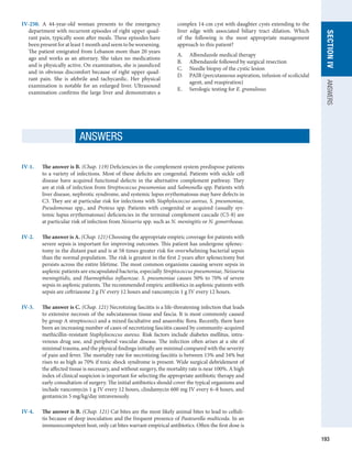 193
SECTION
IV
ANSWERS
IV-250.  A 44-year-old woman presents to the emergency
department with recurrent episodes of right upper quad-
rant pain, typically soon after meals. These episodes have
been present for at least 1 month and seem to be worsening.
The patient emigrated from Lebanon more than 20 years
ago and works as an attorney. She takes no medications
and is physically active. On examination, she is jaundiced
and in obvious discomfort because of right upper quad-
rant pain. She is afebrile and tachycardic. Her physical
examination is notable for an enlarged liver. Ultrasound
examination confirms the large liver and demonstrates a
complex 14-cm cyst with daughter cysts extending to the
liver edge with associated biliary tract dilation. Which
of the following is the most appropriate management
approach to this patient?
A.	 Albendazole medical therapy
B.	 Albendazole followed by surgical resection
C.	 Needle biopsy of the cystic lesion
D.	 PAIR (percutaneous aspiration, infusion of scolicidal
agent, and reaspiration)
E.	 Serologic testing for E. granulosus
IV-1.	 
The answer is B. (Chap. 119) Deficiencies in the complement system predispose patients
to a variety of infections. Most of these deficits are congenital. Patients with sickle cell
disease have acquired functional defects in the alternative complement pathway. They
are at risk of infection from Streptococcus pneumoniae and Salmonella spp. Patients with
liver disease, nephrotic syndrome, and systemic lupus erythematosus may have defects in
C3. They are at particular risk for infections with Staphylococcus aureus, S. pneumoniae,
­
Pseudomonas spp., and Proteus spp. Patients with congenital or acquired (usually sys-
temic lupus erythematosus) deficiencies in the terminal complement cascade (C5-8) are
at ­
particular risk of infection from Neisseria spp. such as N. meningitis or N. gonorrhoeae.
IV-2.	 
The answer is A. (Chap. 121) Choosing the appropriate empiric coverage for patients with
severe sepsis is important for improving outcomes. This patient has undergone splenec-
tomy in the distant past and is at 58 times greater risk for overwhelming bacterial sepsis
than the normal population. The risk is greatest in the first 2 years after splenectomy but
persists across the entire lifetime. The most common organisms causing severe sepsis in
asplenic patients are encapsulated bacteria, especially Streptococcus pneumoniae, Neisseria
meningitidis, and Haemophilus influenzae. S. pneumoniae causes 50% to 70% of severe
sepsis in asplenic patients. The recommended empiric antibiotics in asplenic patients with
sepsis are ceftriaxone 2 g IV every 12 hours and vancomycin 1 g IV every 12 hours.
IV-3.	
The answer is C. (Chap. 121) Necrotizing fasciitis is a life-threatening infection that leads
to extensive necrosis of the subcutaneous tissue and fascia. It is most commonly caused
by group A streptococci and a mixed facultative and anaerobic flora. Recently, there have
been an increasing number of cases of necrotizing fasciitis caused by community-acquired
methicillin-resistant Staphylococcus aureus. Risk factors include diabetes mellitus, intra-
venous drug use, and peripheral vascular disease. The infection often arises at a site of
minimal trauma, and the physical findings initially are minimal compared with the severity
of pain and fever. The mortality rate for necrotizing fasciitis is between 15% and 34% but
rises to as high as 70% if toxic shock syndrome is present. Wide surgical debridement of
the affected tissue is necessary, and without surgery, the mortality rate is near 100%. A high
index of clinical suspicion is important for selecting the appropriate antibiotic therapy and
early consultation of surgery. The initial antibiotics should cover the typical organisms and
include vancomycin 1 g IV every 12 hours, clindamycin 600 mg IV every 6–8 hours, and
gentamicin 5 mg/kg/day intravenously.
IV-4.	
The answer is B. (Chap. 121) Cat bites are the most likely animal bites to lead to celluli-
tis because of deep inoculation and the frequent presence of Pasteurella multicoda. In an
immunocompetent host, only cat bites warrant empirical antibiotics. Often the first dose is
ANSWERS
 