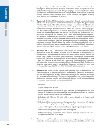 194
SECTION
IV
Infectious
Diseases
given parenterally. Ampicillin–sulbactam followed by oral amoxicillin–clavulanate is effec-
tive empirical therapy for cat bites. However, in an asplenic patient, a dog bite can lead to
rapid overwhelming sepsis as a result of Capnocytophaga canimorsus bacteremia. These
patients should be followed closely and given third-generation cephalosporins early in the
course of infection. Empirical therapy should also be considered for dog bites in elderly
adults, for deep bites, and for bites on the hand.
IV-5.	
The answer is A. (Chap. 122) Immunization programs have the goals to control, eliminate,
and eradicate disease. Disease control refers to decreases the impact of a specific illness
on both health-related and societal outcomes. Examples of vaccinations that have lead to
improved control of disease include the pneumococcal and influenza vaccines. Elimination
can have two meanings. The first definition is to have zero cases in a defined geographic
area. A second meaning is to reduce or eliminate the indigenous sustained transmission of
an infection in a specific geographic area. In 2010, vaccine programs had eliminated mea-
sles, rubella, poliomyelitis, and diphtheria in the United States, although increasing num-
bers of cases of measles have been reported is some parts of the United States because of
incomplete vaccination in children. Disease eradication is the most difficult goal to achieve.
A disease can be considered eradicated when its elimination can be sustained without
ongoing interventions. The only disease that has been globally eradicated at this point is
smallpox. Poliomyelitis has been eradicated in most of the world although Afghanistan,
Pakistan, India, and Nigeria continue to have ongoing transmission of the disease.
IV-6.	
The answer is B. (Chap. 122) Pneumococcal vaccination has been recommended for all
individuals at any age with a variety of chronic medical conditions, including chronic res-
piratory disease, chronic heart disease, chronic liver failure, diabetes mellitus, asplenia, and
chronic kidney disease. Determining when to revaccinate individuals has been somewhat
controversial. The current recommendations are to revaccinate individuals ages 19 to 64
5 years after the initial vaccine if they have chronic renal failure or nephrotic syndrome,
asplenia, or other immunocompromising conditions. All other individuals should receive
a one-time revaccination at age 65 years and older if they were vaccinated 5 or more years
previously and younger than 65 years old at the time of original vaccination.
IV-7.	
The answer is C. (Chap. 122) The varicella-zoster vaccine is a live virus vaccine that was
recently introduced for prevention of shingles in older adults. The current recommenda-
tion is all adults older than 60 years be offered the zoster vaccine regardless of whether
they report a childhood history of chickenpox. As this is a live virus vaccine, it cannot be
administered to anyone who has severe immunodeficiency. Specific recommendations
for whom the zoster vaccine is contraindicated include:
	 1.  Pregnancy
	 2.  Anyone younger than 60 years
	 3. 
Patients with leukemia, lymphoma, or other malignant neoplasms affecting the bone
marrow. If a patient is in remission and has not received chemotherapy or radiation
therapy within 3 months, the vaccine can be given.
	 4. 
Individuals with AIDS or HIV with a CD4+ count 200/μL or ≤15% peripheral
­
lymphocytes
	 5. 
Individuals taking immunosuppressive therapy equivalent to prednisone ≥20 mg/day,
methotrexate 0.4 mg/kg/wk, or azathioprine 3 mg/kg/day
	 6.  Anyone with suspected cellular immunodeficiency (e.g., hypogammaglobulinemia)
	 7.  Individuals receiving a hematopoietic stem cell transplant
	 8. 
Individuals receiving recombinant human immune mediators or modulators, espe-
cially antitumor necrosis factor agents
IV-8.	
The answer is E. (Chap. 122) Live-attenuated viruses are generally contraindicated as
­
vaccines for immunocompromised hosts for fear of vaccine-induced disease. The most
 