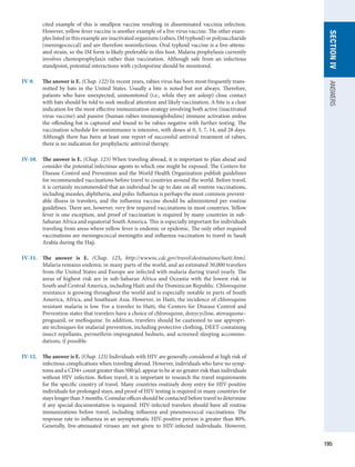 195
SECTION
IV
ANSWERS
cited example of this is smallpox vaccine resulting in disseminated vaccinia infection.
However, yellow fever vaccine is another example of a live virus vaccine. The other exam-
ples listed in this example are inactivated organisms (rabies, IM typhoid) or polysaccharide
(meningococcal) and are therefore noninfectious. Oral typhoid vaccine is a live-attenu-
ated strain, so the IM form is likely preferable in this host. Malaria prophylaxis currently
involves chemoprophylaxis rather than vaccination. Although safe from an infectious
standpoint, potential interactions with cyclosporine should be monitored.
IV-9.	
The answer is E. (Chap. 122) In recent years, rabies virus has been most frequently trans-
mitted by bats in the United States. Usually a bite is noted but not always. Therefore,
patients who have unexpected, unmonitored (i.e., while they are asleep) close contact
with bats should be told to seek medical attention and likely vaccination. A bite is a clear
indication for the most effective immunization strategy involving both active (inactivated
virus vaccine) and passive (human rabies immunoglobulins) immune activation unless
the offending bat is captured and found to be rabies negative with further testing. The
vaccination schedule for nonimmunes is intensive, with doses at 0, 3, 7, 14, and 28 days.
Although there has been at least one report of successful antiviral treatment of rabies,
there is no indication for prophylactic antiviral therapy.
IV-10.	
The answer is E. (Chap. 123) When traveling abroad, it is important to plan ahead and
consider the potential infectious agents to which one might be exposed. The Centers for
Disease Control and Prevention and the World Health Organization publish guidelines
for recommended vaccinations before travel to countries around the world. Before travel,
it is certainly recommended that an individual be up to date on all routine vaccinations,
including measles, diphtheria, and polio. Influenza is perhaps the most common prevent-
able illness in travelers, and the influenza vaccine should be administered per routine
guidelines. There are, however, very few required vaccinations in most countries. Yellow
fever is one exception, and proof of vaccination is required by many countries in sub-
Saharan Africa and equatorial South America. This is especially important for individuals
traveling from areas where yellow fever is endemic or epidemic. The only other required
vaccinations are meningococcal meningitis and influenza vaccination to travel in Saudi
Arabia during the Hajj.
IV-11.	
The answer is E. (Chap. 123, http://wwwnc.cdc.gov/travel/destinations/haiti.htm).
Malaria remains endemic in many parts of the world, and an estimated 30,000 ­
travelers
from the United States and Europe are infected with malaria during travel yearly. The
areas of highest risk are in sub-Saharan Africa and Oceania with the lowest risk in
South and Central America, including Haiti and the Dominican Republic. Chloroquine
resistance is growing throughout the world and is especially notable in parts of South
America, Africa, and Southeast Asia. However, in Haiti, the incidence of chloroquine
resistant malaria is low. For a traveler to Haiti, the Centers for Disease Control and
Prevention states that travelers have a choice of chloroquine, doxycycline, atovaquone–
proguanil, or mefloquine. In addition, travelers should be cautioned to use appropri-
ate techniques for malarial prevention, including protective clothing, DEET-containing
insect repellants, permethrin-impregnated bednets, and screened sleeping accommo-
dations, if possible.
IV-12.	
The answer is E. (Chap. 123) Individuals with HIV are generally considered at high risk of
infectious complications when traveling abroad. However, individuals who have no symp-
toms and a CD4+ count greater than 500/μL appear to be at no greater risk than individuals
without HIV infection. Before travel, it is important to research the travel requirements
for the specific country of travel. Many countries routinely deny entry for HIV-positive
individuals for prolonged stays, and proof of HIV testing is required in many countries for
stays longer than 3 months. Consular offices should be contacted before travel to determine
if any special documentation is required. HIV-infected travelers should have all routine
immunizations before travel, including influenza and pneumococcal vaccinations. The
response rate to influenza in an asymptomatic HIV-positive person is greater than 80%.
Generally, live-attenuated viruses are not given to HIV-infected individuals. However,
 