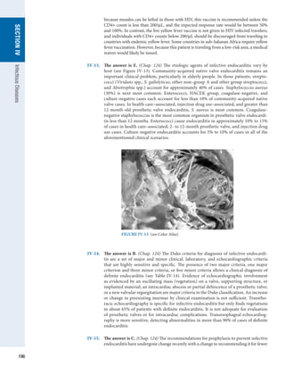 196
SECTION
IV
Infectious
Diseases
because measles can be lethal in those with HIV, this vaccine is recommended unless the
CD4+ count is less than 200/μL, and the expected response rate would be between 50%
and 100%. In contrast, the live yellow fever vaccine is not given to HIV-infected travelers,
and individuals with CD4+ counts below 200/μL should be discouraged from traveling to
countries with endemic yellow fever. Some countries in sub-Saharan Africa require yellow
fever vaccination. However, because this patient is traveling from a low-risk area, a medical
waiver would likely be issued.
IV-13.	
The answer is E. (Chap. 124) The etiologic agents of infective endocarditis vary by
host (see Figure IV-13). Community-acquired native valve endocarditis remains an
important clinical problem, particularly in elderly people. In those patients, strepto-
cocci (Viridans spp., S. gallolyticus, other non–group A and other group streptococci,
and Abiotrophia spp.) account for approximately 40% of cases. Staphylococcus aureus
(30%) is next most common. Enterococci, HACEK group, coagulase-negative, and
culture-negative cases each account for less than 10% of community-acquired native
valve cases. In health care–associated, injection drug use–associated, and greater than
12-month-old prosthetic valve endocarditis, S. aureus is most common. Coagulase-
negative staphylococcus is the most common organism in prosthetic valve endocardi-
tis less than 12 months. Enterococci cause endocarditis in approximately 10% to 15%
of cases in health care–associated, 2- to 12-month prosthetic valve, and injection drug
use cases. Culture-negative endocarditis accounts for 5% to 10% of cases in all of the
aforementioned clinical scenarios.
FIGURE IV-13  (see Color Atlas)
IV-14.	 
The answer is B. (Chap. 124) The Duke criteria for diagnosis of infective endocardi-
tis are a set of major and minor clinical, laboratory, and echocardiographic criteria
that are highly sensitive and specific. The presence of two major criteria, one major
criterion and three minor criteria, or five minor criteria allows a clinical diagnosis of
definite endocarditis (see Table IV-14). Evidence of echocardiographic involvement
as evidenced by an oscillating mass (vegetation) on a valve, supporting structure, or
implanted ­
material; an intracardiac abscess or partial dehiscence of a prosthetic valve;
or a new valvular ­
regurgitation are major criteria in the Duke classification. An increase
or change in preexisting murmur by clinical examination is not sufficient. Transtho-
racic echocardiography is specific for infective endocarditis but only finds vegetations
in about 65% of patients with definite endocarditis. It is not adequate for evaluation
of prosthetic valves or for intracardiac complications. Transesophageal echocardiog-
raphy is more sensitive, detecting abnormalities in more than 90% of cases of definite
­
endocarditis.
IV-15.	
The answer is C. (Chap. 124) The recommendations for prophylaxis to prevent ­
infective
endocarditis have undergone change recently with a change to ­
recommending it for fewer
 
