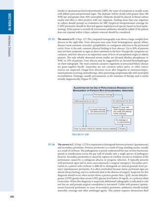 200
SECTION
IV
Infectious
Diseases
similar to spontaneous bacterial peritonitis (SBP), the onset of symptoms is usually acute
with diffuse pain and peritoneal signs. The dialysate will be cloudy with greater than 100
WBC/μL and greater than 50% neutrophils. Dialysate should be placed in blood culture
media and often is often positive with one organism. Finding more than one organism
in culture should prompt an evaluation for SBP. Empirical intraperitoneal coverage for
CAPD peritonitis should be directed against staphylococcal species based on local epide-
miology. If the patient is severely ill, intravenous antibiotics should be added. If the patient
does not respond within 4 days, catheter removal should be considered.
IV-25.	
The answer is D. (Chap. 127) The computed tomography scan shows a large complex liver
abscess in the right lobe. Liver abscesses may arise from hematogenous spread, biliary
disease (most common currently), pylephlebitis, or contiguous infection in the peritoneal
cavity. Fever is the only common physical finding in liver abscess. Up to 50% of patients
may not have symptoms or signs to direct attention to the liver. Nonspecific symptoms are
common, and liver abscess is an important cause of fever of unexplained origin in elderly
patients. The only reliably abnormal serum studies are elevated alkaline phosphatase or
WBC in 70% of patients. Liver abscess may be suggested by an elevated hemidiaphragm
on chest radiograph. The most common causative organisms in presumed biliary ­
disease
are gram-negative bacilli. Anaerobes are not common unless pelvic or other enteric
sources are suspected. Fungal liver abscesses occur after fungemia in immunocompro-
mised patients receiving chemotherapy, often presenting symptomatically with neutrophil
reconstitution. Drainage, usually percutaneous, is the mainstay of therapy and is useful
initially diagnostically (Figure IV-25B).
FIGURE IV-25B
Percutaneous drainage
No improvement by 48 h
Defervescence by 24–48 h
Drain out when criteria for catheter removal satisfied
Repeat CT scan with
dilute Hypaque injection
into cavity and attempt
further drainage
No drainage or
no improvement
Successful drainage
and defervescence
Surgery
ALGORITHM FOR THE USE OF PERCUTANEOUS DRAINAGE IN THE
MANAGEMENT OF PATIENTS WITH INTRAABDOMINAL ABSCESSES
IV-26.	
The answer is C. (Chap. 127) It is important to distinguish between primary (­
spontaneous)
and secondary peritonitis. Primary peritonitis is a result of long-standing ascites, usually
as a result of cirrhosis. The pathogenesis is poorly understood but may involve bacteremic
spread or translocation across the gut wall of usually only a single species of pathogenic
bacteria. Secondary peritonitis is caused by rupture of a hollow viscous or irritation of the
peritoneum caused by a contiguous abscess or pyogenic infection. It typically presents
with peritoneal signs and in most cases represents a surgical emergency. Secondary peri-
tonitis in a patient with cirrhosis is difficult to distinguish on clinical grounds from pri-
mary (spontaneous) peritonitis. It is often overlooked because classic peritoneal signs are
almost always lacking, and it is uniformly fatal in the absence of surgery. Suspicion for this
diagnosis should occur when ascites shows a protein greater than 1 g/dL, lactate dehydro-
genase (LDH) greater than serum LDH, glucose level below 50 mg/dL, or a polymicrobial
Gram stain. When this diagnosis is suspected, abdominal radiography is indicated to rule
out free air, and prompt surgical consultation is warranted. Unlike with primary (sponta-
neous) bacterial peritonitis, in cases of secondary peritonitis, antibiotics should include
anaerobic coverage and often antifungal agents. This patient requires ­
intravenous fluid
 