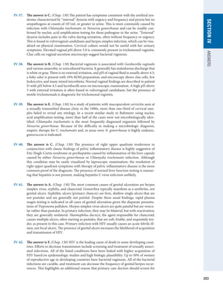 203
SECTION
IV
ANSWERS
IV-37.	 The answer is C. (Chap. 130) The patient has symptoms consistent with the urethral syn-
drome characterized by “internal” dysuria with urgency and frequency and pyuria but no
uropathogens at counts of 102
/mL or greater in urine. This is most commonly caused by
infection with Chlamydia trachomatis or Neisseria gonorrhoeae and can be readily con-
firmed by nucleic acid amplification testing for these pathogens in the urine. “External”
dysuria includes pain in the vulva during urination, often without frequency or urgency.
This is found in vulvovaginal candidiasis and herpes simplex infection, which can be visu-
alized on physical examination. Cervical culture would not be useful with her urinary
symptoms. Elevated vaginal pH above 5.0 is commonly present in trichomonal vaginitis.
Clue cells on vaginal secretion microscopy suggest bacterial vaginosis.
IV-38.	 The answer is B. (Chap. 130) Bacterial vaginosis is associated with Gardnerella vaginalis
and various anaerobic or noncultured bacteria. It generally has malodorous discharge that
is white or gray. There is no external irritation, and pH of vaginal fluid is usually above 4.5;
a fishy odor is present with 10% KOH preparation; and microscopy shows clue cells, few
leukocytes, and many mixed microbiota. Normal vaginal findings are described in patient
D with pH below 4.5 and lactobacilli seen on microscopic examination. A high pH above
5 with external irritation is often found in vulvovaginal candidiasis, but the presence of
motile trichomonads is diagnostic for trichomonal vaginitis.
IV-39.	 The answer is E. (Chap. 130) In a study of patients with mucopurulent cervicitis seen at
a sexually transmitted disease clinic in the 1980s, more than one-third of cervical sam-
ples failed to reveal any etiology. In a recent similar study in Baltimore using nucleic
acid amplification testing, more than half of the cases were not microbiologically iden-
tified. Chlamydia trachomatis is the most frequently diagnosed organism followed by
­
Neisseria gonorrhoeae. Because of the difficulty in making a microbiologic diagnosis,
empiric ­
therapy for C. trachomatis and, in areas were N. gonorrhoeae is highly endemic,
­
gonococcus is indicated.
IV-40.	 The answer is C. (Chap. 130) The presence of right upper quadrant tenderness in
­
conjunction with classic findings of pelvic inflammatory disease is highly suggestive of
Fitz-Hugh-Curtis syndrome or perihepatitis caused by inflammation of the liver capsule
caused by either Neisseria gonorrhoeae or Chlamydia trachomatis infection. Although
this condition may be easily visualized by laproscopic examination, the resolution of
right upper quadrant symptoms with therapy of pelvic inflammatory disease is the more
common proof of the diagnosis. The presence of normal liver function testing is reassur-
ing that hepatitis is not present, making hepatitis C virus infection unlikely.
IV-41.	 The answer is A. (Chap. 130) The most common causes of genital ulceration are ­
herpes
simplex virus, syphilis, and chancroid. Gonorrhea typically manifests as a urethritis, not
genital ulcers. Syphilitic ulcers (primary chancre) are firm, shallow single ulcers that are
not pustular and are generally not painful. Despite these usual findings, rapid plasma
reagin testing is indicated in all cases of genital ulceration given the disparate presenta-
tions of Treponema pallidum. Herpes simplex virus ulcers are quite painful but are vesicu-
lar rather than pustular. In primary infection, they may be bilateral, but with reactivation,
they are generally unilateral. Haemophilus ducreyi, the agent responsible for chancroid,
causes multiple ulcers, often starting as pustules, that are soft, friable, and exquisitely ten-
der, as present in this case. Primary infection with HIV usually causes an acute febrile ill-
ness, not focal ulcers. The presence of genital ulcers increases the likelihood of acquisition
and transmission of HIV.
IV-42.	 The answer is F. (Chap. 130) HIV is the leading cause of death in some developing coun-
tries. Efforts to decrease transmission include screening and treatment of sexually associ-
ated infections. All of the listed conditions have been linked with higher acquisition of
HIV based on epidemiologic studies and high biologic plausibility. Up to 50% of women
of reproductive age in developing countries have bacterial vaginosis. All of the bacterial
infections are curable, and treatment can decrease the frequency of genital herpes recur-
rences. This highlights an additional reason that primary care doctors should screen for
 