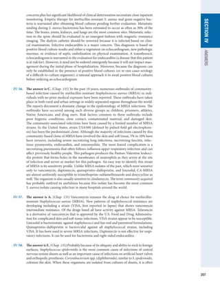 207
SECTION
IV
ANSWERS
concerns plus her significant likelihood of clinical deterioration necessitate close ­
inpatient
monitoring. Empiric therapy for methicillin-resistant S. aureus and gram-negative bac-
teria is warranted after obtaining blood cultures pending further evaluation. Metastatic
seeding during S. aureus bacteremia has been estimated to occur as often as 30% of the
time. The bones, joints, kidneys, and lungs are the most common sites. Metastatic infec-
tion to the spine should be evaluated in an emergent fashion with magnetic resonance
imaging. The dialysis catheter should be removed because it is infected based on clini-
cal examination. Infective endocarditis is a major concern. This diagnosis is based on
positive blood culture results and either a vegetation on echocardiogram, new pathologic
murmur, or evidence of septic embolization on physical examination. A transthoracic
echocardiogram is warranted in the evaluation for endocarditis (a disease that this patient
is at risk for). However, it need not be ordered emergently because it will not impact man-
agement during the initial phase of hospitalization. Moreover, because the diagnosis can
only be established in the presence of positive blood cultures (or in rare cases serology
of a ­
difficult-to-culture organism), a rational approach is to await positive blood cultures
before ordering an echocardiogram.
IV-56.	 The answer is C. (Chap. 135) In the past 10 years, numerous outbreaks of community-­
based infection caused by methicillin-resistant Staphylococcus aureus (MRSA) in indi-
viduals with no prior medical exposure have been reported. These outbreaks have taken
place in both rural and urban settings in widely separated regions throughout the world.
The reports document a dramatic change in the epidemiology of MRSA infections. The
outbreaks have occurred among such diverse groups as children, prisoners, athletes,
Native Americans, and drug users. Risk factors common to these outbreaks include
poor hygienic conditions, close contact, contaminated material, and damaged skin.
The community-associated infections have been caused by a limited number of MRSA
strains. In the United States, strain USA300 (defined by pulsed-field gel electrophore-
sis) has been the predominant clone. Although the majority of infections caused by this
community-based clone of MRSA have involved the skin and soft tissue, 5% to 10% have
been invasive, including severe necrotizing lung infections, necrotizing fasciitis, infec-
tious pyomyositis, endocarditis, and osteomyelitis. The most feared complication is a
necrotizing pneumonia that often follows influenza upper respiratory infection and can
affect previously healthy people. This pathogen produces the Panton-Valentine leukoci-
din protein that forms holes in the membranes of neutrophils as they arrive at the site
of infection and serves as marker for this pathogen. An easy way to identify this strain
of MRSA is its sensitivity profile. Unlike MRSA isolates of the past, which were sensitive
only to vancomycin, daptomycin, quinupristin–dalfopristin, and linezolid, CA-MRSA
are almost uniformly susceptible to trimethoprim–sulfamethoxazole and doxycycline as
well. The organism is also usually sensitive to clindamycin. The term community acquired
has probably outlived its usefulness because this isolate has become the most common
S. aureus isolate causing infection in many hospitals around the world.
IV-57.	 The answer is A. (Chap. 135) Vancomycin remains the drug of choice for methicillin-
resistant Staphylococcus aureus (MRSA). New patterns of staphylococcal resistance are
developing including a strain (VISA, first reported in Japan) that shows vancomycin
intermediate resistance. Of the drugs listed all have activity against MRSA. Telavancin
is a derivative of vancomycin that is approved by the U.S. Food and Drug Administra-
tion for complicated skin and soft tissue infections. VISA strains appear to be susceptible.
­
Linezolid is bacteriostatic against staphylococci and has oral and parenteral formulations.
Quinupristin–dalfopristin is bactericidal against all staphylococcal strains, including
VISA. It has been used in severe MRSA infections. Daptomycin is not effective for respi-
ratory infections. It can be used for bacteremia and right-sided endocarditis.
IV-58.	 The answer is E. (Chap. 135) Probably because of its ubiquity and ability to stick to foreign
surfaces, Staphylococcus epidermidis is the most common cause of infections of central
nervous system shunts as well as an important cause of infections on artificial heart valves
and orthopedic prostheses. Corynebacterium spp. (diphtheroids), similar to S. epidermidis,
colonize the skin. When these organisms are isolated from cultures of shunts, it is often
 