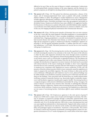 208
SECTION
IV
Infectious
Diseases
difficult to be sure if they are the cause of disease or simply contaminants. Leukocytosis
in cerebrospinal fluid, consistent isolation of the same organism, and the character of a
patient’s symptoms are all helpful in deciding whether treatment for infection is indicated.
IV-59.	 The answer is D. (Chap. 135) This patient has infectious pyomyositis, a disease of the
­
tropics and of immunocompromised hosts such as patients with poorly controlled
­
diabetes mellitus or AIDS. The pathogen is usually Staphylococcus aureus. Management
includes aggressive debridement, antibiotics, and attempts to reverse the patient’s immu-
nocompromised status. Clostridium perfringens may cause gas gangrene, particularly in
devitalized tissues. Streptococcal infections may cause cellulitis or an aggressive fasciitis,
but the presence of abscesses in a patient with poorly controlled diabetes makes staphylo-
coccal infection more likely. Polymicrobial infections are common in diabetic ulcers, but
in this case, the imaging and physical examination show intramuscular abscesses.
IV-60.	 The answer is D. (Chap. 136) Recurrent episodes of rheumatic fever are most common
in the first 5 years after the initial diagnosis. Penicillin prophylaxis is recommended for
at least this period. After the first 5 years, secondary prophylaxis is determined on an
individual basis. Ongoing prophylaxis is currently recommended for patients who have
had recurrent disease, have rheumatic heart disease, or work in occupations that have a
high risk for reexposure to group A streptococcal infection. Prophylactic regimens are
penicillin V, PO 250 mg bid; benzathine penicillin, 1.2 million units IM every 4 weeks;
and sulfadiazine, 1 g PO daily. Polyvalent pneumococcal vaccine has no cross-reactivity
with group A streptococcus.
IV-61.	 The answer is E. (Chap. 136) Necrotizing fasciitis involves the superficial or deep fascia
(or both) investing the muscles of an extremity or the trunk. The source of the infection
is either the skin, with organisms introduced into tissue through trauma (sometimes
trivial), or the bowel flora, with organisms released during abdominal surgery or from an
occult enteric source, such as a diverticular or appendiceal abscess. The inoculation site
may be unapparent and is often some distance from the site of clinical involvement; for
example, the introduction of organisms via minor trauma to the hand may be associated
with clinical infection of the tissues overlying the shoulder or chest. Cases originating
from the skin are most commonly caused by infection with Streptococcus pyogenes (group
A streptococcus), sometimes with Staphylococcus aureus coinfection. In this case, the
presence of fasciitis without myositis (which is more commonly caused by staphylococci)
makes S. pyogenes the most likely organism. The onset of disease is often acute and the
course fulminant. Although pain and tenderness may be severe, physical findings may
be subtle initially. Local anesthesia (caused by cutaneous nerve infarction) and skin mot-
tling are late findings. Cases associated with the bowel flora are usually polymicrobial,
involving a mixture of anaerobic bacteria (e.g., Bacteroides fragilis or anaerobic strepto-
cocci) and facultative organisms (usually gram-negative bacilli). Necrotizing fasciitis is
a surgical emergency with extensive debridement potentially life saving. At surgery, the
extent of disease is typically more extensive than clinically or radiologically indicated.
Antibiotic therapy is adjunctive. Patients with necrotizing fasciitis may develop strepto-
coccal toxic shock syndrome. Streptococcus pneumoniae and Staphylococcus epidermidis
are not causes of necrotizing fasciitis. Clostridium difficile causes antibiotic-associated
colitis.
IV-62.	 The answer is D. (Chap. 136) Streptococcus agalactiae is the only species of group B
streptococci (GBS) and is a major cause of sepsis and meningitis in neonates. The infec-
tion in neonates is acquired by passage through a maternally colonized birth canal.
Although 40% to 50% of neonates born of colonized mothers will themselves become
colonized, only 1% to 2% develop infection. GBS is also a cause of peripartum fever and
can cause significant endometritis or chorioamnionitis. Vaginal swab culture results are
typically positive. Risk factors for infection of the mother and child include premature
labor and prolonged rupture of membranes. Treatment is with penicillin. The Centers
for Disease Control and Prevention recommends screening pregnant women for ano-
genital colonization at 35 to 37 weeks of pregnancy by a swab culture of the lower vagina
 