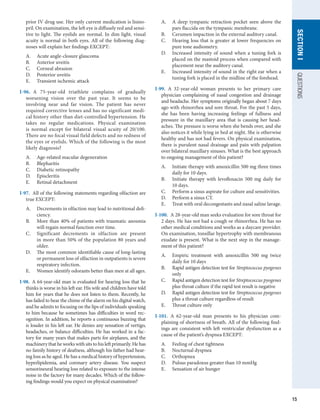 15
QUESTIONS
SECTION
I
prior IV drug use. Her only current medication is lisino-
pril. On examination, the left eye is diffusely red and sensi-
tive to light. The eyelids are normal. In dim light, visual
acuity is normal in both eyes. All of the following diag-
noses will explain her findings EXCEPT:
A.	 Acute angle-closure glaucoma
B.	 Anterior uveitis
C.	 Corneal abrasion
D.	 Posterior uveitis
E.	 Transient ischemic attack
I-96.  A 75-year-old triathlete complains of gradually
worsening vision over the past year. It seems to be
involving near and far vision. The patient has never
required corrective lenses and has no significant medi-
cal history other than diet-controlled hypertension. He
takes no regular medications. Physical examination
is normal except for bilateral visual acuity of 20/100.
There are no focal visual field defects and no redness of
the eyes or eyelids. Which of the following is the most
likely diagnosis?
A.	 Age-related macular degeneration
B.	 Blepharitis
C.	 Diabetic retinopathy
D.	 Episcleritis
E.	 Retinal detachment
I-97.  All of the following statements regarding olfaction are
true EXCEPT:
A.	 Decrements in olfaction may lead to nutritional defi-
ciency.
B.	 More than 40% of patients with traumatic anosmia
will regain normal function over time.
C.	 Significant decrements in olfaction are present
in more than 50% of the population 80 years and
older.
D.	 The most common identifiable cause of long-lasting
or permanent loss of olfaction in outpatients is severe
respiratory infection.
E.	 Women identify odorants better than men at all ages.
I-98.  A 64-year-old man is evaluated for hearing loss that he
thinks is worse in his left ear. His wife and children have told
him for years that he does not listen to them. Recently, he
has failed to hear the chime of the alarm on his digital watch,
and he admits to focusing on the lips of individuals speaking
to him because he sometimes has difficulties in word rec-
ognition. In addition, he reports a continuous buzzing that
is louder in his left ear. He denies any sensation of vertigo,
headaches, or balance difficulties. He has worked in a fac-
tory for many years that makes parts for airplanes, and the
machinery that he works with sits to his left primarily. He has
no family history of deafness, although his father had hear-
ing loss as he aged. He has a medical history of hypertension,
hyperlipidemia, and coronary artery disease. You suspect
sensorineural hearing loss related to exposure to the intense
noise in the factory for many decades. Which of the follow-
ing findings would you expect on physical examination?
A.	 A deep tympanic retraction pocket seen above the
pars flaccida on the tympanic membrane.
B.	 Cerumen impaction in the external auditory canal.
C.	 Hearing loss that is greater at lower frequencies on
pure tone audiometry.
D.	 Increased intensity of sound when a tuning fork is
placed on the mastoid process when compared with
placement near the auditory canal.
E.	 Increased intensity of sound in the right ear when a
tuning fork is placed in the midline of the forehead.
I-99.  A 32-year-old woman presents to her primary care
physician complaining of nasal congestion and drainage
and headache. Her symptoms originally began about 7 days
ago with rhinorrhea and sore throat. For the past 5 days,
she has been having increasing feelings of fullness and
pressure in the maxillary area that is causing her head-
aches. The pressure is worse when she bends over, and she
also notices it while lying in bed at night. She is otherwise
healthy and has not had fevers. On physical examination,
there is purulent nasal drainage and pain with palpation
over bilateral maxillary sinuses. What is the best approach
to ongoing management of this patient?
A.	 Initiate therapy with amoxicillin 500 mg three times
daily for 10 days.
B.	 Initiate therapy with levofloxacin 500 mg daily for
10 days.
C.	 Perform a sinus aspirate for culture and sensitivities.
D.	 Perform a sinus CT.
E.	 Treat with oral decongestants and nasal saline lavage.
I-100.  A 28-year-old man seeks evaluation for sore throat for
2 days. He has not had a cough or rhinorrhea. He has no
other medical conditions and works as a daycare provider.
On examination, tonsillar hypertrophy with membranous
exudate is present. What is the next step in the manage-
ment of this patient?
A.	 Empiric treatment with amoxicillin 500 mg twice
daily for 10 days
B.	 Rapid antigen detection test for Streptococcus pyogenes
only
C.	 Rapid antigen detection test for Streptococcus pyogenes
plus throat culture if the rapid test result is negative
D.	 Rapid antigen detection test for Streptococcus pyogenes
plus a throat culture regardless of result
E.	 Throat culture only
I-101.  A 62-year-old man presents to his physician com-
plaining of shortness of breath. All of the following find-
ings are consistent with left ventricular dysfunction as a
cause of the patient’s dyspnea EXCEPT:
A.	 Feeling of chest tightness
B.	 Nocturnal dyspnea
C.	 Orthopnea
D.	 Pulsus paradoxus greater than 10 mmHg
E.	 Sensation of air hunger
 