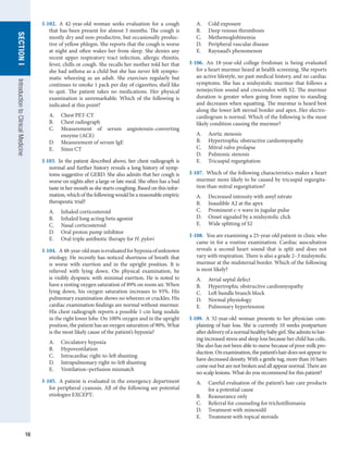 16
SECTION
I
SECTION
I
Introduction
to
Clinical
Medicine
I-102.  A 42-year-old woman seeks evaluation for a cough
that has been present for almost 3 months. The cough is
mostly dry and non-productive, but occasionally produc-
tive of yellow phlegm. She reports that the cough is worse
at night and often wakes her from sleep. She denies any
recent upper respiratory tract infection, allergic rhinitis,
fever, chills or cough. She recalls her mother told her that
she had asthma as a child but she has never felt sympto-
matic wheezing as an adult. She exercises regularly but
continues to smoke 1 pack per day of cigarettes; she’d like
to quit. The patient takes no medications. Her physical
examination is unremarkable. Which of the following is
indicated at this point?
A.	 Chest PET-CT
B.	 Chest radiograph
C.	 Measurement of serum angiotensin-converting
enzyme (ACE)
D.	 Measurement of serum IgE
E.	 Sinus CT
I-103.  In the patient described above, her chest radiograph is
normal and further history reveals a long history of symp-
toms suggestive of GERD. She also admits that her cough is
worse on nights after a large or late meal. She often has a bad
taste in her mouth as she starts coughing. Based on this infor-
mation, which of the following would be a reasonable empiric
therapeutic trial?
A.	 Inhaled corticosteroid
B.	 Inhaled long acting beta agonist
C.	 Nasal corticosteroid
D.	 Oral proton pump inhibitor
E.	 Oral triple antibiotic therapy for H. pylori
I-104.  A48-year-oldmanisevaluatedforhypoxiaofunknown
etiology. He recently has noticed shortness of breath that
is worse with exertion and in the upright position. It is
relieved with lying down. On physical examination, he
is visibly dyspneic with minimal exertion. He is noted to
have a resting oxygen saturation of 89% on room air. When
lying down, his oxygen saturation increases to 93%. His
pulmonary examination shows no wheezes or crackles. His
cardiac examination findings are normal without murmur.
His chest radiograph reports a possible 1-cm lung nodule
in the right lower lobe. On 100% oxygen and in the upright
position, the patient has an oxygen saturation of 90%. What
is the most likely cause of the patient’s hypoxia?
A.	 Circulatory hypoxia
B.	 Hypoventilation
C.	 Intracardiac right-to-left shunting
D.	 Intrapulmonary right-to-left shunting
E.	 Ventilation–perfusion mismatch
I-105.  A patient is evaluated in the emergency department
for peripheral cyanosis. All of the following are potential
etiologies EXCEPT:
A.	 Cold exposure
B.	 Deep venous thrombosis
C.	 Methemoglobinemia
D.	 Peripheral vascular disease
E.	 Raynaud’s phenomenon
I-106.  An 18-year-old college freshman is being evaluated
for a heart murmur heard at health screening. She reports
an active lifestyle, no past medical history, and no cardiac
symptoms. She has a midsystolic murmur that follows a
nonejection sound and crescendos with S2. The murmur
duration is greater when going from supine to standing
and decreases when squatting. The murmur is heard best
along the lower left sternal border and apex. Her electro-
cardiogram is normal. Which of the following is the most
likely condition causing the murmur?
A.	 Aortic stenosis
B.	 Hypertrophic obstructive cardiomyopathy
C.	 Mitral valve prolapse
D.	 Pulmonic stenosis
E.	 Tricuspid regurgitation
I-107.  Which of the following characteristics makes a heart
murmur more likely to be caused by tricuspid regurgita-
tion than mitral regurgitation?
A.	 Decreased intensity with amyl nitrate
B.	 Inaudible A2 at the apex
C.	 Prominent c-v wave in jugular pulse
D.	 Onset signaled by a midsystolic click
E.	 Wide splitting of S2
I-108.  You are examining a 25-year-old patient in clinic who
came in for a routine examination. Cardiac auscultation
reveals a second heart sound that is split and does not
vary with respiration. There is also a grade 2–3 midsystolic
murmur at the midsternal border. Which of the following
is most likely?
A.	 Atrial septal defect
B.	 Hypertrophic obstructive cardiomyopathy
C.	 Left bundle branch block
D.	 Normal physiology
E.	 Pulmonary hypertension
I-109.  A 32-year-old woman presents to her physician com-
plaining of hair loss. She is currently 10 weeks postpartum
afterdeliveryofanormalhealthybabygirl.Sheadmitstohav-
ing increased stress and sleep loss because her child has colic.
She also has not been able to nurse because of poor milk pro-
duction.Onexamination,thepatient’shairdoesnotappearto
have decreased density. With a gentle tug, more than 10 hairs
come out but are not broken and all appear normal. There are
no scalp lesions. What do you recommend for this patient?
A.	 Careful evaluation of the patient’s hair care products
for a potential cause
B.	 Reassurance only
C.	 Referral for counseling for trichotillomania
D.	 Treatment with minoxidil
E.	 Treatment with topical steroids
 