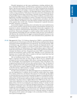 227
SECTION
IV
ANSWERS
	   Clinically, leptospirosis can take many manifestations, including subclinical infec-
tion, a self-limited febrile illness, and Weil’s disease. Leptospirosis is classically a biphasic
­
disease. After the acute exposure, fevers last for 3 to 10 days. During this time, the patient
will complain of malaise and myalgias. Conjunctival suffusion (dilated conjunctival blood
vessels without drainage) is common as are pharyngeal edema, muscle tenderness, and
crackles on lung examination. Weil’s disease is the most serious form of leptospirosis and
occurs during the immune phase of the disease. Clinically, severe jaundice in the absence
of hepatocellular injury is a striking feature of the disease. In addition, acute kidney injury,
hypotension, and diffuse hemorrhage are common. The lungs are the most common site
of hemorrhage, but the gastrointestinal tract, retroperitoneum, pericardium, and brain
can also be affected. The diagnosis is most often made by serologic assays because culture
of the organism takes several weeks. Treatment of leptospirosis is typically intravenous
penicillin, ceftriaxone, or cefotaxime.
	   Acute alcoholic hepatitis can produce fevers and malaise, but a more marked increase
in liver enzymes would be expected with the aspartate aminotransferase elevated out of
proportion to alanine aminotransferase. Disseminated intravascular coagulation in the
setting of an infection would demonstrate abnormalities of coagulation, which were not
present here. Microscopic polyangiitis is a small to medium vessel vasculitis that could
cause pulmonary hemorrhage and acute renal failure. Rarely, the liver can be affected as
well. However, the urinalysis does not suggest acute glomerulonephritis because no casts
or red blood cells are present. Rat-bite fever causes intermittent fevers, polyarthritis, and
a nonspecific rash.
IV-125.	 The answer is E. (Chap. 172) Tickborne relapsing fever (TBRF) is a spirochetal infection
caused by any one of several species of Borrelia. The Borrelia are small spirochetes that are
transmitted to humans through the bite of an infected tick. The tick that transmits TBRF
is Ornithodoros spp., which feeds on a variety of squirrels and chipmunks that live near
freshwater lakes. TBRF is endemic in several areas of the western United States, south-
ern British Columbia, the Mediterranean, Africa, and the plateau regions of Mexico and
South and Central America. In the United States, TBRF is rarely reported east of Montana,
Colorado, New Mexico, and Texas. The general areas where TBRF is contracted is in the
forested and mountainous regions of these states, although it can be contracted in the
limestone caves of central Texas. Only 13 counties in the entire United States have had
50% of all cases reported in the United States.
	   After an incubation period of about 7 days, an individual infected with TBRF will
begin to experience fevers that can reach as high as 106.7°F (41.5°C). Symptoms that
accompany the fevers include myalgias, chills, nausea, vomiting, abdominal pain, confu-
sion, and arthralgias. The average duration of a first episode is 3 days. If the disease is not
recognized and treated, the fever will recur after a period of about 7 days. The duration of
fevers is typically shorter with repeated episodes but will continue to relapse about every
7 days until the disease is treated. Diagnosis of TBRF requires detection of the spirochetes
in the blood during a febrile episode or serologic conversion. TBRF is typically treated
with doxycycline or erythromycin for 7 to 10 days.
	   The other options should be on the differential diagnosis for an individual with recur-
rent and relapsing fevers. In addition, this list would also include yellow fever, dengue
fever, malaria, rat-bite fever, and infection with echovirus 9 or Bartonella spp. Brucellosis
is a bacterial infection most commonly transmitted by ingestion of contaminated milk or
cheese, which this patient did not report. Colorado tick fever is a viral infection transmit-
ted by the bite of a Dermacentor andersoni tick that is endemic in the western areas of the
United States. The pattern of fever is slightly different from TBRF because the cycle is 2 to
3 days of fever followed by 2 to 3 days of normal temperature. Leptospirosis often has two
phases of fever. The first occurs during the acute infection, lasting 7 to 10 days. In some
individuals, the fever recurs 3 to 10 days later during the immune phase. The typical route
of infection is prolonged contact with infected rodent droppings in wet environments.
Lymphocytic choriomeningitis is a viral infection that is most commonly transmitted via
contact with urine or droppings from common house mice. This illness usually has two
phases as well. During the first phase that occurs 8 to 13 days after exposure, an individual
will experience fevers, malaise, and myalgias. In the second phase of illness, symptoms
more typical of meningitis occur.
 