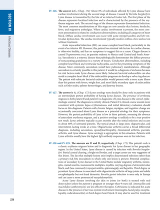 228
SECTION
IV
Infectious
Diseases
IV-126.	 The answer is C. (Chap. 174) About 8% of individuals affected by Lyme disease have
cardiac involvement during the second stage of disease. Caused by Borrelia burgdorferi,
Lyme disease is transmitted by the bite of an infected Ixodes tick. The first phase of the
disease represents localized infection and is characterized by the presence of the ery-
thema migrans rash. The second stage of the disease represents disseminated infection.
The most common manifestations of this stage are new annular skin lesions, headache,
fever, and migratory arthralgias. When cardiac involvement is present, the most com-
mon presentation is related to conduction abnormalities, including all categories of heart
block. Diffuse cardiac involvement can occur with acute myopericarditis and left ven-
tricular dysfunction. The cardiac involvement typically resolves within a few weeks even
without treatment.
	   Acute myocardial infarction (MI) can cause complete heart block, particularly in the
event of an inferior MI. However, this patient has minimal risk factors for cardiac disease,
is otherwise healthy, and has no symptoms to suggest this as a cause. Chagas disease is
caused Trypanosoma cruzi, an parasite endemic to Mexico and Central and South Amer-
ica. ­
Sarcoidosis is a systemic disease that pathologically demonstrates the diffuse presence
of noncaseating granulomas in a variety of tissues. Conduction abnormalities, including
complete heart block and ventricular tachycardia, can be the presenting symptoms of the
disease. More commonly, sarcoidosis would have pulmonary manifestations. Although
sarcoidosis is certainly possible in this patient, it would be a diagnosis of exclusion because
his risk factors make Lyme disease more likely. Subacute bacterial endocarditis can also
result in complete heart block if the endocarditis progresses to develop a valve ring abscess.
The patient with subacute bacterial endocarditis would present with a more acute illness
than this patient with fevers, weight loss, and most likely secondary signs of endocarditis
such as Osler nodes, splinter hemorrhages, and Janeway lesions.
IV-127.	 The answer is A. (Chap. 173) Lyme serology tests should be done only in patients with
an intermediate pretest probability of having Lyme disease. The presence of erythema
migrans in both patient B and patient E is diagnostic of Lyme disease in the correct epide-
miologic context. The diagnosis is entirely clinical. Patient C’s clinical course sounds more
consistent with systemic lupus erythematosus, and initial laboratory evaluation should
focus on this diagnosis. Patients with chronic fatigue, myalgias, and cognitive change are
occasionally concerned about Lyme disease as a potential etiology for their symptoms.
However, the pretest probability of Lyme is low in these patients, assuming the absence
of antecedent erythema migrans, and a positive serology is unlikely to be a true positive
test result. Lyme arthritis typically occurs months after the initial infection and occurs
in about 60% of untreated patients. The typical attack is large joint, oligoarticular, and
intermittent, lasting weeks at a time. Oligoarticular arthritis carries a broad differential
diagnosis, including sarcoidosis, spondyloarthropathy, rheumatoid arthritis, psoriatic
arthritis, and Lyme disease. Lyme serology is appropriate in this situation. Patients with
Lyme arthritis usually have the highest IgG antibody responses seen in the infection.
IV-128 and IV-129.  The answers are D and D, respectively. (Chap. 173) This patient’s rash is
a ­
classic erythema migrans lesion and is diagnostic for Lyme disease in her geographic
region. In the United States, Lyme disease is caused by infection with Borrelia burgdor-
feri. Partial central clearing, a bright red border, and a target center are very suggestive of
this lesion. The fact that multiple lesions exist implies disseminated infection rather than
a primary tick bite inoculation in which only one lesion is present. Potential complica-
tions of secondary Lyme disease in the United States include migratory arthritis, menin-
gitis, cranial neuritis, mononeuritis multiplex, myelitis, varying degrees of atrioventricular
block, and (less commonly) myopericarditis, splenomegaly, and hepatitis. Third-degree or
persistent Lyme disease is associated with oligoarticular arthritis of large joints and subtle
encephalopathy but not frank dementia. Borrelia garinii infection is seen only in Europe
and can cause a more pronounced encephalomyelitis.
	   Acute Lyme disease involving the skin or joints (or both) is treated with oral
­
doxycycline unless the patient is pregnant or younger than 9 years old. Amoxicillin and
macrolides (azithromycin) are less effective therapies. Ceftriaxone is indicated for acute
disease in the presence of nervous system involvement (meningitis, facial palsy, encepha-
lopathy, radiculoneuritis) or third-degree heart block. It may also be used for treatment
 