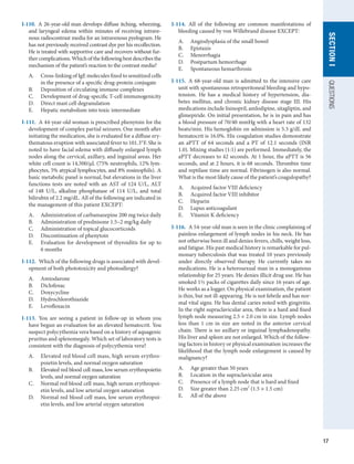 17
QUESTIONS
SECTION
I
I-110.  A 26-year-old man develops diffuse itching, wheezing,
and laryngeal edema within minutes of receiving intrave-
nous radiocontrast media for an intravenous pyelogram. He
has not previously received contrast dye per his recollection.
He is treated with supportive care and recovers without fur-
thercomplications.Whichofthefollowingbestdescribesthe
mechanism of the patient’s reaction to the contrast media?
A.	 Cross-linking of IgE molecules fixed to sensitized cells
in the presence of a specific drug-protein conjugate
B.	 Deposition of circulating immune complexes
C.	 Development of drug-specific T-cell immunogenicity
D.	 Direct mast cell degranulation
E.	 Hepatic metabolism into toxic intermediate
I-111.  A 44-year-old woman is prescribed phenytoin for the
development of complex partial seizures. One month after
initiating the medication, she is evaluated for a diffuse ery-
thematous eruption with associated fever to 101.3°F. She is
noted to have facial edema with diffusely enlarged lymph
nodes along the cervical, axillary, and inguinal areas. Her
white cell count is 14,500/μL (75% neutrophils, 12% lym-
phocytes, 5% atypical lymphocytes, and 8% eosinophils). A
basic metabolic panel is normal, but elevations in the liver
functions tests are noted with an AST of 124 U/L, ALT
of 148 U/L, alkaline phosphatase of 114 U/L, and total
bilirubin of 2.2 mg/dL. All of the following are indicated in
the management of this patient EXCEPT:
A.	 Administration of carbamazepine 200 mg twice daily
B.	 Administration of prednisone 1.5–2 mg/kg daily
C.	 Administration of topical glucocorticoids
D.	 Discontinuation of phenytoin
E.	 Evaluation for development of thyroiditis for up to
6 months
I-112.  Which of the following drugs is associated with devel-
opment of both phototoxicity and photoallergy?
A.	 Amiodarone
B.	 Diclofenac
C.	 Doxycycline
D.	 Hydrochlorothiazide
E.	 Levofloxacin
I-113.  You are seeing a patient in follow-up in whom you
have begun an evaluation for an elevated hematocrit. You
suspect polycythemia vera based on a history of aquagenic
pruritus and splenomegaly. Which set of laboratory tests is
consistent with the diagnosis of polycythemia vera?
A.	 Elevated red blood cell mass, high serum erythro-
poietin levels, and normal oxygen saturation
B.	 Elevated red blood cell mass, low serum erythropoietin
levels, and normal oxygen saturation
C.	 Normal red blood cell mass, high serum erythropoi-
etin levels, and low arterial oxygen saturation
D.	 Normal red blood cell mass, low serum erythropoi-
etin levels, and low arterial oxygen saturation
I-114.  All of the following are common manifestations of
bleeding caused by von Willebrand disease EXCEPT:
A.	 Angiodysplasia of the small bowel
B.	 Epistaxis
C.	 Menorrhagia
D.	 Postpartum hemorrhage
E.	 Spontaneous hemarthrosis
I-115.  A 68-year-old man is admitted to the intensive care
unit with spontaneous retroperitoneal bleeding and hypo-
tension. He has a medical history of hypertension, dia-
betes mellitus, and chronic kidney disease stage III. His
medications include lisinopril, amlodipine, sitagliptin, and
glimepiride. On initial presentation, he is in pain and has
a blood pressure of 70/40 mmHg with a heart rate of 132
beats/min. His hemoglobin on admission is 5.3 g/dL and
hematocrit is 16.0%. His coagulation studies demonstrate
an aPTT of 64 seconds and a PT of 12.1 seconds (INR
1.0). Mixing studies (1:1) are performed. Immediately, the
aPTT decreases to 42 seconds. At 1 hour, the aPTT is 56
seconds, and at 2 hours, it is 68 seconds. Thrombin time
and reptilase time are normal. Fibrinogen is also normal.
What is the most likely cause of the patient’s coagulopathy?
A.	 Acquired factor VIII deficiency
B.	 Acquired factor VIII inhibitor
C.	 Heparin
D.	 Lupus anticoagulant
E.	 Vitamin K deficiency
I-116.  A 54-year-old man is seen in the clinic complaining of
painless enlargement of lymph nodes in his neck. He has
not otherwise been ill and denies fevers, chills, weight loss,
and fatigue. His past medical history is remarkable for pul-
monary tuberculosis that was treated 10 years previously
under directly observed therapy. He currently takes no
medications. He is a heterosexual man in a monogamous
relationship for 25 years. He denies illicit drug use. He has
smoked 1½ packs of cigarettes daily since 16 years of age.
He works as a logger. On physical examination, the patient
is thin, but not ill-appearing. He is not febrile and has nor-
mal vital signs. He has dental caries noted with gingivitis.
In the right supraclavicular area, there is a hard and fixed
lymph node measuring 2.5 × 2.0 cm in size. Lymph nodes
less than 1 cm in size are noted in the anterior cervical
chain. There is no axillary or inguinal lymphadenopathy.
His liver and spleen are not enlarged. Which of the follow-
ing factors in history or physical examination increases the
likelihood that the lymph node enlargement is caused by
malignancy?
A.	 Age greater than 50 years
B.	 Location in the supraclavicular area
C.	 Presence of a lymph node that is hard and fixed
D.	 Size greater than 2.25 cm2
(1.5 × 1.5 cm)
E.	 All of the above
 