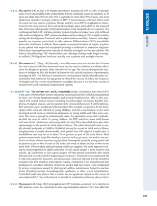 233
SECTION
IV
ANSWERS
IV-141.	 The answer is C. (Chap. 179) Herpes encephalitis accounts for 10% to 20% of sporadic
cases of viral encephalitis in the United States. It most commonly occurs in patients 5 to 30
years and older than 50 years old. HSV-1 accounts for more than 95% of cases, and most
adults have clinical or serologic evidence of HSV-1 mucocutaneous infection before onset
of central nervous system symptoms. Herpes simplex virus (HSV) encephalitis is charac-
terized by the acute onset of fever and focal neurologic signs, particularly in the temporal
lobe. Electroencephalographic (EEG) abnormalities in the temporal lobe are common. The
­
cerebrospinalfluid(CSF)willshowelevatedprotein,lymphocyteleukocytosiswithredblood
cells, and normal glucose. HSV polymerase chain reaction testing of CSF is highly sensitive
and ­
specific for diagnosis. Treatment with acyclovir reduces mortality; however, neurologic
sequelae are common, particularly in older patients. Differentiation of HSV encephalitis
from other viral forms is difficult. Most experts recommend initiation of empiric acyclovir
in any patient with suspected encephalitis pending a confirmed or alternative diagnosis.
Tuberculosis meningitis presents typically as a basilar meningitis and not encephalitis. The
history, clinical findings, EEG abnormalities, and radiologic findings make fungal meningi-
tis unlikely. CSF oligoclonal bands are typically seen in patient with multiple sclerosis.
IV-142.	 The answer is C. (Chap. 180) Recently, a varicella-zoster virus vaccine that has 18 times
the viral content of the live-attenuated virus vaccine used in children was shown effica-
cious for shingles in patients older than 60 years of age. The vaccine decreased the inci-
dence of shingles by 51%, the burden of illness by 61%, and the incidence of postherpetic
neuralgia by 66%. The Advisory Committee on Immunization Practices has therefore rec-
ommended that persons in this age group be offered this vaccine to reduce the frequency
of shingles and the severity of postherpetic neuralgia. Because is it a live virus vaccine, it
should not be used in immunocompromised patients.
IV-143 and IV-144.  The answers are C and E, respectively. (Chap. 181) Epstein-Barr virus (EBV)
is the cause of heterophile-positive infectious mononucleosis (IM), which is characterized
by fever, sore throat, lymphadenopathy, and atypical lymphocytosis. EBV is also asso-
ciated with several human tumors, including nasopharyngeal carcinoma, Burkitt’s lym-
phoma, Hodgkin’s disease, and (in patients with immunodeficiencies) B-cell ­
lymphoma.
EBV infection occurs worldwide with more than 90% of adults seropositive. In the devel-
oping world, most are infected as young children, and IM is uncommon; in the more
developed world, most are infected as adolescents or young adults, and IM is more com-
mon. The virus is spread by contaminated saliva. Asymptomatic seropositive individu-
als shed the virus in saliva. In young children, the EBV infection causes mild disease
with sore throat. Adolescents and young adults develop IM as described above plus often
splenomegaly in the second to third week of disease. The white blood cell count is usu-
ally elevated and peaks at 10,000 to 20,000/μL during the second or third week of illness.
­
Lymphocytosis is usually demonstrable, with greater than 10% atypical lymphocytes. A
morbilliform rash may occur in about 5% of patients as part of the acute illness. Most
patients treated with ampicillin develop a macular rash as pictured; this rash is not pre-
dictive of future adverse reactions to penicillins. Heterophile antibody testing results will
be positive in up to 40% of cases of IM in the first week of illness and up to 90% by the
third week. If heterophile antibody testing results are negative, the more expensive test-
ing for immunoglobulin M (IgM) antibodies to viral capsid antigen is more sensitive and
specific. IgG antibodies to viral capsid antigen will stay present indefinitely after initial
infection and are not useful for diagnosing acute disease. Treatment of uncomplicated IM
is with rest, supportive measures, and reassurance. Excessive physical activity should be
avoided in the first month to avoid splenic trauma. Prednisone is not indicated and may
predispose to secondary infection. It has been used at high dose when IM is complicated
by airway compromise caused by pharyngeal swelling, autoimmune hemolytic anemia,
severe thrombocytopenia, hemophagocytic syndrome, or other severe complications.
Controlled trials have shown that acyclovir has no significant impact on the course of
uncomplicated IM. One study showed no benefit for combined prednisone plus acyclovir.
IV-145.	 TheanswerisD. (Chap. 182) Cytomegalovirus (CMV) retinitis, a common CMV infection in
HIV patients, occurs less commonly in solid organ transplant patients. CMV does affect the
 