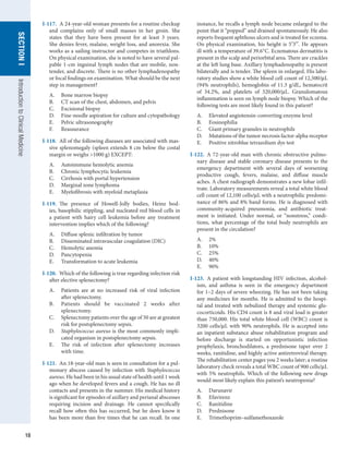 18
SECTION
I
SECTION
I
Introduction
to
Clinical
Medicine
I-117.  A 24-year-old woman presents for a routine checkup
and complains only of small masses in her groin. She
states that they have been present for at least 3 years.
She denies fever, malaise, weight loss, and anorexia. She
works as a sailing instructor and competes in triathlons.
On physical examination, she is noted to have several pal-
pable 1-cm inguinal lymph nodes that are mobile, non-
tender, and discrete. There is no other lymphadenopathy
or focal findings on examination. What should be the next
step in management?
A.	 Bone marrow biopsy
B.	 CT scan of the chest, abdomen, and pelvis
C.	 Excisional biopsy
D.	 Fine-needle aspiration for culture and cytopathology
E.	 Pelvic ultrasonography
F.	 Reassurance
I-118.  All of the following diseases are associated with mas-
sive splenomegaly (spleen extends 8 cm below the costal
margin or weighs >1000 g) EXCEPT:
A.	 Autoimmune hemolytic anemia
B.	 Chronic lymphocytic leukemia
C.	 Cirrhosis with portal hypertension
D.	 Marginal zone lymphoma
E.	 Myelofibrosis with myeloid metaplasia
I-119.  The presence of Howell-Jolly bodies, Heinz bod-
ies, basophilic stippling, and nucleated red blood cells in
a patient with hairy cell leukemia before any treatment
intervention implies which of the following?
A.	 Diffuse splenic infiltration by tumor
B.	 Disseminated intravascular coagulation (DIC)
C.	 Hemolytic anemia
D.	 Pancytopenia
E.	 Transformation to acute leukemia
I-120.  Which of the following is true regarding infection risk
after elective splenectomy?
A.	 Patients are at no increased risk of viral infection
after splenectomy.
B.	 Patients should be vaccinated 2 weeks after
splenectomy.
C.	 Splenectomy patients over the age of 50 are at greatest
risk for postsplenectomy sepsis.
D.	 Staphylococcus aureus is the most commonly impli-
cated organism in postsplenectomy sepsis.
E.	 The risk of infection after splenectomy increases
with time.
I-121.  An 18-year-old man is seen in consultation for a pul-
monary abscess caused by infection with Staphylococcus
aureus. He had been in his usual state of health until 1 week
ago when he developed fevers and a cough. He has no ill
contacts and presents in the summer. His medical history
is significant for episodes of axillary and perianal abscesses
requiring incision and drainage. He cannot specifically
recall how often this has occurred, but he does know it
has been more than five times that he can recall. In one
instance, he recalls a lymph node became enlarged to the
point that it “popped” and drained spontaneously. He also
reports frequent aphthous ulcers and is treated for eczema.
On physical examination, his height is 5′3′′. He appears
ill with a temperature of 39.6°C. Eczematous dermatitis is
present in the scalp and periorbital area. There are crackles
at the left lung base. Axillary lymphadenopathy is present
bilaterally and is tender. The spleen in enlarged. His labo-
ratory studies show a white blood cell count of 12,500/μL
(94% neutrophils), hemoglobin of 11.3 g/dL, hematocrit
of 34.2%, and platelets of 320,000/μL. Granulomatous
inflammation is seen on lymph node biopsy. Which of the
following tests are most likely found in this patient?
A.	 Elevated angiotensin-converting enzyme level
B.	 Eosinophilia
C.	 Giant primary granules in neutrophils
D.	 Mutations of the tumor necrosis factor-alpha receptor
E.	 Positive nitroblue tetrazolium dye test
I-122.  A 72-year-old man with chronic obstructive pulmo-
nary disease and stable coronary disease presents to the
emergency department with several days of worsening
productive cough, fevers, malaise, and diffuse muscle
aches. A chest radiograph demonstrates a new lobar infil-
trate. Laboratory measurements reveal a total white blood
cell count of 12,100 cells/μL with a neutrophilic predomi-
nance of 86% and 8% band forms. He is diagnosed with
community-acquired pneumonia, and antibiotic treat-
ment is initiated. Under normal, or “nonstress,” condi-
tions, what percentage of the total body neutrophils are
present in the circulation?
A.	 2%
B.	 10%
C.	 25%
D.	 40%
E.	 90%
I-123.  A patient with longstanding HIV infection, alcohol-
ism, and asthma is seen in the emergency department
for 1–2 days of severe wheezing. He has not been taking
any medicines for months. He is admitted to the hospi-
tal and treated with nebulized therapy and systemic glu-
cocorticoids. His CD4 count is 8 and viral load is greater
than 750,000. His total white blood cell (WBC) count is
3200 cells/μL with 90% neutrophils. He is accepted into
an inpatient substance abuse rehabilitation program and
before discharge is started on opportunistic infection
prophylaxis, bronchodilators, a prednisone taper over 2
weeks, ranitidine, and highly active antiretroviral therapy.
The rehabilitation center pages you 2 weeks later; a routine
laboratory check reveals a total WBC count of 900 cells/μL
with 5% neutrophils. Which of the following new drugs
would most likely explain this patient’s neutropenia?
A.	 Darunavir
B.	 Efavirenz
C.	 Ranitidine
D.	 Prednisone
E.	 Trimethoprim–sulfamethoxazole
 