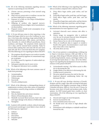 19
QUESTIONS
SECTION
I
I-124.  All of the following statements regarding mercury
exposure or poisoning are true EXCEPT:
A.	 Chronic mercury poisoning is best assessed using
hair samples.
B.	 Ethyl mercury preservative in multiuse vaccines has
not been implicated in causing autism.
C.	 Exposure to as little as a few drops of dimethylmer-
cury may be lethal.
D.	 Offspring of mothers who ingested mercury-
contaminated fish are at higher risk of neurobehavio-
ral abnormalities.
E.	 Pregnant women should avoid consumption of sar-
dines and mackerel.
I-125.  A 39-year-old man comes to clinic reporting a 4-day
illness that began while he was in the Caribbean on vaca-
tion. A few hours after attending a large seafood buffet, he
developed abdominal pain, chills, nausea, and diarrhea.
Soon thereafter, he noticed diffused paresthesias, throat
numbness, and fatigue. The symptoms slowly improved
over 2 days, and he returned home yesterday. Today he
noticed while washing that cold water felt hot and warm
water felt cold. He is concerned about this new symptom.
All of the following are true regarding his illness EXCEPT:
A.	 His symptoms should improve over weeks to months.
B.	 It is likely caused by ingestion of contaminated snap-
per or grouper.
C.	 It is likely caused by ingestion of undercooked oys-
ters or clams.
D.	 Subsequent episodes may be more severe.
E.	 No diagnostic laboratory test is available.
I-126.  Which of the following is the most common cause of
death from poisoning?
A.	 Acetaminophen
B.	 Carbon monoxide
C.	 Chlorine gas
D.	 Insecticide
E.	 Tricyclic antidepressants
I-127.  Which of the following is a distinguishing feature of
amphetamine overdose versus other causes of sympathetic
overstimulation caused by drug overdose or withdrawal?
A.	 Hallucination
B.	 Hot, dry, flushed skin and urinary retention
C.	 History of benzodiazepine abuse
D.	 Markedly increased blood pressure, heart rate, and
end-organ damage in the absence of hallucination
E.	 Nystagmus
I-128.  A patient with metabolic acidosis, reduced anion gap,
and increased osmolal gap is most likely to have which of
the following toxic ingestions?
A.	 Lithium
B.	 Methanol
C.	 Oxycodone
D.	 Propylene glycol
E.	 Salicylate
I-129.  Which of the following is true regarding drug effects
after an overdose compared with a reference dose?
A.	 Drug effects begin earlier, peak earlier, and last
longer.
B.	 Drug effects begin earlier, peak later, and last longer.
C.	 Drug effects begin earlier, peak later, and last
shorter.
D.	 Drug effects begin later, peak earlier, and last shorter.
E.	 Drug effects begin later, peak later, and last longer.
I-130.  Which of the following statements regarding gastric
decontamination for toxin ingestion is true?
A.	 Activated charcoal’s most common side effect is
aspiration.
B.	 Gastric lavage via nasogastric tube is preferred
over the use of activated charcoal when therapeutic
endoscopy may also be warranted.
C.	 Syrup of ipecac has no role in the hospital setting.
D.	 There are insufficient data to support or exclude a
benefit when gastric decontamination is used more
than 1 hour after a toxic ingestion.
E.	 All of the above are true.
I-131.  One of your patients is contemplating a trekking trip
to Nepal at elevations between 2500 and 3000 m. Five
years ago, while skiing at Telluride (altitude, 2650 m), she
recalls having headache, nausea, and fatigue within 1 day
of arriving that lasted about 2–3 days. All of the follow-
ing are true regarding the development of acute mountain
sickness in this patient EXCEPT:
A.	 Acetazolamide starting 1 day before ascent is effec-
tive in decreasing the risk.
B.	 Gingko biloba is not effective in decreasing the risk.
C.	 Gradual ascent is protective.
D.	 Her prior episode increases her risk for this trip.
E.	 Improved physical conditioning before the trip
decreases the risk.
I-132.  A 36-year-old man develops shortness of breath,
dyspnea, and dry cough 3 days after arriving for helicopter
snowboarding in the Bugaboo mountain range in British
Columbia (elevation, 3000 m). Over the next 12 hours, he
becomes more short of breath and produces pink, frothy
sputum. An EMT-trained guide hears crackles on chest
examination. All of the following are true regarding his
illness EXCEPT:
A.	 Descent and oxygen are most therapeutic.
B.	 Exercise increased his risk.
C.	 Fever and leukocytosis may occur.
D.	 He should never risk return to high altitude after
recovery.
E.	 Pretreatment with nifedipine or tadalafil would have
lowered his risk.
 