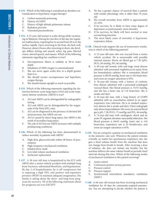 20
SECTION
I
SECTION
I
Introduction
to
Clinical
Medicine
I-133.  Which of the following is considered an absolute con-
traindication to hyperbaric oxygen therapy?
A.	 Carbon monoxide poisoning
B.	 History of COPD
C.	 History of high altitude pulmonary edema
D.	 Radiation proctitis
E.	 Untreated pneumothorax
I-134.  A 35-year-old woman is scuba diving while vacation-
ing in Malaysia. During her last dive of the day, her regula-
tor malfunctions, requiring her to ascend from 20 m to the
surface rapidly. Upon returning to the boat, she feels well.
However, about 6 hours after returning to shore, she devel-
ops diffuse itching and muscle aches, leg pain, blurred
vision, slurred speech, and nausea. Which of the following
statements regarding her condition is true?
A.	 Decompression illness is unlikely at 20-m water
depth.
B.	 Inhalation of 100% oxygen is contraindicated.
C.	 She can never again scuba dive to a depth greater
than 6 m.
D.	 She should receive recompression and hyperbaric
oxygen therapy.
E.	 She should remain upright as much as possible.
I-135.  Which of the following statements regarding the dis-
tinction between acute lung injury (ALI) and acute respi-
ratory distress syndrome (ARDS) is true?
A.	 ALI and ARDS can be distinguished by radiographic
testing.
B.	 ALI and ARDS can be distinguished by the magni-
tude of the PaO2/FIO2 ratio.
C.	 ALI can be diagnosed in the presence of elevated left
atrial pressure, but ARDS can not.
D.	 ALI is caused by direct lung injury, but ARDS is the
result of secondary lung injury.
E.	 The risk of ALI but not ARDS increases with multiple
predisposing conditions.
I-136.  Which of the following has been demonstrated to
reduce mortality in patients with ARDS?
A.	 High-dose glucocorticoids within 48 hours of pres-
entation
B.	 High-frequency mechanical ventilation
C.	 Inhaled nitric oxide
D.	 Low tidal volume mechanical ventilation
E.	 Surfactant replacement
I-137.  A 38-year-old man is hospitalized in the ICU with
ARDS after a motor vehicle accident with multiple long
bone fractures, substantial blood loss, and hypotension.
By day 2 of hospitalization, he is off vasopressors but
is requiring a high FIO2 and positive end-expiratory
pressure (PEEP) to maintain adequate oxygenation. His
family is asking about the short- and long-term prog-
nosis for recovery. All of the following statements about
his prognosis are true EXCEPT:
A.	 He has a greater chance of survival than a patient
with similar physiology who is older than 70 years
old.
B.	 His overall mortality from ARDS is approximately
25–45%.
C.	 If he survives, he is likely to have some degree of
depression or posttraumatic stress disorder.
D.	 If he survives, he likely will have normal or near
normal lung function.
E.	 The most likely cause of mortality is hypoxemic
respiratory failure.
I-138.  Clinical trials support the use of noninvasive ventila-
tion in which of the following patients?
A.	 A 33-year-old man who was rescued from a motor
vehicle accident. He is unarousable with possible
internal injuries. Room air blood gas is 7.30 (pH),
PCO2 50 mmHg, PO2 60 mmHg.
B.	 A 49-year-old woman with end-stage renal disease
admitted with presumed staphylococcal sepsis from
her hemodialysis catheter. She is somnolent, blood
pressure is 80/50 mmHg, heart rate is 105 beats/min,
and room air oxygen saturation is 95%.
C.	 A 58-year-old woman with a history of cirrhotic
liver disease admitted with a presumed esophageal
variceal bleed. Her blood pressure is 75/55 mmHg,
and she has a heart rate of 110 beats/min. She is
awake and alert.
D.	 A 62-year-old man with a long history of COPD
admitted with an exacerbation related to an upper
respiratory tract infection. He is in marked respira-
tory distress but is awake and alert. Chest radiograph
only shows hyperinflation. His room air arterial blood
gas is pH, 7.28; PCO2, 75 mmHg; and PO2, 46 mmHg.
E.	 A 74-year-old man with cardiogenic shock and an
acute ST-segment elevation myocardial infarction. His
blood pressure is 84/65 mmHg, heart rate is 110
beats/min, respiratory rate is 24 breaths/min, and
room air oxygen saturation is 85%.
I-139.  You are caring for a patient on mechanical ventilation
in the intensive care unit. Whenever the patient initiates
a breath, no matter her spontaneous respiratory rate, she
gets a fixed volume breath from the machine that does
not change from breath to breath. After receiving a dose
of sedation, she does not initiate any breaths, but the
machine delivers the same volume breath at periodic fixed
intervals during this time. Which of the following modes
of mechanical ventilation is this patient receiving?
A.	 Assist control
B.	 Continuous positive airway pressure
C.	 Pressure control
D.	 Pressure support
E.	 Synchronized intermittent mandatory ventilation
(SIMV)
I-140.  A 68-year-old woman has been receiving mechanical
ventilation for 10 days for community-acquired pneumo-
nia. You are attempting to decide whether the patient is
 