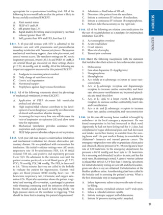 21
QUESTIONS
SECTION
I
­
appropriate for a spontaneous breathing trial. All of the
following factors would indicate that the patient is likely to
be successfully extubated EXCEPT:
A.	 Alert mental status
B.	 PEEP of 5 cmH2O
C.	 pH greater than 7.35
D.	 Rapid shallow breathing index (respiratory rate/tidal
volume) greater than 105
E.	 SaO2 greater than 90% and FIO2 less than 0.5
I-141.  A 45-year-old woman with HIV is admitted to the
intensive care unit with pneumonia and pneumothorax
secondarytoinfectionwithPneumocystisjiroveci.Sherequires
mechanical ventilatory support, chest tube placement, and
central venous access. The ventilator settings are PC mode;
inspiratory pressure, 30 cmH2O, 1.0; and PEEP, 10 cmH2O.
An arterial blood gas measured on these settings shows:
pH 7.32, 46 mmHg, and 62 mmHg. All of the following are
important supportive measures for this patient EXCEPT:
A.	 Analgesia to maintain patient comfort
B.	 Daily change of ventilator circuit
C.	 Gastric acid suppression
D.	 Nutritional support
E.	 Prophylaxis against deep venous thrombosis
I-142.  All of the following statements about the physiology
of mechanical ventilation are true EXCEPT:
A.	 Application of PEEP decreases left ventricular
preload and afterload.
B.	 High inspired tidal volumes contribute to the devel-
opment of acute lung injury caused by overdistention
of alveoli with resultant alveolar damage.
C.	 Increasing the inspiratory flow rate will decrease the
ratio of inspiration to expiration (I:E) and allow more
time for expiration.
D.	 Mechanical ventilation provides assistance with
inspiration and expiration.
E.	 PEEP helps prevent alveolar collapse at end-expiration.
I-143.  A 64-year-old man requires endotracheal intubation
and mechanical ventilation for chronic obstructive pul-
monary disease. He was paralyzed with rocuronium for
intubation. His initial ventilator settings were AC mode;
respiratory rate 10 breaths/minute; FIO2 1.0; Vt (tidal
volume) 550 mL; and positive end-expiratory pressure
0 cm H2O. On admission to the intensive care unit the
patient remains paralzyed; arterial blood gas is pH 7.22,
PCO2 78 mmHg, PO2 394 mmHg. The FIO2 is decreased
to 0.6. Thirty minutes later you are called to the bedside
to evaluate the patient for hypotension. Current vital
signs are blood pressure 80/40 mmHg, heart rate, 133
beats/min; respiratory rate, 24/minute; and oxygen satu-
ration 92%. Physical examination shows the patient is agi-
tated and moving all extremities, a prolonged expiration
with wheezing continuing until the initiation of the next
breath. Breath sounds are heard in both lung fields. The
high-pressure alarm on the ventilator is triggering. What
should be done first in treating this patient’s hypotension?
A.	 Administer a fluid bolus of 500 mL.
B.	 Disconnect the patient from the ventilator.
C.	 Initiate a continuous IV infusion of midazolam.
D.	 Initiate a continuous IV infusion of norepinephrine.
E.	 Perform tube thoracostomy on the right side.
I-144.  All of the following are relative contraindications for
the use of succinylcholine as a paralytic for endotracheal
intubation EXCEPT:
A.	 Acetaminophen overdose
B.	 Acute renal failure
C.	 Crush injuries
D.	 Muscular dystrophy
E.	 Tumor lysis syndrome
I-145.  Match the following vasopressors with the statement
that best describes their action on the cardiovascular system.
1.	 Dobutamine
2.	 Low-dose dopamine (2–4 μg/kg/min)
3.	 Norepinephrine
4.	 Phenylephrine
A.	 Acts solely at α-adrenergic receptors to cause vaso-
constriction
B.	 Acts at β1-adrenergic receptors and dopaminergic
receptors to increase cardiac contractility and heart
rate; also causes vasodilatation and increased splanch-
nic and renal blood flow
C.	 Acts at β1- and, to a lesser extent, β2-adrenergic
receptors to increase cardiac contractility, heart rate,
and vasodilatation
D.	 Acts at α- and β1-adrenergic receptors to increase
heart rate, cardiac contractility, and vasoconstriction
I-146.  An 86-year-old nursing home resident is brought by
ambulance to the local emergency department. He was
found unresponsive in his bed immersed in black stool.
Apparently, he had not been feeling well for 1–2 days, had
complained of vague abdominal pain, and had decreased
oral intake; no further history is available from the nurs-
ing home staff. His past medical history is remarkable for
Alzheimer’s dementia and treated prostate cancer. The
emergency responders were able to appreciate a faint pulse
and obtained a blood pressure of 91/49 mmHg and a heart
rate of 120 beats/min. In the emergency department, his
pressure is 88/51 mmHg and heart rate is 131 beats/min.
He is moaning and obtunded, localizes to pain, and has flat
neck veins. Skin tenting is noted. A central venous catheter
is placed that reveals CVP less than 5 mmHg, specimens
for initial laboratory testing are sent off, and electrocardio-
gram and chest x-ray are obtained. Catheterization of the
bladder yields no urine. Anesthesiology has been called to
the bedside and is assessing the patient’s airway. What is
the best immediate step in management?
A.	 Infuse hypertonic saline to increase the rate of vascu-
lar filling.
B.	 Infuse isotonic crystalloid solution via IV wide open.
C.	 Infuse a colloidal solution rapidly.
D.	 Initiate inotropic support with dobutamine.
E.	 Initiate IV pressors starting with Levophed.
 