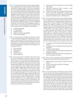 24
SECTION
I
SECTION
I
Introduction
to
Clinical
Medicine
I-161.  A 52-year-old man presents to the emergency depart-
ment complaining of the worst headache of his life that is
unresolving. It began abruptly 3 days before presentation
and is worse with bending over. It rapidly increased in inten-
sity over 30 minutes, but he did not seek medical care at that
time. Over the ensuing 72 hours, the headache has persisted
although lessened in intensity. He has not lost consciousness
and has no other neurologic symptoms. His vision is nor-
mal, but he does report that light is painful to his eyes. His
past medical history is notable for hypertension, but he takes
his medications irregularly. Upon arrival to the emergency
department,hisinitialbloodpressureis232/128mmHgwith
a heart rate of 112 beats/min. No nuchal rigidity is present. A
head CT shows no acute bleeding and no mass effect. What
is the next best step in the management of this patient?
A.	 Cerebral angiography
B.	 CT angiography
C.	 Lumbar puncture
D.	 Magnetic resonance angiography
E.	 Treat with sumatriptan
I-162.  A 56-year-old man is admitted to intensive care with
a subarachnoid hemorrhage. Upon admission, he is unre-
sponsive, and his head CT shows evidence of blood in the
third ventricle with midline shift. He undergoes successful
coiling of an aneurysm of the anterior cerebral artery. All
of the following would be indicated in the management of
this patient EXCEPT:
A.	 Glucocorticoids
B.	 Hypernatremia
C.	 Nimodipine
D.	 Ventriculostomy
E.	 Volume expansion
I-163.  A 56-year-old man is admitted to the intensive care
unit with a hypertensive crisis after cocaine use. Initial
blood pressure is 245/132 mmHg. On physical examina-
tion, the patient is unresponsive except to painful stimuli.
He has been intubated for airway protection and is being
mechanically ventilated, with a respiratory rate of 14 breaths/
min. His pupils are reactive to light, and he has normal
corneal, cough, and gag reflexes. The patient has a dense
left hemiparesis. When presented with painful stimuli,
the patient responds with flexure posturing on the right
side. Computed tomography (CT) reveals a large area of
intracranial bleeding in the right frontoparietal area. Over
the next several hours, the patient deteriorates. The most
recent examination reveals a blood pressure of 189/100
mmHg. The patient now has a dilated pupil on the right
side. The patient continues to have corneal reflexes. You
suspect rising intracranial pressure related to the intracra-
nial bleed. All but which of the following can be done to
decrease the patient’s intracranial pressure?
A.	 Administer intravenous mannitol at a dose of 1 g/kg
body weight.
B.	 Administer hypertonic fluids to achieve a goal
sodium level of 155–160 meq/L.
C.	 Consult neurosurgery for an urgent ventriculostomy.
D.	 Initiate intravenous nitroprusside to decrease the
mean arterial pressure (MAP) to a goal of 100 mmHg.
E.	 Increase the respiratory rate to 30 breaths/min.
I-164.  A 64-year-old man presents to the emergency depart-
ment complaining of shortness of breath and facial swell-
ing. He smokes 1 pack of cigarettes daily and has done so
since the age of 16 years. On physical examination, he has
dyspnea at an angle of 45 degrees or less. His vital signs
are heart rate of 124 beats/min, blood pressure of 164/98
mmHg, respiratory rate of 28 breaths/min, temperature of
37.6°C (99.6°F), and oxygen saturation of 89% on room
air. Pulsus paradoxus is not present. His neck veins are
dilated and do not collapse with inspiration. Collateral
venous dilation is noted on the upper chest wall. There is
facial edema and 1+ edema of the upper extremities bilat-
erally. Cyanosis is present. There is dullness to percussion
and decreased breath sounds over the lower half of the
right lung field. Given this clinical scenario, what would
be the most likely finding on CT examination of the chest?
A.	 A central mass lesion obstructing the right mainstem
bronchus
B.	 A large apical mass invading the chest wall and bra-
chial plexus
C.	 A large pericardial effusion
D.	 A massive pleural effusion leading to opacification of
the right hemithorax
E.	 Enlarged mediastinal lymph nodes causing obstruc-
tion of the superior vena cava
I-165.  In the scenario in question I-165, the initial therapy
of this patient includes all of the following EXCEPT:
A.	 Administration of furosemide as needed to achieve
diuresis
B.	 Elevation of the head of the bed to 45 degrees
C.	 Emergent radiation
D.	 Low-sodium diet
E.	 Oxygen
I-166.  A 58-year-old woman with known stage IV breast
cancer presents to the emergency department with an ina-
bility to move her legs. She has had lower back pain for the
past 4 days and has found it difficult to lie down. There is
no radiating pain. Earlier today, the patient lost the ability
to move either of her legs. In addition, she has been incon-
tinent of urine recently. She has been diagnosed previously
with metastatic disease to the lung and pleura from her
breast cancer but was not known to have spinal or brain
metastases. Her physical examination confirms absence
of movement in the bilateral lower extremities associated
with decreased to absent sensation below the umbilicus.
There is increased tone and 3+ deep tendon reflexes in the
 