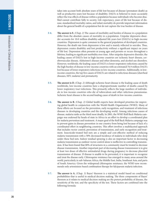 26
SECTION
I
SECTION
I
Introduction
to
Clinical
Medicine
takes into account both absolute years of life lost because of disease (premature death) as
well as productive years lost because of disability. DALYs is believed to more accurately
reflect the true effects of disease within a population because individuals who become disa-
bled cannot contribute fully to society. Life expectancy, years of life lost because of dis-
ease, standardized mortality ratios, and infant mortality do provide important information
about the general health of a population but do not capture the true burden of disease.
I-4.	 The answer is E. (Chap. 2) The causes of morbidity and burden of disease in a population
differ from the absolute causes of mortality in a population. Unipolar depressive disor-
der accounts for 10.0 million disability-adjusted life years lost (DALYs) in high-income
countries. Depression is quite common in the general population of developed countries.
However, the death rate from depression is low and is mainly reflected in suicides. Thus,
depression creates disability and lost productivity without a significant impact on years
of life lost. Depression often presents at young ages and persists or recurs throughout a
lifetime, leading to significant morbidity over time. After unipolar depressive disorder, the
leading causes of DALYs lost in high-income countries are ischemic heart disease, cer-
ebrovascular disease, Alzheimer’s disease and other dementia, and alcohol use disorders.
However, worldwide, the leading cause of DALYs is lower respiratory infections caused by
the high burden of disease in low-income countries with an estimated 76.9 million DALYs
lost because of lower respiratory infections in low-income countries. Additionally, in low-
income countries, the top five causes of DALYs are related to infectious diseases (diarrheal
diseases, HIV, malaria) and prematurity.
I-5.	 The answer is D. (Chap. 2) Although ischemic heart disease is the leading cause of death
worldwide, low-income countries have a disproportionate number of deaths caused by
lower respiratory tract infections. This primarily reflects the large numbers of individu-
als in low-income countries who die of tuberculosis and other infectious pneumonias.
Ischemic heart disease is the second leading cause of death in low-income countries.
I-6.	 The answer is B. (Chap. 2) Global health experts have developed priorities for improv-
ing global health in conjunction with the World Health Organization (WHO). Many of
these efforts are focused on the prevention, early recognition, and treatment of infectious
diseases in developing countries and the developing world. Among infectious causes of
disease, malaria ranks as the third most deadly. In 2001, the WHO Roll Back Malaria cam-
paign was endorsed by heads of state in Africa in an effort to develop a coordinated plan
for malaria prevention and treatment. A major goal of the Roll Back Malaria campaign was
to prevent gains in disease prevention in one country from being lost because of lack of a
coordinated effort in neighboring countries. This effort involves a multifaceted approach
that includes vector control, prevention of transmission, and early recognition and treat-
ment. Insecticide-treated bed nets are a simple and cost-effective method of reducing
malaria transmission with a 50% decreased incidence of malaria in individuals who sleep
under these bed nets. Indoor residual spraying is also an important factor in decreasing
malaria transmission as outdoor vector control alone is ineffective in controlling transmis-
sion. It has been found that 80% of structures in a community must be treated to decrease
disease transmission. Another important part of decreasing disease transmission is to give
at least two doses of effective antimalarial drugs during pregnancy to decrease placental
transmission of disease. If disease is unable to be prevented, it is important to recognize
and treat the disease early. Chloroquine resistance has emerged in many areas around the
world, particularly in sub-Saharan Africa, the Middle East, India, Southeast Asia, and parts
of South America. Given the widespread chloroquine resistance, the WHO now recom-
mends only artemisinin-based combination therapy for falciparum malaria infection.
I-7.	 The answer is A. (Chap. 3) Bayes’ theorem is a statistical model based on conditional
probabilities that is useful in medical decision making. The three components of Bayes’
theorem as it relates to medical decision making are the pretest probability of disease, the
sensitivity of the test, and the specificity of the test. These factors are combined into the
following formula:
 