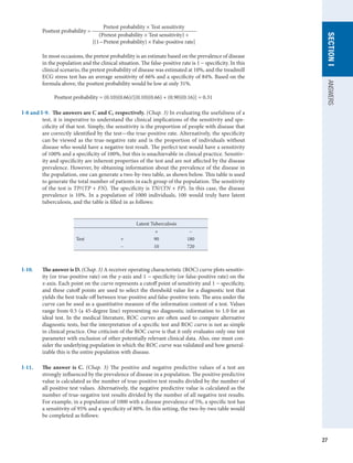 27
SECTION
I
ANSWERS
	 Pretest probability × Test sensitivity
	 Posttest probability = 	
(Pretest probability × Test sensitivity) +
[(1 - Pretest probability) × False-positive rate]
In most occasions, the pretest probability is an estimate based on the prevalence of disease
in the population and the clinical situation. The false-positive rate is 1 - specificity. In this
clinical scenario, the pretest probability of disease was estimated at 10%, and the treadmill
ECG stress test has an average sensitivity of 66% and a specificity of 84%. Based on the
formula above, the posttest probability would be low at only 31%.
Posttest probability = (0.10)(0.66)/[(0.10)(0.66) + (0.90)(0.16)] = 0.31
I-8 and I-9.  The answers are C and C, respectively. (Chap. 3) In evaluating the usefulness of a
test, it is imperative to understand the clinical implications of the sensitivity and spe-
cificity of that test. Simply, the sensitivity is the proportion of people with disease that
are correctly identified by the test—the true-positive rate. Alternatively, the specificity
can be viewed as the true-negative rate and is the proportion of individuals without
disease who would have a negative test result. The perfect test would have a sensitivity
of 100% and a specificity of 100%, but this is unachievable in clinical practice. Sensitiv-
ity and specificity are inherent properties of the test and are not affected by the disease
prevalence. However, by obtaining information about the prevalence of the disease in
the population, one can generate a two-by-two table, as shown below. This table is used
to generate the total number of patients in each group of the population. The sensitivity
of the test is TP/(TP + FN). The specificity is TN/(TN + FP). In this case, the disease
prevalence is 10%. In a population of 1000 individuals, 100 would truly have latent
tuberculosis, and the table is filled in as follows:
 
Latent Tuberculosis
+ −
Test + 90 180
− 10 720
I-10.	 The answer is D. (Chap. 3) A receiver operating characteristic (ROC) curve plots sensitiv-
ity (or true-positive rate) on the y-axis and 1 − specificity (or false-positive rate) on the
x-axis. Each point on the curve represents a cutoff point of sensitivity and 1 − specificity,
and these cutoff points are used to select the threshold value for a diagnostic test that
yields the best trade-off between true-positive and false-positive tests. The area under the
curve can be used as a quantitative measure of the information content of a test. Values
range from 0.5 (a 45-degree line) representing no diagnostic information to 1.0 for an
ideal test. In the medical literature, ROC curves are often used to compare alternative
diagnostic tests, but the interpretation of a specific test and ROC curve is not as simple
in clinical practice. One criticism of the ROC curve is that it only evaluates only one test
parameter with exclusion of other potentially relevant clinical data. Also, one must con-
sider the underlying population in which the ROC curve was validated and how general-
izable this is the entire population with disease.
I-11.	 The answer is C. (Chap. 3) The positive and negative predictive values of a test are
strongly influenced by the prevalence of disease in a population. The positive predictive
value is calculated as the number of true-positive test results divided by the number of
all positive test values. Alternatively, the negative predictive value is calculated as the
number of true-negative test results divided by the number of all negative test results.
For example, in a population of 1000 with a disease prevalence of 5%, a specific test has
a sensitivity of 95% and a specificity of 80%. In this setting, the two-by-two table would
be completed as follows:
 