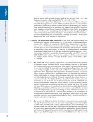 28
SECTION
I
Introduction
to
Clinical
Medicine
Disease
+ −
Test + 48 190
− 2 760
Thus, the positive predictive value of the test would be [48/(48 + 190)] × 100 = 20.2%, and
the negative predictive value would be [760/(760 + 2)] × 100 = 99.7%.
The sensitivity and specificity of the test, however, are properties of the test and are not
affected by disease prevalence. Positive and negative likelihood ratios are calculated from
the sensitivity and specificity and are defined as the ratio of the probability of a given test
result (positive or negative) in an individual with disease to the probability of that test
result in a patient without disease. For a positive likelihood ratio, a higher ratio indicates
that a test performs better at identifying a patient with disease. For the negative likelihood
ratio, a smaller ratio performs better at ruling out disease. The number needed to treat is a
measure of the effectiveness of an intervention. It is simply calculated as 1 divided by the
absolute reduction in risk related to the intervention.
I-12 and I-13.  The answers are B and C, respectively. (Chap. 3) The goal of a meta-analysis is to
summarize the treatment benefit conferred by an intervention by combining and sum-
marizing data available from multiple clinical trials. Meta-analyses often focus on sum-
mary measures of relative risk reductions expressed by the relative risk or odds ratios;
however, clinicians should also understand the absolute risk reduction (ARR) related to
an intervention. This is the difference in mortality (or another endpoint) between the
treatment and the placebo arms. In this case, the absolute risk reduction is 10% − 2% =
8%. From this number, one can calculate the number needed to treat (NNT), which is 1/
ARR. The NNT is the number of patients who must receive the intervention to prevent
one death (or another outcome assessed in the study). In this case, the NNT is 1/8% =
12.5 patients.
I-14.	 The answer is E. (Chap. 4) Within a population, it is certainly impractical to perform
all possible screening procedures for the variety of diseases that exist in that popula-
tion. This approach would be overwhelming to the medical community and would not
be cost effective. Indeed, the amount of monetary and psychological stress that would
occur from pursuing false-positive test results would add an additional burden on the
population. When determining which procedures should be considered as screening
tests, a variety of endpoints can be used. One of these is to determine how many indi-
viduals would need to be screened in the population to prevent or alter the outcome in
one individual with disease. Although this can be statistically determined, there are no
recommendations for what the threshold value should be and may change based on the
invasiveness or cost of the test and the potential outcome avoided. Additionally, one
should consider both the absolute and relative impact of screening on disease outcome.
Another measure used in considering the utility of screening tests is the cost per life
year saved. Most measures are considered cost effective if they cost less than $30,000 to
$50,000 per year of life saved. This measure is also sometimes adjusted for the quality of
life as well and presented as quality-adjusted life years saved. A final measure that is used
in determining the effectiveness of a screening test is the effect of the screening test on
life expectancy of the entire population. When applying the test across the entire popu-
lation, this number is surprisingly small, and a goal of about 1 month is desirable for a
population-based screening strategy.
I-15.	 The answer is C. (Chap. 4) Evaluating the utility of screening tests requires also under-
standing the potential biases that can exist when interpreting data from screening tri-
als. One of the most difficult to ascertain but potentially the most confounding is lead
time bias. Simply, lead time bias refers to the bias that occurs when one finds a tumor at
an earlier clinical stage than would be expected from usual care but ultimately does not
lead to an overall change in the outcome. In this case, the apparent difference in time to
diagnosis and death likely represents lead time bias. To fully determine this, one would
 