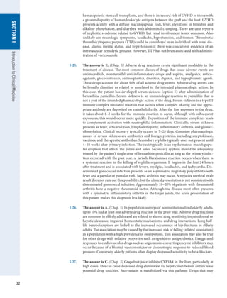 32
SECTION
I
SECTION
I
Introduction
to
Clinical
Medicine
hematopoietic stem cell transplants, and there is increased risk of GVHD in those with
a greater disparity of human leukocyte antigens between the graft and the host. GVHD
presents acutely with a diffuse maculopapular rash, fever, elevations in bilirubin and
alkaline phosphatase, and diarrhea with abdominal cramping. There are case reports
of nephritic syndrome related to GVHD, but renal involvement is not common. Also
unlikely are neurologic symptoms, headache, hypertension, and tremor. Thrombotic
thrombocytopenic purpura (TTP) could be considered in an individual with renal dis-
ease, altered mental status, and hypertension if there was concurrent evidence of an
intravascular hemolytic process. However, TTP has not been associated with adminis-
tration of voriconazole.
I-25.	 The answer is E. (Chap. 5) Adverse drug reactions create significant morbidity in the
treatment of disease. The most common classes of drugs that cause adverse events are
antimicrobials, nonsteroidal anti-inflammatory drugs and aspirin, analgesics, antico-
agulants, glucocorticoids, antineoplastics, diuretics, digoxin, and hypoglycemic agents.
These drugs account for about 90% of all adverse drug events. Adverse drug events can
be broadly classified as related or unrelated to the intended pharmacologic action. In
this case, the patient has developed serum sickness (option E) after administration of
benzathine penicillin. Serum sickness is an immunologic reaction to penicillin that is
not a part of the intended pharmacologic action of the drug. Serum sickness is a type III
immune complex mediated reaction that occurs when complex of drug and the appro-
priate antibody are deposited on endothelial cells. After the first exposure to the drug,
it takes about 1–2 weeks for the immune reaction to occur, although with subsequent
exposures, this would occur more quickly. Deposition of the immune complexes leads
to complement activation with neutrophilic inflammation. Clinically, serum sickness
presents as fever, urticarial rash, lymphadenopathy, inflammatory arthritis, and glomer-
ulonephritis. Clinical recovery typically occurs in 7–28 days. Common pharmacologic
causes of serum sickness are antibiotics and foreign proteins, including streptokinase,
vaccines, and therapeutic antibodies. Secondary syphilis typically does not present until
4–10 weeks after primary infection. The rash typically is an erythematous maculopapu-
lar eruption that affects the palms and soles. Secondary syphilis should be adequately
treated by the patient’s single dose of benzathine penicillin as long as the primary infec-
tion occurred with the past year. A Jarisch-Herxheimer reaction occurs when there is
a systemic reaction to the killing of syphilis organisms. It begins in the first 24 hours
after treatment and is associated with fevers, myalgias, headaches, and tachycardia. Dis-
seminated gonococcal infection presents as an asymmetric migratory polyarthritis with
fever and a papular or pustular rash. Septic arthritis may occur. A negative urethral swab
result does not rule out this possibility, but the clinical presentation is not consistent with
disseminated gonococcal infection. Approximately 10–20% of patients with rheumatoid
arthritis have a negative rheumatoid factor. Although the disease most often presents
with a symmetric inflammatory arthritis of the larger joints, the acute presentation of
this patient makes this diagnosis less likely.
I-26.	 The answer is A. (Chap. 5) In population surveys of noninstitutionalized elderly adults,
up to 10% had at least one adverse drug reaction in the prior year. Adverse drug reactions
are common in elderly adults and are related to altered drug sensitivity, impaired renal or
hepatic clearance, impaired homeostatic mechanisms, and drug interactions. Long half-
life benzodiazepines are linked to the increased occurrence of hip fractures in elderly
adults. The association may be caused by the increased risk of falling (related to sedation)
in a population with a high prevalence of osteoporosis. This association may also be true
for other drugs with sedative properties such as opioids or antipsychotics. Exaggerated
responses to cardiovascular drugs such as angiotensin-converting enzyme inhibitors may
occur because of a blunted vasoconstrictor or chronotropic response to reduced blood
pressure. Conversely, elderly patients often display decreased sensitivity to beta-blockers.
I-27.	 The answer is C. (Chap. 5) Grapefruit juice inhibits CYP3A4 in the liver, particularly at
high doses. This can cause decreased drug elimination via hepatic metabolism and increase
potential drug toxicities. Atorvastatin is metabolized via this pathway. Drugs that may
 