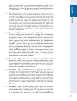 33
SECTION
I
ANSWERS
enhance atorvastatin toxicity via this mechanism include phenytoin, ritonavir, clarithro-
mycin, and azole antifungals. Aspirin is cleared via renal mechanisms. Prevacid can cause
impaired absorption of other drugs via its effect on gastric pH. Sildenafil is a phosphodieste-
rase inhibitor that may enhance the effect of nitrate medications and cause hypotension.
I-28.	 The answer is E. (Chap. 6) The top two causes of death for men and women are the
same—heart disease and cancer. These two broad categories of disease account for
more than 50% of all deaths in men and 47% of deaths in women. Likewise, the number
one cause of cancer death (lung cancer) is the same in men and women. After this, there
are significant differences in the major causes of death between the sexes. Cerebrovascu-
lar disease is the third most common cause of death in women responsible for 6.7% of
death, but in men, it is only the fifth most common cause of death with only 4.5% of all
deaths. Although chronic lower respiratory disease is the fourth most common cause
of death in both men and women, the percentage of deaths from chronic lower respi-
ratory disease in women is 5.3% compared with 4.9% in men. Other diseases that are
responsible for a greater percentage of deaths in women are Alzheimer’s disease, sepsis,
pneumonia, and hypertension.
I-29.	 The answer is C. (Chap. 6) Coronary heart disease (CHD) is the most common cause
of death in men and women, but important sex differences exist in the presentation
and treatment of CHD. At the time of presentation of CHD, women are about 10–15
years older than men with CHD. In addition, women have a greater number of medical
comorbidities at the time of diagnosis, including hypertension, heart failure, and diabetes
mellitus. Angina is the most common presenting symptom of CHD in women and may
have atypical features, including nausea, indigestion, and upper back pain. Women who
present with a myocardial infarction (MI) more often present with cardiogenic shock or
cardiac arrest, but men have a greater risk of ventricular tachycardia on presentation with
MI. In the past, women had a greater risk of death from MI when presenting at younger
ages, but this gap has decreased in recent years. However, women are still referred less
often by physicians for diagnostic and therapeutic cardiovascular procedures, and there
are more false-positive and false-negative diagnostic test results in women. Women are
also less likely to receive angioplasty, thrombolysis, coronary artery bypass grafting, aspi-
rin, and beta-blockers. Despite this, the 5- and 10-year survival rates after coronary artery
bypass grafting are the same for men and women.
I-30.	 The answer is A. (Chap. 6) In general, the risk factors for coronary heart disease (CHD)
are similar in men and women. However, an elevated total triglyceride level has been
demonstrated to be an independent risk factor in women but not men. Low high-density
lipoprotein and diabetes mellitus are also stronger risk factors in women, but they also
influence CHD in men. Other shared risk factors include elevated total cholesterol, hyper-
tension, obesity, smoking, and lack of physical activity.
I-31.	 The answer is E. (Chap. 6) Sex differences exist in the prevalence of many common dis-
eases. Hypertension is more common in women, particularly in those older than 60 years.
In addition, most autoimmune diseases are more common in women, including rheu-
matoid arthritis, systemic lupus erythematosus, and autoimmune thyroid disease. Major
depression is twice as common in women than men, and this is true even in developing
countries. Other psychological disorders that are more common in women are eating dis-
orders and anxiety. Endocrine disorders, including obesity and osteoporosis, are more
common in women, and 80% of patients referred for bariatric surgery are women. How-
ever, the prevalence of both type 1 and type 2 diabetes mellitus is the same between men
and women.
I-32.	 The answer is C. (Chap. 6) Alzheimer’s disease (AD) affects women twice as commonly
as men. This sex difference cannot fully be explained by the difference in life expectancy
between men and women. The brains of women differ from men in terms of size, struc-
ture, and functional organization. In addition, it is thought that estrogen may play a role
in the development of AD. Women with AD have lower levels of circulating estrogen
 