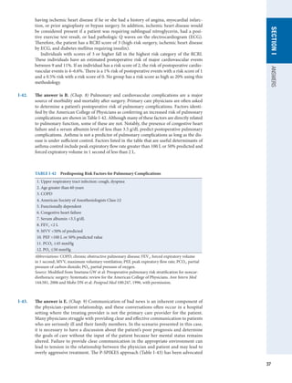 37
SECTION
I
ANSWERS
having ischemic heart disease if he or she had a history of angina, myocardial infarc-
tion, or prior angioplasty or bypass surgery. In addition, ischemic heart disease would
be considered present if a patient was requiring sublingual nitroglycerin, had a posi-
tive exercise test result, or had pathologic Q waves on the electrocardiogram (ECG).
Therefore, the patient has a RCRI score of 3 (high-risk surgery, ischemic heart disease
by ECG, and diabetes mellitus requiring insulin).
Individuals with scores of 3 or higher fall in the highest risk category of the RCRI.
These individuals have an estimated postoperative risk of major cardiovascular events
between 9 and 11%. If an individual has a risk score of 2, the risk of postoperative cardio-
vascular events is 4–6.6%. There is a 1% risk of postoperative events with a risk score of 1
and a 0.5% risk with a risk score of 0. No group has a risk score as high as 20% using this
methodology.
I-42.	 The answer is B. (Chap. 8) Pulmonary and cardiovascular complications are a major
source of morbidity and mortality after surgery. Primary care physicians are often asked
to determine a patient’s postoperative risk of pulmonary complications. Factors identi-
fied by the American College of Physicians as conferring an increased risk of pulmonary
complications are shown in Table I-42. Although many of these factors are directly related
to pulmonary function, some of these are not. Notably, the presence of congestive heart
failure and a serum albumin level of less than 3.5 g/dL predict postoperative pulmonary
complications. Asthma is not a predictor of pulmonary complications as long as the dis-
ease is under sufficient control. Factors listed in the table that are useful determinants of
asthma control include peak expiratory flow rate greater than 100 L or 50% predicted and
forced expiratory volume in 1 second of less than 2 L.
TABLE I-42  Predisposing Risk Factors for Pulmonary Complications
1. Upper respiratory tract infection: cough, dyspnea
2. Age greater than 60 years
3. COPD
4. American Society of Anesthesiologists Class ≥2
5. Functionally dependent
6. Congestive heart failure
7. Serum albumin 3.5 g/dL
8. FEV1 2 L
9. MVV 50% of predicted
10. PEF 100 L or 50% predicted value
11. PCO2 ≥45 mmHg
12. PO2 ≤50 mmHg
Abbreviations: COPD, chronic obstructive pulmonary disease; FEV1, forced expiratory volume
in 1 second; MVV, maximum voluntary ventilation; PEF, peak expiratory flow rate; PCO2, partial
pressure of carbon dioxide; PO2, partial pressure of oxygen.
Source: Modified from Smetana GW et al: Preoperative pulmonary risk stratification for noncar-
diothoracic surgery: Systematic review for the American College of Physicians. Ann Intern Med
144:581, 2006 and Mohr DN et al: Postgrad Med 100:247, 1996, with permission.
I-43.	 The answer is E. (Chap. 9) Communication of bad news is an inherent component of
the physician–patient relationship, and these conversations often occur in a hospital
setting where the treating provider is not the primary care provider for the patient.
Many physicians struggle with providing clear and effective communication to patients
who are seriously ill and their family members. In the scenario presented in this case,
it is necessary to have a discussion about the patient’s poor prognosis and determine
the goals of care without the input of the patient because her mental status remains
altered. Failure to provide clear communication in the appropriate environment can
lead to tension in the relationship between the physician and patient and may lead to
overly aggressive treatment. The P-SPIKES approach (Table I-43) has been advocated
 