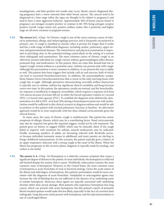 41
SECTION
I
ANSWERS
nondiagnostic, and false-positive test results may occur. Breast cancers diagnosed dur-
ing pregnancy have a worse outcome than other breast cancers. The cancers tend to be
diagnosed at a later stage (often the signs are thought to be related to pregnancy) and
tend to have a more aggressive behavior. Approximately 30% of breast cancers found in
pregnancy are estrogen receptor positive in contrast to 60–70% being estrogen receptor
positive overall. Larger tumor size, positive axillary nodes, Her-2 positivity, and higher
stage are all more common in pregnant women.
I-52.	 The answer is C. (Chap. 34) Chronic cough is one of the most common causes of refer-
ral to pulmonary, allergy, and otolaryngology practices and is frequently encountered in
primary care. A cough is classified as chronic when it persists for longer than 8 weeks
and has a wide range of differential diagnoses, including cardiac, pulmonary, upper air-
way, and gastrointestinal diseases. The initial history and physical examination is impor-
tant in providing clues to the potential etiology, particularly in the setting of a normal
chest radiograph and examination. The most common causes of chronic cough in an
otherwise normal individual are cough-variant asthma, gastroesophageal reflux disease,
postnasal drip, and medications. In this patient, there are clues that should lead one to
suspect cough-variant asthma as a potential cause. Asthma can present only with cough.
Although this presentation is more common in children, it can present this way in adults
as well. This patient does have triggers that include cold air and exercise, both of which
can lead to increased bronchoconstriction. In addition, the parasympathetic–sympa-
thetic balance favors bronchoconstriction that is worse in the early morning hours with
cough late at night. Although spirometry demonstrating reversible airflow obstruction
is typically seen in asthma, asthma has significant clinical variability, and lung function
varies over time. In this patient, the spirometry results are normal, and the bronchodila-
tor response is insufficient to diagnose reversibility, which requires a response of at least
12% and an increase of at least 200 mL in either the forced expiratory volume in 1 second
(FEV1) or forced vital capacity (FVC). To establish the diagnosis more definitively, dem-
onstration of a fall in FEV1 of at least 20% during a bronchoprovocation test with metha-
choline would be sufficient in this clinical scenario to diagnose asthma and would be safe
to perform in this patient with normal pulmonary function at baseline. An alternative
approach would be to treat empirically with low-dose inhaled corticosteroids given the
clinical history.
In many cases, the cause of chronic cough is multifactorial. This patient has minor
symptoms of allergic rhinitis, which may be a contributing factor. Nasal corticosteroids
may also be required, but given the reported triggers, would not be sole treatment. The
patient gives no history to suggest GERD, which may be clinically silent. If the cough
failed to improve with treatment for asthma, antacid medications may be indicated.
Finally, increasing numbers of adults are becoming infected with Bordetella pertus-
sis because individual immunity wanes in adulthood, and more parents are electing to
forego childhood immunizations. In this scenario, the patient typically gives a history of
an upper respiratory infection with a strong cough at the onset of the illness. When the
illness has progresses to the recovery phase, diagnosis is typically made by serology, and
culture is not useful.
I-53.	 The answer is A. (Chap. 34) Hemoptysis is a relatively common symptom that causes a
significant degree of distress in the patient. In most individuals, the hemoptysis is mild and
self-limited despite the anxiety that it causes. Worldwide, tuberculosis remains the most
common cause of hemoptysis. However, in the United States, the most common cause
of hemoptysis is acute bronchitis of viral or bacterial etiology. Given the acute nature of
the illness and mild degree of hemoptysis, this patient’s presentation would be most con-
sistent with the diagnosis of acute bronchitis. Antiplatelet or anticoagulant agents may
increase the risk of bleeding but are not sufficient in the absence of an underlying cause
to initiate hemoptysis. Moreover, these agents are typically associated with underlying
alveolar rather than airway damage. Most patients who experience hemoptysis fear lung
cancer, which can present with acute hemoptysis, but this patient’s report of primarily
blood-streaked sputum would make this less likely, especially in the face of a normal chest
radiograph. Lung abscesses rarely present with hemoptysis, and the typical presentation is
one of a prolonged illness.
 