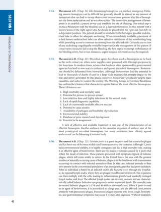 42
SECTION
I
SECTION
I
Introduction
to
Clinical
Medicine
I-54.	 The answer is E. (Chap. 34) Life-threatening hemoptysis is a medical emergency. Defin-
ing massive hemoptysis can be difficult but generally should be viewed as any amount of
hemoptysis that can lead to airway obstruction because most patients who die of hemopt-
ysis die from asphyxiation and airway obstruction. The immediate management of hemo-
ptysis is to establish a patent airway and establish the site of bleeding. The initial step is
to place the patient with the bleeding side in a dependent position. In this patient with a
known lesion of the right upper lobe, he should be placed with the right side (not left) in
a dependent position. The patient should be intubated with the largest possible endotra-
cheal tube to allow for adequate suctioning. When immediately available, placement of
a dual-lumen endotracheal tube can allow selective ventilation of the nonbleeding lung
while providing access to continue suctioning from the affected side. Certainly, correction
of any underlying coagulopathy would be important in the management of this patient. If
conservative measures fail to stop the bleeding, the first step is to attempt embolization of
the bleeding artery, but in rare instances, urgent surgical intervention may be required.
I-55.	 The answer is D. (Chap. 221) Microbial agents have been used as bioweapons as far back
as the sixth century bc when water supplies were poisoned with Claviceps purpurea by
the Assyrians. In modern times, science that has been often sponsored by governmental
agencies has lead to new ways to enhance and spread microbial bioweapons. Bioterror-
ism should be delineated from biowarfare. Although bioterrorism has the potential to
lead to thousands of deaths if used in a large-scale manner, the primary impact is the
fear and terror generated by the attack. However, biowarfare specifically targets mass
casualties and seeks to weaken the enemy. The Working Group for Civilian Biodefense
has outlined key features that characterize agents that are the most effective bioweapons.
These 10 features are:
  1.  High morbidity and mortality rates
  2.  Potential for person-to-person spread
  3.  Low infective dose and highly infectious by the aerosol route
  4.  Lack of rapid diagnostic capability
  5.  Lack of a universally available effective vaccine
  6.  Potential to cause anxiety
  7.  Availability of pathogen and feasibility of production
  8.  Environmental stability
  9.  Database of prior research and development
10.  Potential to be weaponized
A lack of effective and available treatment is not one of the characteristics of an
effective bioweapon. Bacillus anthracis is the causative organism of anthrax, one of the
most prototypical microbial bioweapons, but many antibiotics have efficacy against
anthrax and can be lifesaving if initiated early.
I-56.	 The answer is B. (Chap. 221) Yersinia pestis is a gram-negative rod that causes the plague
and has been one of the most widely used bioweapons over the centuries. Although Y. pestis
lacks environmental stability, it is highly contagious and has a high mortality rate, making
it an effective agent of bioterrorism. There are two major syndromes caused by Y. pestis that
reflect the mode of infection. These patients presented with symptoms typical of bubonic
plague, which still exists widely in nature. In the United States, the area with the greatest
number of naturally occurring cases of bubonic plague is in the Southwest with transmission
occurring via contact with infected animals or fleas. In this case, infected animals or fleas
were present in the concentrated population of an immigrant camp that had poor sanitation.
After an individual is bitten by an infected vector, the bacteria travel through the lymphat-
ics to regional lymph nodes, where they are phagocytized but not destroyed. The organisms
can then multiply with the cells, leading to inflammation, painful and markedly enlarged
lymph nodes, and fever. The affected lymph nodes can develop necrosis and are character-
istically called buboes. Infection can progress to severe sepsis and death. The mortality rate
for treated bubonic plague is 1–15% and 40–60% in untreated cases. When Y. pestis is used
as an agent of bioterrorism, it is aerosolized to a large area, and the affected cases present
primarily with pneumonic plague. Pneumonic plague presents with fever, cough, hemopty-
sis, and gastrointestinal symptoms that occur 1–6 days after exposure. Without treatment,
 