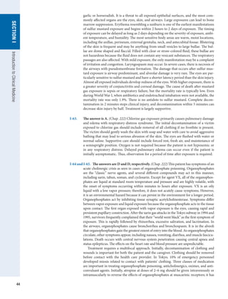 44
SECTION
I
Introduction
to
Clinical
Medicine
garlic or horseradish. It is a threat to all exposed epithelial surfaces, and the most com-
monly affected organs are the eyes, skin, and airways. Large exposures can lead to bone
marrow suppression. Erythema resembling a sunburn is one of the earliest manifestations
of sulfur mustard exposure and begins within 2 hours to 2 days of exposure. The timing
of exposure can be delayed as long as 2 days depending on the severity of exposure, ambi-
ent temperature, and humidity. The most sensitive body areas are warm, moist locations,
including the axillae, perineum, external genitalia, neck, and antecubital fossae. Blistering
of the skin is frequent and may be anything from small vesicles to large bullae. The bul-
lae are dome shaped and flaccid. Filled with clear or straw-colored fluid, these bullae are
not hazardous because the fluid does not contain any vesicant substances. The respiratory
passages are also affected. With mild exposure, the only manifestation may be a complaint
of irritation and congestion. Laryngospasm may occur. In severe cases, there is necrosis of
the airways with pseudomembrane formation. The damage that occurs after sulfur mus-
tard exposure is airway predominant, and alveolar damage is very rare. The eyes are par-
ticularly sensitive to sulfur mustard and have a shorter latency period than the skin injury.
Almost all exposed individuals develop redness of the eyes. With higher exposure, there is
a greater severity of conjunctivitis and corneal damage. The cause of death after mustard
gas exposure is sepsis or respiratory failure, but the mortality rate is typically low. Even
during World War I, when antibiotics and endotracheal intubation were not available, the
mortality rate was only 1.9%. There is no antidote to sulfur mustard. Complete decon-
tamination in 2 minutes stops clinical injury, and decontamination within 5 minutes can
decrease skin injury by half. Treatment is largely supportive.
I-63.	 The answer is A. (Chap. 222) Chlorine gas exposure primarily causes pulmonary damage
and edema with respiratory distress syndrome. The initial decontamination of a victim
exposed to chlorine gas should include removal of all clothing if no frostbite is present.
The victim should gently wash the skin with soap and water with care to avoid aggressive
bathing that may lead to serious abrasion of the skin. The eyes are flushed with water or
normal saline. Supportive care should include forced rest, fresh air, and maintenance of
a semiupright position. Oxygen is not required because the patient is not hypoxemic or
in any respiratory distress. Delayed pulmonary edema can occur even if the patient is
initially asymptomatic. Thus, observation for a period of time after exposure is required.
I-64 and I-65.  The answers are D and D, respectively. (Chap. 222) This patient has symptoms of an
acute cholinergic crisis as seen in cases of organophosphate poisoning. Organophosphates
are the “classic” nerve agents, and several different compounds may act in this manner,
including sarin, tabun, soman, and cyclosarin. Except for agent VX, all of the organophos-
phates are liquid at standard room temperature and pressure and are highly volatile, with
the onset of symptoms occurring within minutes to hours after exposure. VX is an oily
liquid with a low vapor pressure; therefore, it does not acutely cause symptoms. However,
it is an environmental hazard because it can persist in the environment for a longer period.
Organophosphates act by inhibiting tissue synaptic acetylcholinesterase. Symptoms differ
between vapor exposure and liquid exposure because the organophosphate acts in the tissue
upon contact. The first organ exposed with vapor exposure is the eyes, causing rapid and
persistent pupillary constriction. After the sarin gas attacks in the Tokyo subway in 1994 and
1995, survivors frequently complained that their “world went black” as the first symptom of
exposure. This is rapidly followed by rhinorrhea, excessive salivation, and lacrimation. In
the airways, organophosphates cause bronchorrhea and bronchospasm. It is in the alveoli
that organophosphates gain the greatest extent of entry into the blood. As organophosphates
circulate, other symptoms appear, including nausea, vomiting, diarrhea, and muscle fascicu-
lations. Death occurs with central nervous system penetration causing central apnea and
status epilepticus. The effects on the heart rate and blood pressure are unpredictable.
Treatment requires a multifocal approach. Initially, decontamination of clothing and
wounds is important for both the patient and the caregiver. Clothing should be removed
before contact with the health care provider. In Tokyo, 10% of emergency personnel
developed miosis related to contact with patients’ clothing. Three classes of medication
are important in treating organophosphate poisoning, anticholinergics, oximes, and anti-
convulsant agents. Initially, atropine at doses of 2–6 mg should be given intravenously or
intramuscularly to reverse the effects of organophosphates at muscarinic receptors; it has
 