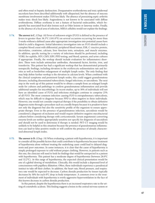 47
SECTION
I
ANSWERS
and often renal or hepatic dysfunction. Desquamative erythroderma and toxic epidermal
necrolysis have been described additionally with allopurinol, but the absence of mucous
membrane involvement makes TEN less likely. The absence of preexisting septic arthritis
makes toxic shock less likely. Angioedema is not known to be associated with diffuse
erythroderma. Diffuse erythema is not a feature of bacterial endocarditis, which fre-
quently has associated focal skin lesions such as Osler lesions or Janeway nodes. Finally,
in the absence of a focal area of infection, MRSA cellulitis would not explain the findings.
I-74.	 The answer is C. (Chap. 18) Fever of unknown origin (FUO) is defined as the presence of
fevers to greater than 38.3°C (101.0°F) on several occasions occurring for more than
3 weeks without a defined cause after appropriate investigation into potential causes have
failed to yield a diagnosis. Initial laboratory investigation into an FUO should include a
complete blood count with differential, peripheral blood smear, ESR, C-reactive protein,
electrolytes, creatinine, calcium, liver function tests, urinalysis, and muscle enzymes.
In addition, specific testing for a variety of infections should be performed, including
VDRL for syphilis, HIV, CMV, EBV, PPD testing, and blood, sputum, and urine cultures
if appropriate. Finally, the workup should include evaluation for inflammatory disor-
ders. These tests include antinuclear antibodies, rheumatoid factor, ferritin, iron, and
transferrin. This patient has had a significant workup that has demonstrated primarily
nonspecific findings, including elevation in the erythrocyte sedimentation rate and fer-
ritin as well as borderline enlargement of multiple lymph nodes. The only finding that
may help define further workup is the elevation in calcium levels. When combined with
the clinical symptoms and prominent lymph nodes, this could suggest granulomatous
diseases, including disseminated tuberculosis, fungal infections, or sarcoidosis. The next
step in the work up of this patient would be to obtain a sample from an enlarged lymph
node for cultures and pathology to confirm granulomatous inflammation and provide
additional samples for microbiology. In recent studies, up to 30% of individuals will not
have an identified cause of FUO, and infectious etiologies continue to comprise 25%
of all FUO. The most common infection causing FUO is extrapulmonary tuberculosis,
which may be difficult to diagnose because PPD is often negative in these individuals.
However, one would not consider empirical therapy if the possibility to obtain definitive
diagnosis exists through a procedure such as a needle biopsy because it is prudent to have
not only the diagnosis but also the sensitivity profile of the organism to ensure appro-
priate therapy. Even in the presence of granulomatous infection, sarcoidosis would be
considered a diagnosis of exclusion and would require definitive negative mycobacterial
cultures before considering therapy with corticosteroids. Serum angiotensin-converting
enzyme levels are neither appropriately sensitive nor specific for diagnosis of sarcoidosis
and should not be used to determine if therapy is needed. PET-CT imaging would be
unlikely to be helpful in this situation because the presence of granulomatous inflamma-
tion can lead to false-positive results or will confirm the presence of already character-
ized abnormal lymph nodes.
I-75.	 The answer is D. (Chap. 19) When evaluating a patient with hypothermia, it is important
to consider all the possible factors that could contribute to hypothermia because treatment
of hypothermia alone without treating the underlying cause could lead to delayed diag-
nosis and poor outcomes. In some instances, it is clear that the cause of hypothermia is
simply prolonged exposure to cold without proper clothing. However, in patients such as
this one, the clinician will need to look for findings that would be unexpected in a patient
with hypothermia. This patient has a moderate degree of hypothermia (between 28.0°C
and 32.2°C). At this range of hypothermia, the expected clinical presentation would be
one of a global slowing of metabolism. Clinically, this would include a depressed level of
consciousness with papillary dilatation. Often, these individuals experience a paradoxical
instinct to take off their clothes. In addition, the heart rate, blood pressure, and respira-
tory rate would be expected to decrease. Carbon dioxide production by tissues typically
decreases by 50% for each 8°C drop in body temperature. A common error in the treat-
ment of individuals with hypothermia is overly aggressive hyperventilation in the face of
this known decrease in carbon dioxide production.
In this patient, despite the hypothermia there is an increased respiratory rate in the set-
ting of a metabolic acidosis. This finding suggests a lesion in the central nervous system or
 
