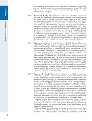 50
SECTION
I
Introduction
to
Clinical
Medicine
indication for the use of antiviral therapy unless there is obvious herpes zoster infec-
tion. Likewise, the symptoms are not consistent with migrainous vertigo, which would
be persistent for hours and not be affected by positional changes. Thus, the use of riza-
triptan would not be helpful.
I-81.	 The answer is D. (Chap. 22) Complaints of weakness in a patient have a multitude of
causes, and it is important to perform a thorough history and physical examination to
help localize the site of weakness. Lower motor neuron diseases occur when there is
destruction of the cell bodies of the lower motor neurons in the brainstem or the anterior
horn of the spinal cord. Lower motor neuron diseases can also occur because of direct
axonal dysfunction and demyelination. The primary presenting symptoms are those of
distal muscle weakness such as tripping or decreased hand grip strength. When a motor
neuron becomes diseased, it may discharge spontaneously, leading to muscle fascicula-
tions that are not seen in disease of the upper motor neurons or myopathies. Addition-
ally, on physical examination, lower motor neuron disease leads to decreases in muscle
tone and decreased or absent deep tendon reflexes. Over time, severe muscle atrophy can
occur. A Babinski sign should not be present. If there is evidence of a Babinski sign in
the presence of lower motor neuron disease, this should raise the suspicion of a disorder
affecting both upper and lower motor neurons such as amyotrophic lateral sclerosis.
I-82.	 The answer is E. (Chap. 24) Approximately 15% of individuals older than 65 years have
an identifiable gait disorder. By age 80 years, 25% of individuals require a mechanical aid
to assist ambulation. Proper maintenance of gait requires a complex interaction between
central nervous system centers to integrate postural control and locomotion. The cer-
ebellum, brainstem, and motor cortex simultaneously process information regarding the
environment and purpose of the motion to allow for proper gait and avoidance of falls.
Any disorder affecting either sensory input regarding the environment or central nervous
system output has the potential to affect gait. In most case series, the most common cause
of gait disorders is a sensory deficit. The causes of sensory deficits can quite broad and
include peripheral sensory neuropathy from a variety of causes, including diabetes mel-
litus, peripheral vascular disease, and vitamin B12 deficiency, among many others. Other
common causes of gait disorders include myelopathy and multiple cerebrovascular inf-
arcts. Although Parkinson’s disease is almost inevitably marked by gait abnormalities, it
occurs less commonly in the general population than the previously discussed disorders.
Likewise, cerebellar degeneration is frequently associated with gait disturbance but is a
less common disorder in the general population.
I-83.	 The answer is B. (Chap. 24) Characteristics found during the neurologic examination can
assist with the localization of disease in gait disorders. In this case, the patient presents
with signs of a frontal gait disorder or parkinsonism. The specific characteristics that would
be seen with a frontal gait disorder are a wide-based stance with slow and short shuffling
steps. The patient may have difficulty rising from a chair and has a slow, hesitating start.
Likewise, there is great difficult with turning with multiple steps required to complete a
turn. The patient has very significant postural instability. However, cerebellar signs are typi-
cally absent. Romberg sign may or may not be positive, and seated cerebellar testing results
are normal, including heel-to-shin testing and rapid alternating movements. Additionally,
there should otherwise be normal muscle bulk and tone without sensory or strength defi-
cits. The most common cause of frontal gait disorders (sometimes known as gait apraxia) is
cerebrovascular disease, especially small vessel subcortical disease. Communicating hydro-
cephalus also presents with a gait disorder of this type. In some individuals, the gait disor-
der precedes other typical symptoms such as incontinence or mental status change.
Alcoholic cerebellar degeneration and multiple system atrophy present with signs of
cerebellar ataxia. Characteristics of cerebellar ataxia include a wide-based gait with vari-
able velocity. Gait initiation is normal, but the patient is hesitant during turns. The stride
is lurching and irregular. Falls are a late event. The heel-to-shin test is abnormal, and the
Romberg test is variably positive.
Neurosyphilis and lumbar myelopathy are examples of sensory ataxia. Sensory ataxia
presents with frequent falls. The gait with sensory ataxia, however, is narrow based. Often
the patient is noted to be looking down while walking. The patient tends to walk slowly
 