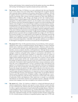 51
SECTION
I
ANSWERS
but have path deviation. Gait is initiated normal, but the patient may have some difficulty
with turning. The Romberg test is typically unsteady and may result in falls.
I-84.	 The answer is D. (Chap. 25) Delirium is an acute confusional state that most frequently
occurs in the context of an acute medical illness. Fluctuating levels of cognitive function
with a particular deficit of attention are the primary clinical features of delirium. All levels
of cognitive function, however, are invariably involved, including memory, language, and
executive functioning. Other common associated symptoms are sleep–wake disturbances,
hallucinations or delusions, affect changes, and changes in heart rate or blood pressure.
Delirium remains a clinical diagnosis and is believed to affect as much as 50% of hospital-
ized patients. For elderly patients in intensive care, the incidence rises to between 70 and
87%. However, it has been estimated the diagnosis is missed in one-third of individuals with
delirium. Once thought of as an acute but benign condition, increasing research is demon-
strating delirium to have persisting effects on cognition and functioning. Delirium typically
is short lived, but some episodes of delirium can last for weeks, months, or even years. When
delirium persists for longer periods of time, it is thought to represent inadequate treatment
of the cause of delirium or permanent neuronal damage from the episode. Delirium also has
significant associated morbidity and mortality. A single episode of delirium in hospitalized
patients has been associated with an in-hospital mortality rate as high as 25–33%. However,
the increased mortality is not simply limited to the hospital stay. Individuals experiencing
delirium in the hospital have increased mortality for the next several months to years. In
addition, these individuals experience a longer hospital length of stay and are less likely to
return to functional independence. Individuals who experience delirium are more likely to
be discharged to nursing home care and are at increased risk of rehospitalization.
I-85.	 The answer is B. (Chap. 25) This patient has features of acute delirium, which can be pre-
cipitated by many causes in hospitalized patients. Broad categories of causes of delirium
include toxins, medication reactions, metabolic disorders, infections, endocrine disor-
ders, cerebrovascular disorders (especially hypertensive encephalopathy), autoimmune
disorders, seizures, neoplastic disorders, and hospitalization. Although the list of causes
is broad, the initial history and physical examination are important to establish potential
etiologies of delirium and guide further workup. In most patients with delirium, it is
difficult to obtain an accurate history; therefore, it is important to seek out a spouse of
family member to outline the history further. In this case, there are features that could
suggest alcohol withdrawal (hypertension, tachycardia, fevers, tremors), and one should
clarify his alcohol intake with his wife. Another primary consideration in determining
the etiology of a delirium episode is the time course over which it evolves and the current
medications. Particularly in older hospitalized individuals, common medications used as
sleep aids, such as diphenhydramine, can have a paradoxical effect with delirium and
agitation. It is estimated that as many as one-third of episodes of delirium in hospitalized
patients are the result of medications. Worsening infection also needs to be considered
because the change in the patient’s vital signs could be indicative of an infectious source,
although the elevated blood pressure is not consistent with this. Because the patient has
required oxygen during his hospitalization, it is important to check an oxygen saturation
or arterial blood gas because acute hypoxemia or hypercarbia can precipitate delirium.
Likewise, given the patient’s history of diabetes mellitus, a fingerstick glucose is neces-
sary because hypoglycemia could also lead to alterations in mental status with evidence
of tachycardia, tremor, and diaphoresis. Other initial tests to consider in an individual
with delirium are electrolytes and basic liver and kidney function. Although commonly
ordered, brain imaging is most often not helpful in the evaluation of delirium.
I-86.	 The answer is C. (Chap. 25) Confusion is defined as a mental and behavioral state of
reduced comprehension, coherence, and capacity to reason. Delirium is used to describe
an acute confusional state. Delirium often goes unrecognized despite clear evidence that
it is often a cognitive manifestation of many medical and neurologic illnesses. Delirium is
a clinical diagnosis that may be hyperactive (e.g., alcohol withdrawal) or hypoactive (e.g.,
opiate intoxication). There is often dramatic fluctuation between states. Delirium is asso-
ciated with a substantial mortality rate with in-hospital mortality estimates ranging from
25–33%. Overall estimates of delirium in hospitalized patients range from 15–55% with
 