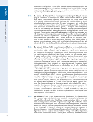 52
SECTION
I
Introduction
to
Clinical
Medicine
higher rates in elderly adults. Patients in the intensive care unit have especially high rates
of delirium, ranging from 70–87%. The clinic setting represents the lowest risk. Postopera-
tive patients, especially after hip surgery, have an incidence of delirium that is somewhat
higher than patients admitted to the medical wards.
I-87.	 The answer is B. (Chap. 26) When evaluating someone who reports difficulty with lan-
guage, it is important to assess speech in several different domains, which are sponta-
neous speech, comprehension, repetition, naming, reading, and writing. Anomia refers
to the inability to name common objects and is the most common finding in patients
with aphasia. Indeed, anomia is present in all types of aphasia except pure word deafness
or pure alexia. Anomia can present in many fashions, including complete an inability to
name, provision of a related word (“pen” for “pencil”), a description of the word (“a thing
for writing”), or the wrong word. Fluency is assessed by listening to spontaneous speech.
Fluency is decreased in Broca’s or global aphasia but is relatively preserved in other forms
of aphasia. Comprehension is assessed by asking patients to follow conversation and pro-
vide simple answers (yes/no, pointing to appropriate objects). The most common aphasia
presenting with deficits of comprehension is Wernicke’s aphasia in which fluent but non-
sensical spontaneous speech (word salad) is present. Repetition asks patients to repeat a
string of words, sentences, or a single word and is impaired in many types of aphasia. In
addition, repetition of tongue twisters can be useful in the evaluation of dysarthria or pali-
lalia as well. Alexia refers to the inability to read aloud or comprehend written language.
I-88.	 The answer is C. (Chap. 26) The parietofrontal area of the brain is responsible for spatial
orientation. The major components of the network include the cingulate cortex, posterior
parietal cortex, and the frontal eye fields. In addition, subcortical areas in the striatum
and thalamus are also important. Together, these systems integrate information to main-
tain spatial cognition, and a lesion in any of these areas can lead to hemispatial neglect.
In neglect syndromes, three behavioral manifestations are seen: Sensory events in the
neglected hemisphere have less overall impact; there is a paucity of conscious acts directed
toward the neglected hemisphere; and the patient behaves as if the neglected hemisphere
is devalued. In Figure I-88, almost all of the As (the target) represented on the left half of
the figure are missed. This is an example of a target detection task. Hemianopia alone is
not sufficient to cause this finding because the individual can turn his or her head left and
right to identify the targets.
Bilateral disorders of the parietofrontal area of the brain can lead to severe spatial disori-
entation known as Balint’s syndrome. In Balint’s syndrome, there is inability to orderly scan
the environment (oculomotor apraxia) and inaccurate manual reaching for objects (optic
apraxia). A third finding in Balint’s syndrome is simultanagnosia. Simultanagnosia is the
inability to integrate information in the center of the gaze with peripheral information. An
example is a target detection test in which only the A’s present in the outer portion of the
figure would be indicated. Individuals with this finding also tend to miss the larger objects
in a figure and would not be able to accurately identify the target when it was made much
larger than the surrounding letters. Construction apraxia refers to the inability to copy a
simple line drawing such as a house or star and occurs most commonly in association with
parietal lesions. Object agnosia is the inability to name a generic object or describe its use
in contrast to anomia when an individual should be able to describe the use of the object
even if it cannot be named. The defect in the object agnosia is usually in the territory of the
bilateral posterior cerebral arteries.
I-89.	 The answer is C. (Chap. 27) Shift work sleep disorder is a disorder of the circadian rhythm
that is common in any individual who has to commonly work at night. At present, an esti-
mated 7 million individuals in the United States work permanently at night or on rotating
shifts. Increasing research devoted to sleep disorders in night shift workers has demon-
strated that the circadian rhythm never fully shifts to allow one to perform at full alertness
at night. The reason for this is likely multifactorial and includes the fact that most individu-
als who work at night try to abruptly shift their sleep schedules to a more normal pattern on
days when they are not working. Consequently, night shift workers often have chronic sleep
deprivation, increased length of time awake before starting work, and misalignment of
their circadian phase with the intrinsic circadian phase. The results of this lead to decreased
 