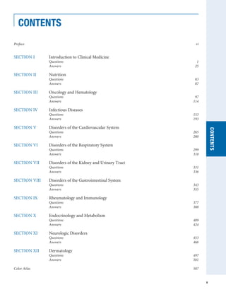 Preface		 vi
SECTION I	 Introduction to Clinical Medicine 	
	 Questions 	 1
	 Answers 	 25
SECTION II	 Nutrition 	
	 Questions 	 83
	 Answers 	 87
SECTION III	 Oncology and Hematology
	 Questions 	 97
	 Answers 	 114
SECTION IV	 Infectious Diseases
	 Questions 	 153
	 Answers 	 193
SECTION V	 Disorders of the Cardiovascular System
	 Questions 	 265
	 Answers 	 280
SECTION VI	 Disorders of the Respiratory System
	 Questions 	 299
	 Answers 	 310
SECTION VII	 Disorders of the Kidney and Urinary Tract
	 Questions 	 331
	 Answers 	 336
SECTION VIII	 Disorders of the Gastrointestinal System
	 Questions 	 343
	 Answers 	 355
SECTION IX 	 Rheumatology and Immunology
	 Questions 	 377
	 Answers 	 388
SECTION X 	 Endocrinology and Metabolism
	 Questions 	 409
	 Answers 	 424
SECTION XI 	 Neurologic Disorders
	 Questions 	 453
	 Answers 	 466
SECTION XII 	 Dermatology
	 Questions 	 497
	 Answers 	 501
Color Atlas 		 507
CONTENTS
CONTENTS
v
 