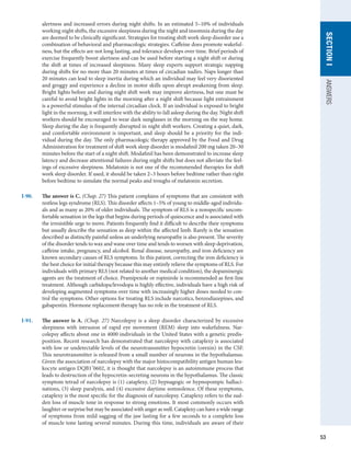53
SECTION
I
ANSWERS
alertness and increased errors during night shifts. In an estimated 5–10% of individuals
working night shifts, the excessive sleepiness during the night and insomnia during the day
are deemed to be clinically significant. Strategies for treating shift work sleep disorder use a
combination of behavioral and pharmacologic strategies. Caffeine does promote wakeful-
ness, but the effects are not long lasting, and tolerance develops over time. Brief periods of
exercise frequently boost alertness and can be used before starting a night shift or during
the shift at times of increased sleepiness. Many sleep experts support strategic napping
during shifts for no more than 20 minutes at times of circadian nadirs. Naps longer than
20 minutes can lead to sleep inertia during which an individual may feel very disoriented
and groggy and experience a decline in motor skills upon abrupt awakening from sleep.
Bright lights before and during night shift work may improve alertness, but one must be
careful to avoid bright lights in the morning after a night shift because light entrainment
is a powerful stimulus of the internal circadian clock. If an individual is exposed to bright
light in the morning, it will interfere with the ability to fall asleep during the day. Night shift
workers should be encouraged to wear dark sunglasses in the morning on the way home.
Sleep during the day is frequently disrupted in night shift workers. Creating a quiet, dark,
and comfortable environment is important, and sleep should be a priority for the indi-
vidual during the day. The only pharmacologic therapy approved by the Food and Drug
Administration for treatment of shift work sleep disorder is modafinil 200 mg taken 20–30
minutes before the start of a night shift. Modafinil has been demonstrated to increase sleep
latency and decrease attentional failures during night shifts but does not alleviate the feel-
ings of excessive sleepiness. Melatonin is not one of the recommended therapies for shift
work sleep disorder. If used, it should be taken 2–3 hours before bedtime rather than right
before bedtime to simulate the normal peaks and troughs of melatonin secretion.
I-90.	 The answer is C. (Chap. 27) This patient complains of symptoms that are consistent with
restless legs syndrome (RLS). This disorder affects 1–5% of young to middle-aged individu-
als and as many as 20% of older individuals. The symptom of RLS is a nonspecific uncom-
fortable sensation in the legs that begins during periods of quiescence and is associated with
the irresistible urge to move. Patients frequently find it difficult to describe their symptoms
but usually describe the sensation as deep within the affected limb. Rarely is the sensation
described as distinctly painful unless an underlying neuropathy is also present. The severity
of the disorder tends to wax and wane over time and tends to worsen with sleep deprivation,
caffeine intake, pregnancy, and alcohol. Renal disease, neuropathy, and iron deficiency are
known secondary causes of RLS symptoms. In this patient, correcting the iron deficiency is
the best choice for initial therapy because this may entirely relieve the symptoms of RLS. For
individuals with primary RLS (not related to another medical condition), the dopaminergic
agents are the treatment of choice. Pramipexole or ropinirole is recommended as first-line
treatment. Although carbidopa/levodopa is highly effective, individuals have a high risk of
developing augmented symptoms over time with increasingly higher doses needed to con-
trol the symptoms. Other options for treating RLS include narcotics, benzodiazepines, and
gabapentin. Hormone replacement therapy has no role in the treatment of RLS.
I-91.	 The answer is A. (Chap. 27) Narcolepsy is a sleep disorder characterized by excessive
sleepiness with intrusion of rapid eye movement (REM) sleep into wakefulness. Nar-
colepsy affects about one in 4000 individuals in the United States with a genetic predis-
position. Recent research has demonstrated that narcolepsy with cataplexy is associated
with low or undetectable levels of the neurotransmitter hypocretin (orexin) in the CSF.
This neurotransmitter is released from a small number of neurons in the hypothalamus.
Given the association of narcolepsy with the major histocompatibility antigen human leu-
kocyte antigen DQB1*
0602, it is thought that narcolepsy is an autoimmune process that
leads to destruction of the hypocretin-secreting neurons in the hypothalamus. The classic
symptom tetrad of narcolepsy is (1) cataplexy, (2) hypnagogic or hypnopompic halluci-
nations, (3) sleep paralysis, and (4) excessive daytime somnolence. Of these symptoms,
cataplexy is the most specific for the diagnosis of narcolepsy. Cataplexy refers to the sud-
den loss of muscle tone in response to strong emotions. It most commonly occurs with
laughter or surprise but may be associated with anger as well. Cataplexy can have a wide range
of symptoms from mild sagging of the jaw lasting for a few seconds to a complete loss
of muscle tone lasting several minutes. During this time, individuals are aware of their
 