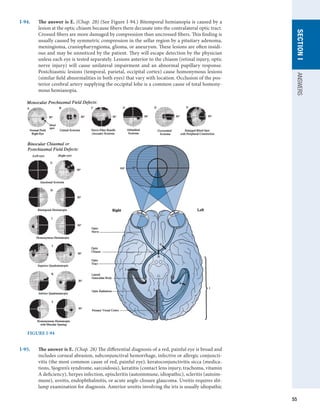 55
SECTION
I
ANSWERS
I-94.	 The answer is E. (Chap. 28) (See Figure I-94.) Bitemporal hemianopia is caused by a
lesion at the optic chiasm because fibers there decusate into the contralateral optic tract.
Crossed fibers are more damaged by compression than uncrossed fibers. This finding is
usually caused by symmetric compression in the sellar region by a pituitary adenoma,
meningioma, craniopharyngioma, glioma, or aneurysm. These lesions are often insidi-
ous and may be unnoticed by the patient. They will escape detection by the physician
unless each eye is tested separately. Lesions anterior to the chiasm (retinal injury, optic
nerve injury) will cause unilateral impairment and an abnormal pupillary response.
Postchiasmic lesions (temporal, parietal, occipital cortex) cause homonymous lesions
(similar field abnormalities in both eyes) that vary with location. Occlusion of the pos-
terior cerebral artery supplying the occipital lobe is a common cause of total homony-
mous hemianopia.
FIGURE I-94
I-95.	 The answer is E. (Chap. 28) The differential diagnosis of a red, painful eye is broad and
includes corneal abrasion, subconjunctival hemorrhage, infective or allergic conjuncti-
vitis (the most common cause of red, painful eye), keratoconjunctivitis sicca (medica-
tions, Sjogren’s syndrome, sarcoidosis), keratitis (contact lens injury, trachoma, vitamin
A deficiency), herpes infection, episcleritis (autoimmune, idiopathic), scleritis (autoim-
mune), uveitis, endophthalmitis, or acute angle-closure glaucoma. Uveitis requires slit-
lamp examination for diagnosis. Anterior uveitis involving the iris is usually idiopathic
 