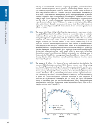 56
SECTION
I
Introduction
to
Clinical
Medicine
but may be associated with sarcoidosis, ankylosing spondylitis, juvenile rheumatoid
arthritis, inflammatory bowel disease, psoriasis, inflammatory arthritis, Behçet’s dis-
ease, and a variety of infections. Posterior uveitis in the vitreous, retina, or choroid is
more likely to be associated with a systemic disease or infection than anterior uveitis.
Acute angle-closure glaucoma, although rare, is often misdiagnosed unless intraocular
pressure is measured. Many physicians avoid dilating patients’ pupils for fear of provok-
ing acute angle-closure glaucoma. The risk is remote and rarely causes permanent vision
loss. The value of a complete funduscopic examination outweighs the risk of this rare
event. Transient ischemic attack (TIA) caused by temporary interruption of blood flow
to the retina for more than a few seconds causes transient visual abnormality (amaurosis
fugax). TIA is usually associated with atherosclerosis. If flow is restored quickly vision
returns to normal.
I-96.	 The answer is A. (Chap. 28) Age-related macular degeneration is a major cause of pain-
less, gradual bilateral central visual loss. It occurs as nonexudative (dry) or exudative
(wet) forms. Recent genetic data have shown an association with the alternative comple-
ment pathway gene for complement factor H. The mechanism link for that association is
unknown. The nonexudative form is associated with retinal drusen that leads to retinal
atrophy. Treatment with vitamin C, vitamin E, beta-carotene, and zinc may retard the
visual loss. Exudative macular degeneration, which is less common, is caused by neovas-
cular proliferation and leakage of choroidal blood vessels. Acute visual loss may occur
because of bleeding. Exudative macular degeneration may be treated with intraocular
injection of a vascular endothelial growth factor antagonist (bevacizumab or ranibizumab).
Blepharitis is inflammation of the eyelids usually related to acne rosacea, seborrheic
dermatitis, or staphylococcal infection. Diabetic retinopathy, now a leading cause of
blindness in the United States, causes gradual bilateral visual loss in patients with long-
standing diabetes. Retinal detachment is usually unilateral and causes visual loss and an
afferent pupillary defect.
I-97.	 The answer is B. (Chap. 29) A history of severe respiratory infection, including the
common cold, influenza, pneumonia, or HIV, is the most common cause of long-lasting
loss of smell. The mechanism, along with cases of chronic rhinosinusitis (another com-
mon cause) is likely related to permanent damage to the olfactory epithelium. Head
trauma, causing shearing and scarring of olfactory fila at the cribiform plate, may cause
anosmia. Fewer than 10% of patients with posttraumatic anosmia regain normal func-
tion. The severity of disease is associated with the likelihood of olfactory abnormality
in trauma and chronic rhinosinusitis. Significant decrements in smell are present in
more than 50% of people older than 65 years old. This finding may explain the common
finding of loss of food flavor and nutritional deficiencies in elderly adults. Confirming
popular wisdom studies have shown that at any age, women have a better ability to iden-
tify odorants than men (Figure I-97).
40
35
30
25
20
15
Median
UPSIT
value
(with
interquartile
range)
5-9 20-29 40-49
Age group
60-69 80-89
40
46
155
219
180 129
254 161
71
90
58
68
109
116
84
52
58
36
8
21
Females (n = 1158)
Males (n = 797)
Total group (N = 1955)
FIGURE I-97
 