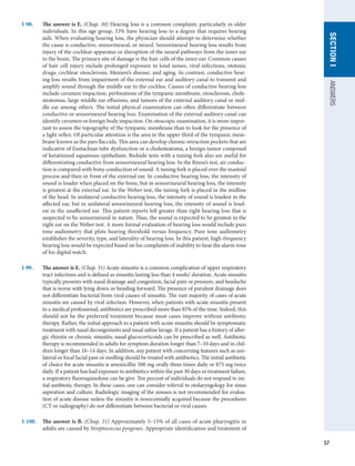 57
SECTION
I
ANSWERS
I-98.	 The answer is E. (Chap. 30) Hearing loss is a common complaint, particularly in older
individuals. In this age group, 33% have hearing loss to a degree that requires hearing
aids. When evaluating hearing loss, the physician should attempt to determine whether
the cause is conductive, sensorineural, or mixed. Sensorineural hearing loss results from
injury of the cochlear apparatus or disruption of the neural pathways from the inner ear
to the brain. The primary site of damage is the hair cells of the inner ear. Common causes
of hair cell injury include prolonged exposure to loud noises, viral infections, ototoxic
drugs, cochlear otosclerosis, Meniere’s disease, and aging. In contrast, conductive hear-
ing loss results from impairment of the external ear and auditory canal to transmit and
amplify sound through the middle ear to the cochlea. Causes of conductive hearing loss
include cerumen impaction, perforations of the tympanic membrane, otosclerosis, chole-
steatomas, large middle ear effusions, and tumors of the external auditory canal or mid-
dle ear among others. The initial physical examination can often differentiate between
conductive or sensorineural hearing loss. Examination of the external auditory canal can
identify cerumen or foreign body impaction. On otoscopic examination, it is more impor-
tant to assess the topography of the tympanic membrane than to look for the presence of
a light reflex. Of particular attention is the area in the upper third of the tympanic mem-
brane known as the pars flaccida. This area can develop chronic retraction pockets that are
indicative of Eustachian tube dysfunction or a cholesteatoma, a benign tumor composed
of keratinized squamous epithelium. Bedside tests with a tuning fork also are useful for
differentiating conductive from sensorineural hearing loss. In the Rinne’s test, air conduc-
tion is compared with bony conduction of sound. A tuning fork is placed over the mastoid
process and then in front of the external ear. In conductive hearing loss, the intensity of
sound is louder when placed on the bone, but in sensorineural hearing loss, the intensity
is greatest at the external ear. In the Weber test, the tuning fork is placed in the midline
of the head. In unilateral conductive hearing loss, the intensity of sound is loudest in the
affected ear, but in unilateral sensorineural hearing loss, the intensity of sound is loud-
est in the unaffected ear. This patient reports left greater than right hearing loss that is
suspected to be sensorineural in nature. Thus, the sound is expected to be greatest in the
right ear on the Weber test. A more formal evaluation of hearing loss would include pure
tone audiometry that plots hearing threshold versus frequency. Pure tone audiometry
establishes the severity, type, and laterality of hearing loss. In this patient, high-frequency
hearing loss would be expected based on his complaints of inability to hear the alarm tone
of his digital watch.
I-99.	 The answer is E. (Chap. 31) Acute sinusitis is a common complication of upper respiratory
tract infections and is defined as sinusitis lasting less than 4 weeks’ duration. Acute sinusitis
typically presents with nasal drainage and congestion, facial pain or pressure, and headache
that is worse with lying down or bending forward. The presence of purulent drainage does
not differentiate bacterial from viral causes of sinusitis. The vast majority of cases of acute
sinusitis are caused by viral infection. However, when patients with acute sinusitis present
to a medical professional, antibiotics are prescribed more than 85% of the time. Indeed, this
should not be the preferred treatment because most cases improve without antibiotic
therapy. Rather, the initial approach to a patient with acute sinusitis should be symptomatic
treatment with nasal decongestants and nasal saline lavage. If a patient has a history of aller-
gic rhinitis or chronic sinusitis, nasal glucocorticoids can be prescribed as well. Antibiotic
therapy is recommended in adults for symptom duration longer than 7–10 days and in chil-
dren longer than 10–14 days. In addition, any patient with concerning features such as uni-
lateral or focal facial pain or swelling should be treated with antibiotics. The initial antibiotic
of choice for acute sinusitis is amoxicillin 500 mg orally three times daily or 875 mg twice
daily. If a patient has had exposure to antibiotics within the past 30 days or treatment failure,
a respiratory fluoroquinolone can be give. Ten percent of individuals do not respond to ini-
tial antibiotic therapy. In these cases, one can consider referral to otolaryngology for sinus
aspiration and culture. Radiologic imaging of the sinuses is not recommended for evalua-
tion of acute disease unless the sinusitis is nosocomially acquired because the procedures
(CT or radiography) do not differentiate between bacterial or viral causes.
I-100.	 The answer is B. (Chap. 31) Approximately 5–15% of all cases of acute pharyngitis in
adults are caused by Streptococcus pyogenes. Appropriate identification and treatment of
 