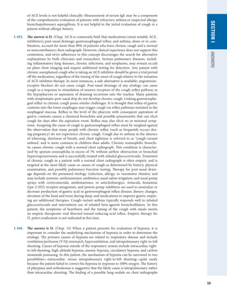 59
SECTION
I
ANSWERS
of ACE levels is not helpful clinically. Measurement of serum IgE may be a component
of the comprehensive evaluation of patients with refractory asthma or suspected allergic
bronchopulmonary aspergillosis. It is not helpful in the initial evaluation of cough in a
patient without allergic history.
I-103.	 The answer is D. (Chap. 34) It is commonly held that medications (most notably ACE-
inhibitors); post-nasal drainage; gastroesophageal reflux; and asthma, alone or in com-
bination, account for more than 90% of patients who have chronic cough and a normal
or noncontributory chest radiograph. However, clinical experience does not support this
contention, and strict adherence to this concept discourages the search for alternative
explanations by both clinicians and researchers. Serious pulmonary diseases, includ-
ing inflammatory lung diseases, chronic infections, and neoplasms, may remain occult
on plain chest imaging and require additional testing for detection. Any patient with
chronic unexplained cough who is taking an ACE inhibitor should be given a trial period
off the medication, regardless of the timing of the onset of cough relative to the initiation
of ACE inhibitor therapy. In most instances, a safe alternative is available; angiotensin-
receptor blockers do not cause cough. Post-nasal drainage of any etiology can cause
cough as a response to stimulation of sensory receptors of the cough-reflex pathway in
the hypopharynx or aspiration of draining secretions into the trachea. Many patients
with symptomatic post-nasal drip do not develop chronic cough. Linking gastroesopha-
geal reflux to chronic cough poses similar challenges. It is thought that reflux of gastric
contents into the lower esophagus may trigger cough via reflex pathways initiated in the
esophageal mucosa. Reflux to the level of the pharynx with consequent aspiration of
gastric contents causes a chemical bronchitis and possible pneumonitis that can elicit
cough for days after the aspiration event. Reflux may also elicit no or minimal symp-
toms. Assigning the cause of cough to gastroesophageal reflux must be weighed against
the observation that many people with chronic reflux (such as frequently occurs dur-
ing pregnancy) do not experience chronic cough. Cough due to asthma in the absence
of wheezing, shortness of breath, and chest tightness is referred to as “cough-variant
asthma”, and is more common in children than adults. Chronic eosinophilic bronchi-
tis causes chronic cough with a normal chest radiograph. This condition is character-
ized by sputum eosinophilia in excess of 3% without airflow obstruction or bronchial
hyperresponsiveness and is successfully treated with inhaled glucocorticoids. Treatment
of chronic cough in a patient with a normal chest radiograph is often empiric and is
targeted at the most likely cause or causes of cough as determined by history, physical
examination, and possibly pulmonary-function testing. Therapy for post-nasal drain-
age depends on the presumed etiology (infection, allergy, or vasomotor rhinitis) and
may include systemic antihistamines; antibiotics; nasal saline irrigation; and nasal pump
sprays with corticosteroids, antihistamines, or anticholinergics. Antacids, histamine
type-2 (H2) receptor antagonists, and proton-pump inhibitors are used to neutralize or
decrease production of gastric acid in gastroesophageal reflux disease; dietary changes,
elevation of the head and torso during sleep, and medications to improve gastric empty-
ing are additional therapies. Cough-variant asthma typically responds well to inhaled
glucocorticoids and intermittent use of inhaled beta-agonist bronchodilators. In this
patient, the symptoms of heartburn and the timing of the cough with meals merits
an empiric therapeutic trial directed toward reducing acid reflux. Empiric therapy for
H. pylori eradication is not indicated at this time.
I-104.	 The answer is D. (Chap. 35) When a patient presents for evaluation of hypoxia, it is
important to consider the underlying mechanism of hypoxia in order to determine the
etiology. The primary causes of hypoxia are related to respiratory disease and include
ventilation/perfusion (V/Q) mismatch, hypoventilation, and intrapulmonary right-to-left
shunting. Causes of hypoxia outside of the respiratory system include intracardiac right-
to-left shunting, high-altitude hypoxia, anemic hypoxia, circulatory hypoxia, and carbon
monoxide poisoning. In this patient, the mechanism of hypoxia can be narrowed to two
possibilities—intracardiac versus intrapulmonary right-to-left shunting—quite easily
because the patient failed to correct his hypoxia in response to 100% oxygen. The history
of platypnea and orthodeoxia is suggestive that the likely cause is intrapulmonary rather
than intracardiac shunting. The finding of a possible lung nodule on chest radiographs
 