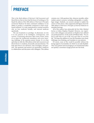 PREFACE
This is the third edition of Harrison’s Self-Assessment and
Board Review that we have had the honor of working on. We
thank the editors of the 18th edition of Harrison’s Principles
of Internal Medicine for their continued confidence in our
ability to produce a worthwhile companion to their excep-
tional textbook. It is truly inspirational to remind ourselves
why we love medicine broadly, and internal medicine
specifically.
The care of patients is a privilege. As physicians, we owe
it to our patients to be intelligent, contemporary, and
curious. Continuing education takes many forms; many
of us enjoy the intellectual stimulation and active learn-
ing challenge of the question-answer format. It is in that
spirit that we offer the 18th edition of the Self-Assessment and
Board Review to students, housestaff, and practitioners. We
hope that from it you will learn, read, investigate, and ques-
tion. The questions and answers are particularly conducive
to collaboration and discussion with colleagues. This edition
contains over 1100 questions that, whenever possible, utilize
realistic patient scenarios including radiographic or patho-
logic images. Similarly, our answers attempt to explain the
correct or best choice, often supported with figures from the
18th edition of Harrison’s Principles of Internal Medicine to
stimulate learning.
All of the authors have physically left the Osler Medical
Service at Johns Hopkins Hospital. However, our experi-
ences with colleagues and patients at Hopkins have defined
our professional lives. In the words of William Osler, “We are
here to add what we can to life, not to get what we can from
life.” We hope this addition to your life stimulates your mind,
challenges your thinking, and translates to your patients.
Of course, none of this would be possible without the
loving support of our families, for which we are truly thankful.
They were patient and encouraging as we transformed (often
not quietly) a mountain of page proofs into this book.
SECTION
I
PREFACE
 